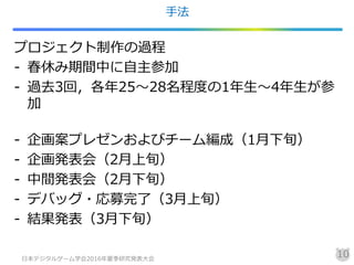 手法
プロジェクト制作の過程
- 春休み期間中に自主参加
- 過去3回，各年25～28名程度の1年生～4年生が参
加
- 企画案プレゼンおよびチーム編成（1月下旬）
- 企画発表会（2月上旬）
- 中間発表会（2月下旬）
- デバッグ・応募完了（3月上旬）
- 結果発表（3月下旬）
日本デジタルゲーム学会2016年夏季研究発表大会
10
 