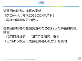 評価
複数回参加者の成長の実感
「グローバルマス2015コンテスト」
- 同様の役割変更の促し
複数回参加者の意識調査のために行った事後質問紙
調査
-「2回目参加者」「3回目参加者」群で
「どのような点に成長を実感したか」を質問
日本デジタルゲーム学会2016年夏季研究発表大会
16
 