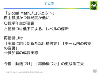 まとめ
「Global Mathプロジェクト」
自主参加かつ難易度が低い
〇低学年生が活躍
△動機づけ低下による、レベルの停滞
再動機づけ
「実績に応じた新たな目標設定」「チーム内の役割
の変更」
⇒参加者の成長実感
今後「動機づけ」「再動機づけ」の更なる工夫
日本デジタルゲーム学会2016年夏季研究発表大会
21
 