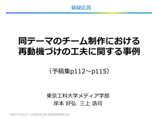同テーマのチーム制作における
再動機づけの工夫に関する事例
（予稿集p112～p115）
東京工科大学メディア学部
岸本 好弘 三上 浩司
日本デジタルゲーム学会2016年 夏季返球発表大会 22
質疑応答
 