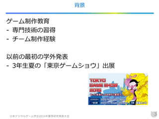 背景
ゲーム制作教育
- 専門技術の習得
- チーム制作経験
以前の最初の学外発表
- 3年生夏の「東京ゲームショウ」出展
日本デジタルゲーム学会2016年夏季研究発表大会
3
 