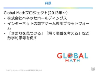 背景
Global Mathプロジェクト(2013年～）
- 株式会社ベネッセホールディングス
- インターネットの数学ゲーム専用プラットフォー
ム
- 「きまりを見つける」「解く順番を考える」など
数学的思考を促す
日本デジタルゲーム学会2016年夏季研究発表大会
4
 