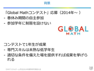 背景
「Global Mathコンテスト」応募（2014年～ ）
- 春休み期間の自主参加
- 参加学年に制限を設けない
コンテストで1年生が成果
- 専門スキルは未熟な低学年生
- 適切な条件を備えた場を提供すれば成果を挙げら
れる
日本デジタルゲーム学会2016年夏季研究発表大会
7
 