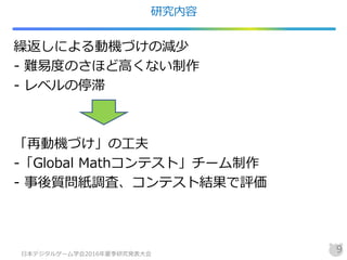 研究内容
繰返しによる動機づけの減少
- 難易度のさほど高くない制作
- レベルの停滞
「再動機づけ」の工夫
-「Global Mathコンテスト」チーム制作
- 事後質問紙調査、コンテスト結果で評価
日本デジタルゲーム学会2016年夏季研究発表大会
9
 