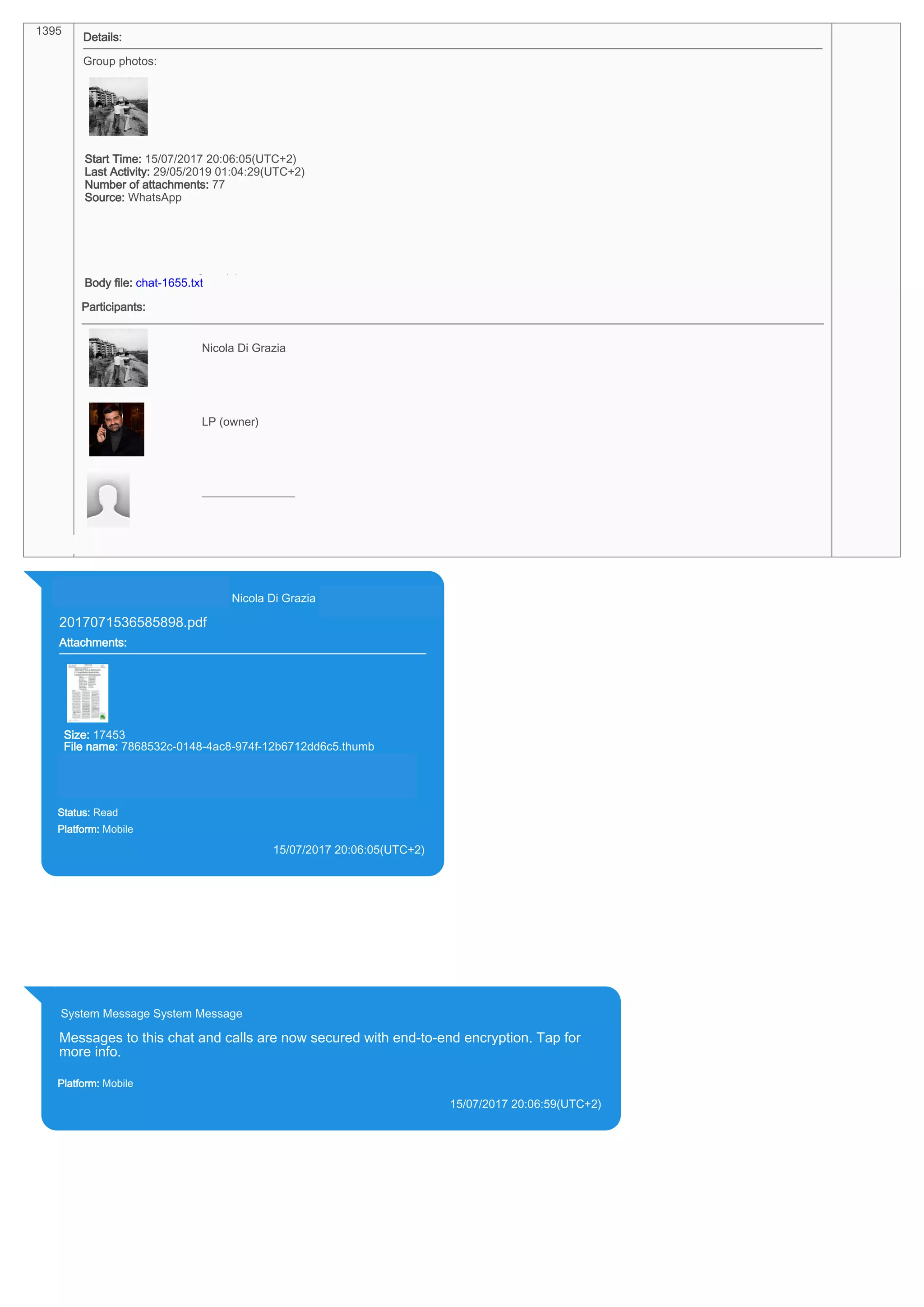 1395
Details:
Group photos:
Start Time: 15/07/2017 20:06:05(UTC+2)
Last Activity: 29/05/2019 01:04:29(UTC+2)
Number of attachments: 77
Source: WhatsApp
Source file: iPhone XS di LP/Applications/group.net.whatsapp.WhatsApp.shared/ChatStorage.sqlite : 0x182E814 (Table: ZWAMESSAGE,
ZWACHATSESSION, ZWAGROUPMEMBER, Size: 191373312 bytes)
iPhone XS di LP/Applications/group.net.whatsapp.WhatsApp.shared/Library/Preferences/group.net.whatsapp.WhatsApp.shared.plist : 0x86E
(Size: 23298 bytes)
iPhone XS di LP/Applications/group.net.whatsapp.WhatsApp.shared/Media/Profile/393281440427-1521925081.jpg : 0x0 (Size: 27615 bytes)
Source Extraction: Logical (1)
Body file: chat-1655.txt
Participants:
393281440427@s.whatsapp.net
Nicola Di Grazia (+39 328 144 0427)
393371119961@s.whatsapp.net
LP (owner)
39328144___________________
________________
Identifier: 393281440427@s.whatsapp.net
393281440427@s.whatsapp.net Nicola Di Grazia (+39 328 144 0427)
2017071536585898.pdf
Attachments:
Size: 17453
File name: 7868532c-0148-4ac8-974f-12b6712dd6c5.thumb
Path: https://mmg.whatsapp.net/d/f/Ali5KeUiZZn_o0X115_GNza-
gETwNTlTRTm4GuNEuwmn.enc
7868532c-0148-4ac8-974f-12b6712dd6c5.thumb
Status: Read
Platform: Mobile
15/07/2017 20:06:05(UTC+2)
Source Extraction:
Logical (1)
Source:
iPhone XS di LP/Applications/group.net.whatsapp.WhatsApp.shared/ChatStorage.sqlite :
0x182E814 (Table: ZWAMESSAGE, ZWAGROUPMEMBER, ZWAMEDIAITEM, Size:
191373312 bytes)
iPhone XS di
LP/Applications/group.net.whatsapp.WhatsApp.shared/Message/Media/393281440427@s.wh
atsapp.net/7/8/7868532c-0148-4ac8-974f-12b6712dd6c5.thumb : (Size: 17453 bytes)
System Message System Message
Messages to this chat and calls are now secured with end-to-end encryption. Tap for
more info.
Platform: Mobile
15/07/2017 20:06:59(UTC+2)
Source Extraction:
Logical (1)
Source:
iPhone XS di LP/Applications/group.net.whatsapp.WhatsApp.shared/ChatStorage.sqlite : 0x182EFB0 (Table: ZWAMESSAGE, Size:
191373312 bytes)
17809
 