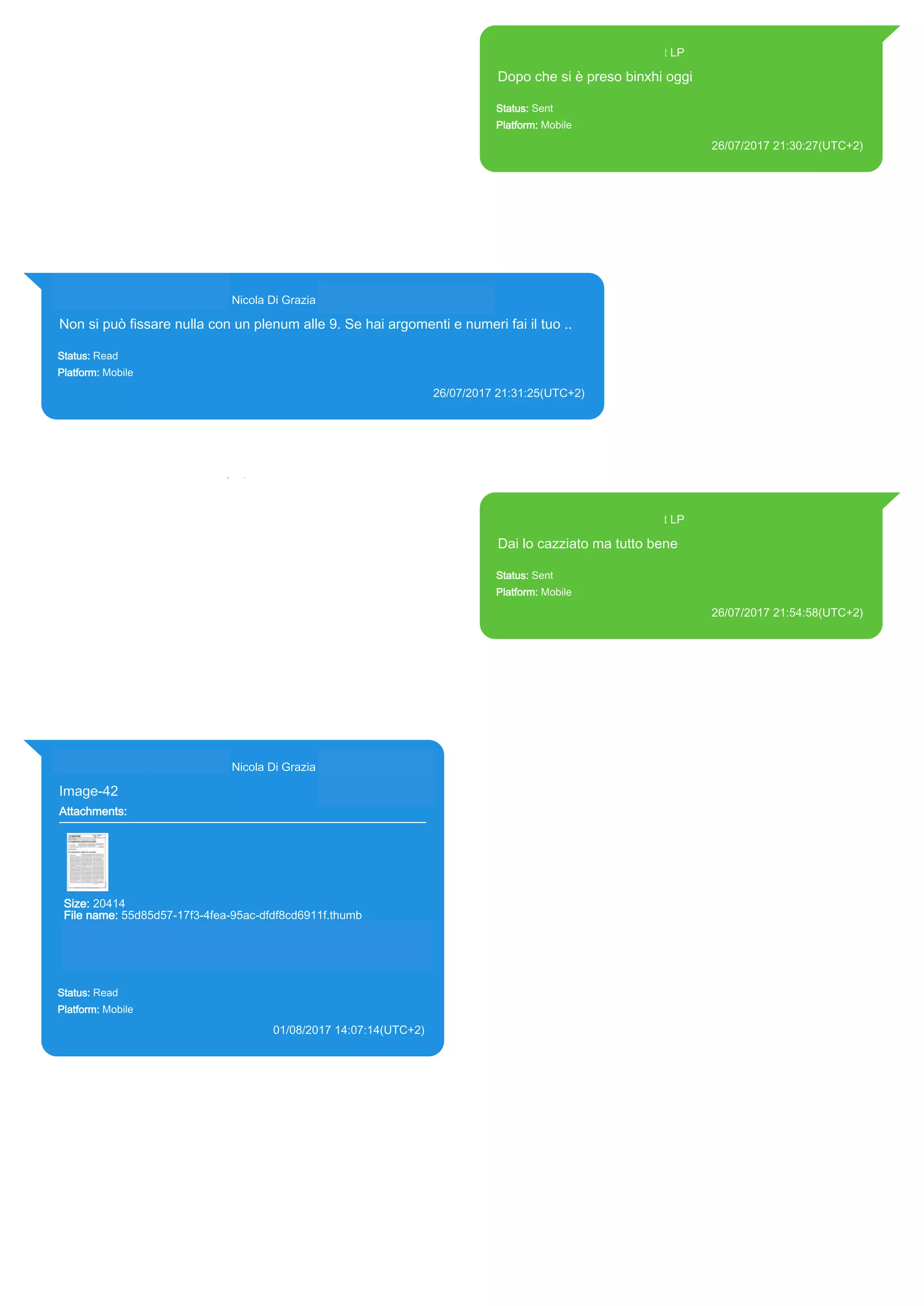 393371119961@s.whatsapp.net LP
Dopo che si è preso binxhi oggi
Status: Sent
Platform: Mobile
26/07/2017 21:30:27(UTC+2)
Source Extraction:
Logical (1)
Source:
iPhone XS di LP/Applications/group.net.whatsapp.WhatsApp.shared/ChatStorage.sqlite :
0x8E0F26 (Table: ZWAMESSAGE, Size: 191373312 bytes)
iPhone XS di
LP/Applications/group.net.whatsapp.WhatsApp.shared/Library/Preferences/group.net.whatsap
p.WhatsApp.shared.plist : 0x86E (Size: 23298 bytes)
393281440427@s.whatsapp.net Nicola Di Grazia (+39 328 144 0427)
Non si può fissare nulla con un plenum alle 9. Se hai argomenti e numeri fai il tuo ..
Status: Read
Platform: Mobile
26/07/2017 21:31:25(UTC+2)
Source Extraction:
Logical (1)
Source:
iPhone XS di LP/Applications/group.net.whatsapp.WhatsApp.shared/ChatStorage.sqlite : 0x8E0E4E (Table: ZWAMESSAGE,
ZWAGROUPMEMBER, Size: 191373312 bytes)
393371119961@s.whatsapp.net LP
Dai lo cazziato ma tutto bene
Status: Sent
Platform: Mobile
26/07/2017 21:54:58(UTC+2)
Source Extraction:
Logical (1)
Source:
iPhone XS di LP/Applications/group.net.whatsapp.WhatsApp.shared/ChatStorage.sqlite :
0x81B595 (Table: ZWAMESSAGE, Size: 191373312 bytes)
iPhone XS di
LP/Applications/group.net.whatsapp.WhatsApp.shared/Library/Preferences/group.net.whatsap
p.WhatsApp.shared.plist : 0x86E (Size: 23298 bytes)
393281440427@s.whatsapp.net Nicola Di Grazia (+39 328 144 0427)
Image-42
Attachments:
Size: 20414
File name: 55d85d57-17f3-4fea-95ac-dfdf8cd6911f.thumb
Path:
https://mmg.whatsapp.net/d/f/ApAOJ_yAY98o7xUMRHRLg08lQ6dxb
NeKCXeql3KYtNLs.enc
55d85d57-17f3-4fea-95ac-dfdf8cd6911f.thumb
Status: Read
Platform: Mobile
01/08/2017 14:07:14(UTC+2)
Source Extraction:
Logical (1)
Source:
iPhone XS di LP/Applications/group.net.whatsapp.WhatsApp.shared/ChatStorage.sqlite :
0xC6477C (Table: ZWAMESSAGE, ZWAGROUPMEMBER, ZWAMEDIAITEM, Size:
191373312 bytes)
iPhone XS di
LP/Applications/group.net.whatsapp.WhatsApp.shared/Message/Media/393281440427@s.wh
atsapp.net/5/5/55d85d57-17f3-4fea-95ac-dfdf8cd6911f.thumb : (Size: 20414 bytes)
17818
 
