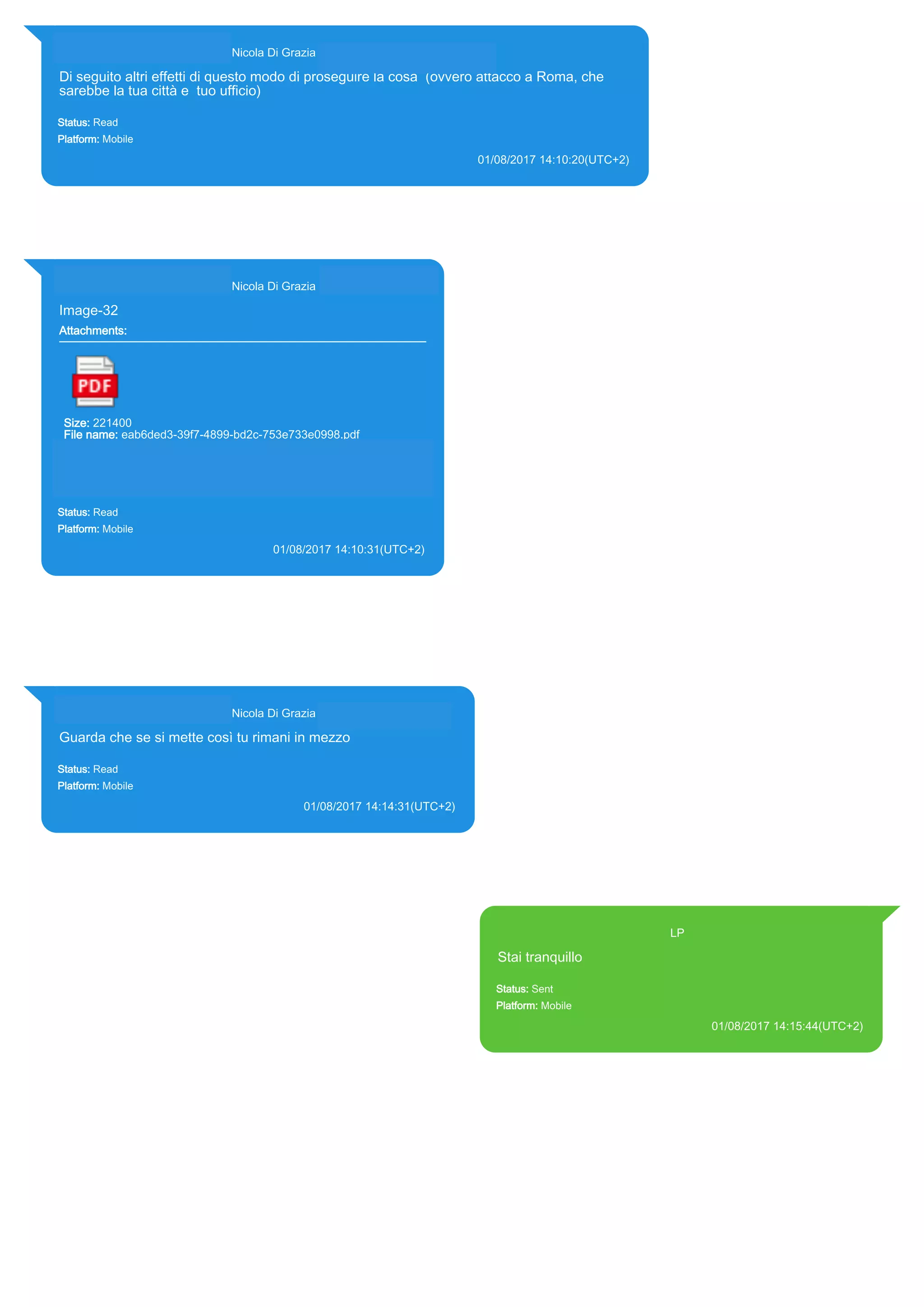 393281440427@s.whatsapp.net Nicola Di Grazia (+39 328 144 0427)
Di seguito altri effetti di questo modo di proseguire la cosa (ovvero attacco a Roma, che
sarebbe la tua città e tuo ufficio)
Status: Read
Platform: Mobile
01/08/2017 14:10:20(UTC+2)
Source Extraction:
Logical (1)
Source:
iPhone XS di LP/Applications/group.net.whatsapp.WhatsApp.shared/ChatStorage.sqlite : 0xC644BB (Table: ZWAMESSAGE,
ZWAGROUPMEMBER, Size: 191373312 bytes)
393281440427@s.whatsapp.net Nicola Di Grazia (+39 328 144 0427)
Image-32
Attachments:
Size: 221400
File name: eab6ded3-39f7-4899-bd2c-753e733e0998.pdf
Path:
https://mmg.whatsapp.net/d/f/AiUfbZVD9na7CymKZJ6wC9gSpSJ2G
dABHiNknKW1ELl2.enc
eab6ded3-39f7-4899-bd2c-753e733e0998.pdf
Status: Read
Platform: Mobile
01/08/2017 14:10:31(UTC+2)
Source Extraction:
Logical (1)
Source:
iPhone XS di LP/Applications/group.net.whatsapp.WhatsApp.shared/ChatStorage.sqlite :
0xC64336 (Table: ZWAMESSAGE, ZWAGROUPMEMBER, ZWAMEDIAITEM, Size:
191373312 bytes)
iPhone XS di
LP/Applications/group.net.whatsapp.WhatsApp.shared/Message/Media/393281440427@s.wh
atsapp.net/e/a/eab6ded3-39f7-4899-bd2c-753e733e0998.pdf : (Size: 221400 bytes)
393281440427@s.whatsapp.net Nicola Di Grazia (+39 328 144 0427)
Guarda che se si mette così tu rimani in mezzo
Status: Read
Platform: Mobile
01/08/2017 14:14:31(UTC+2)
Source Extraction:
Logical (1)
Source:
iPhone XS di LP/Applications/group.net.whatsapp.WhatsApp.shared/ChatStorage.sqlite : 0xC64639
(Table: ZWAMESSAGE, ZWAGROUPMEMBER, Size: 191373312 bytes)
393371119961@s.whatsapp.net LP
Stai tranquillo
Status: Sent
Platform: Mobile
01/08/2017 14:15:44(UTC+2)
Source Extraction:
Logical (1)
Source:
iPhone XS di LP/Applications/group.net.whatsapp.WhatsApp.shared/ChatStorage.sqlite :
0xC645BB (Table: ZWAMESSAGE, Size: 191373312 bytes)
iPhone XS di
LP/Applications/group.net.whatsapp.WhatsApp.shared/Library/Preferences/group.net.whatsap
p.WhatsApp.shared.plist : 0x86E (Size: 23298 bytes)
17819
 