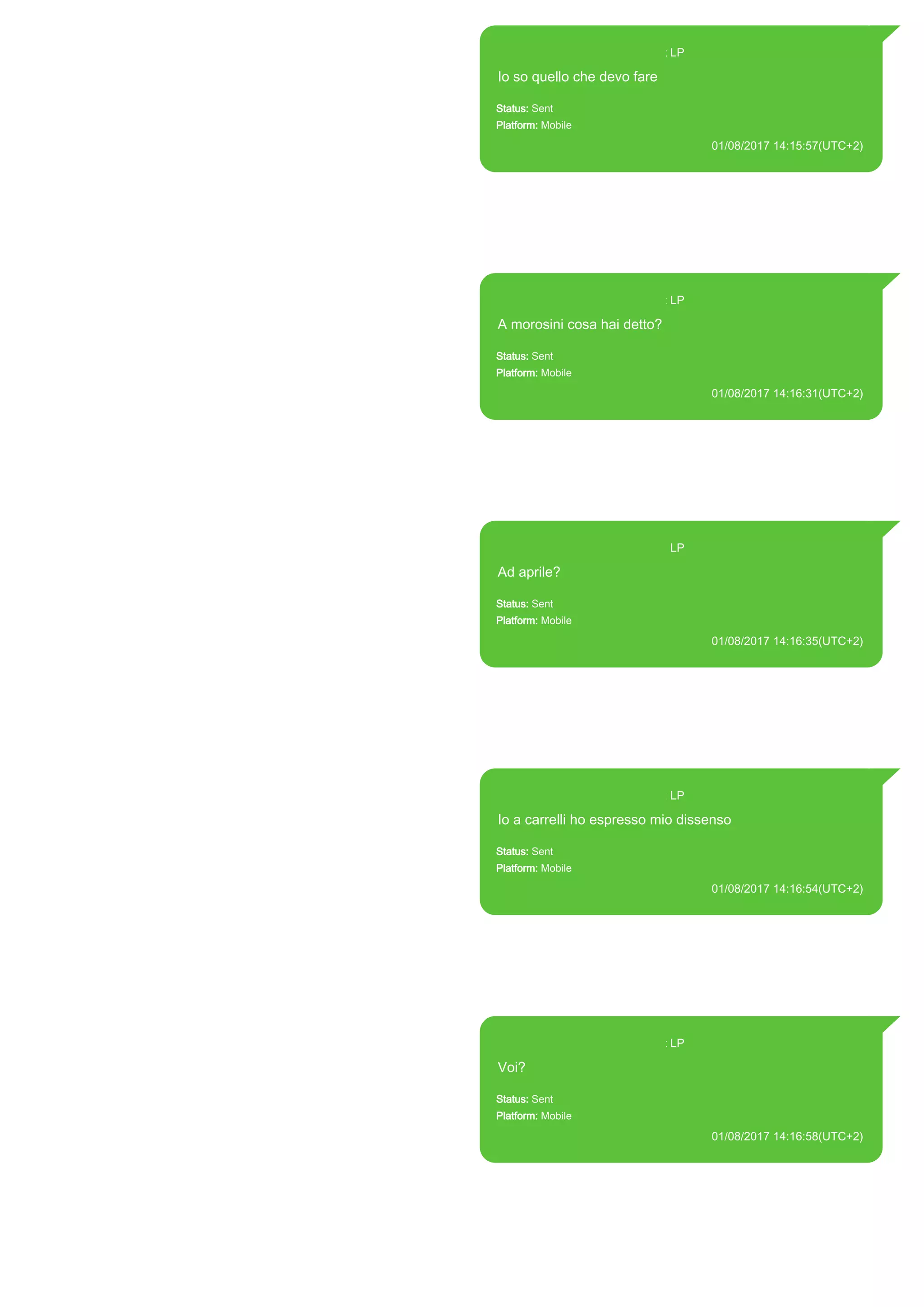 393371119961@s.whatsapp.net LP
Io so quello che devo fare
Status: Sent
Platform: Mobile
01/08/2017 14:15:57(UTC+2)
Source Extraction:
Logical (1)
Source:
iPhone XS di LP/Applications/group.net.whatsapp.WhatsApp.shared/ChatStorage.sqlite :
0xC65FA9 (Table: ZWAMESSAGE, Size: 191373312 bytes)
iPhone XS di
LP/Applications/group.net.whatsapp.WhatsApp.shared/Library/Preferences/group.net.whatsap
p.WhatsApp.shared.plist : 0x86E (Size: 23298 bytes)
393371119961@s.whatsapp.net LP
A morosini cosa hai detto?
Status: Sent
Platform: Mobile
01/08/2017 14:16:31(UTC+2)
Source Extraction:
Logical (1)
Source:
iPhone XS di LP/Applications/group.net.whatsapp.WhatsApp.shared/ChatStorage.sqlite :
0xC65E81 (Table: ZWAMESSAGE, Size: 191373312 bytes)
iPhone XS di
LP/Applications/group.net.whatsapp.WhatsApp.shared/Library/Preferences/group.net.whatsap
p.WhatsApp.shared.plist : 0x86E (Size: 23298 bytes)
393371119961@s.whatsapp.net LP
Ad aprile?
Status: Sent
Platform: Mobile
01/08/2017 14:16:35(UTC+2)
Source Extraction:
Logical (1)
Source:
iPhone XS di LP/Applications/group.net.whatsapp.WhatsApp.shared/ChatStorage.sqlite :
0xC65E06 (Table: ZWAMESSAGE, Size: 191373312 bytes)
iPhone XS di
LP/Applications/group.net.whatsapp.WhatsApp.shared/Library/Preferences/group.net.whatsap
p.WhatsApp.shared.plist : 0x86E (Size: 23298 bytes)
393371119961@s.whatsapp.net LP
Io a carrelli ho espresso mio dissenso
Status: Sent
Platform: Mobile
01/08/2017 14:16:54(UTC+2)
Source Extraction:
Logical (1)
Source:
iPhone XS di LP/Applications/group.net.whatsapp.WhatsApp.shared/ChatStorage.sqlite :
0xC65D70 (Table: ZWAMESSAGE, Size: 191373312 bytes)
iPhone XS di
LP/Applications/group.net.whatsapp.WhatsApp.shared/Library/Preferences/group.net.whatsap
p.WhatsApp.shared.plist : 0x86E (Size: 23298 bytes)
393371119961@s.whatsapp.net LP
Voi?
Status: Sent
Platform: Mobile
01/08/2017 14:16:58(UTC+2)
Source Extraction:
Logical (1)
Source:
iPhone XS di LP/Applications/group.net.whatsapp.WhatsApp.shared/ChatStorage.sqlite :
0xC65CFB (Table: ZWAMESSAGE, Size: 191373312 bytes)
iPhone XS di
LP/Applications/group.net.whatsapp.WhatsApp.shared/Library/Preferences/group.net.whatsap
p.WhatsApp.shared.plist : 0x86E (Size: 23298 bytes)
17820
 