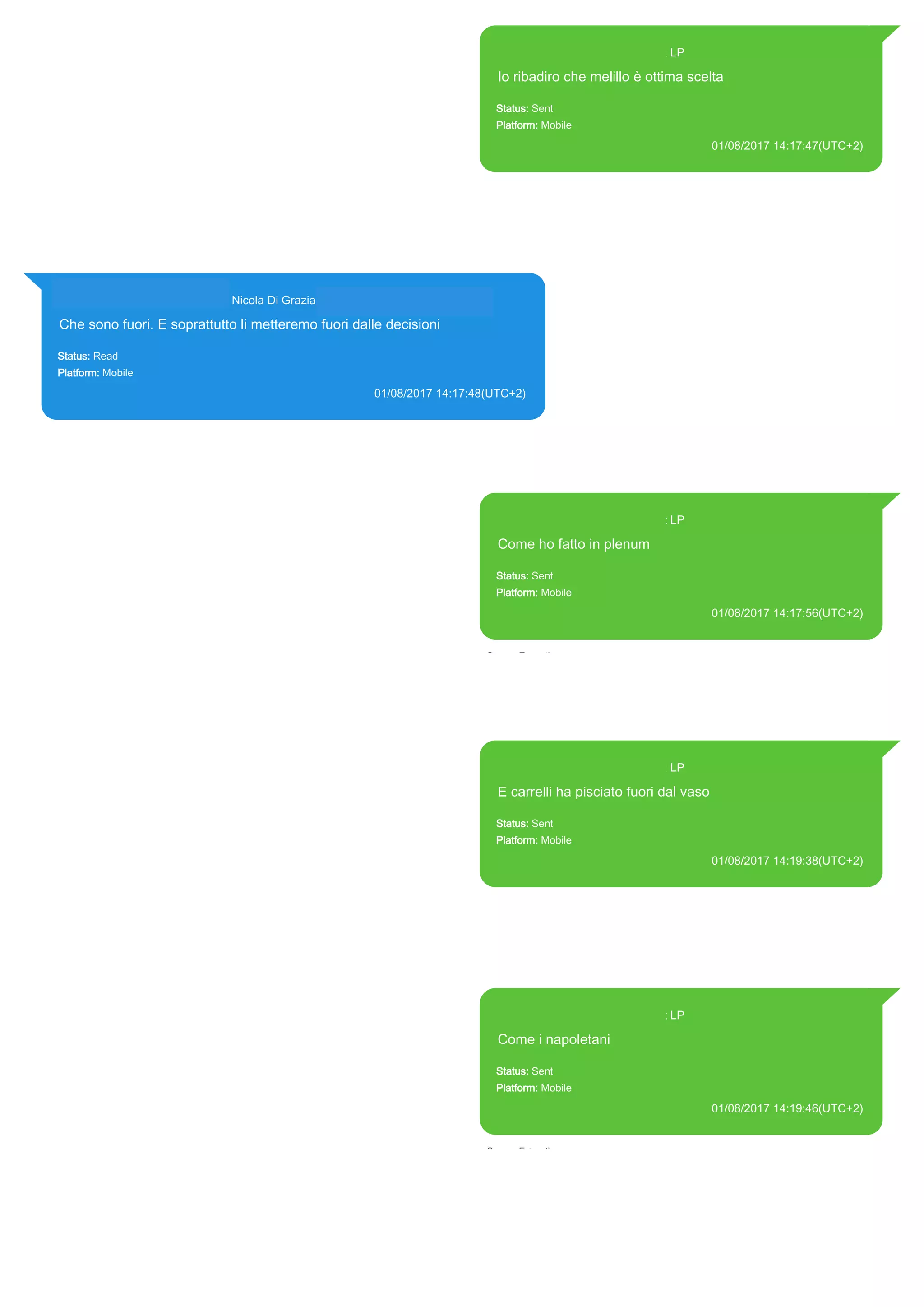 393371119961@s.whatsapp.net LP
Io ribadiro che melillo è ottima scelta
Status: Sent
Platform: Mobile
01/08/2017 14:17:47(UTC+2)
Source Extraction:
Logical (1)
Source:
iPhone XS di LP/Applications/group.net.whatsapp.WhatsApp.shared/ChatStorage.sqlite :
0xC656AD (Table: ZWAMESSAGE, Size: 191373312 bytes)
iPhone XS di
LP/Applications/group.net.whatsapp.WhatsApp.shared/Library/Preferences/group.net.whatsap
p.WhatsApp.shared.plist : 0x86E (Size: 23298 bytes)
393281440427@s.whatsapp.net Nicola Di Grazia (+39 328 144 0427)
Che sono fuori. E soprattutto li metteremo fuori dalle decisioni
Status: Read
Platform: Mobile
01/08/2017 14:17:48(UTC+2)
Source Extraction:
Logical (1)
Source:
iPhone XS di LP/Applications/group.net.whatsapp.WhatsApp.shared/ChatStorage.sqlite : 0xC65BA5 (Table:
ZWAMESSAGE, ZWAGROUPMEMBER, Size: 191373312 bytes)
393371119961@s.whatsapp.net LP
Come ho fatto in plenum
Status: Sent
Platform: Mobile
01/08/2017 14:17:56(UTC+2)
Source Extraction:
Logical (1)
Source:
iPhone XS di LP/Applications/group.net.whatsapp.WhatsApp.shared/ChatStorage.sqlite :
0xC65B1E (Table: ZWAMESSAGE, Size: 191373312 bytes)
iPhone XS di
LP/Applications/group.net.whatsapp.WhatsApp.shared/Library/Preferences/group.net.whatsap
p.WhatsApp.shared.plist : 0x86E (Size: 23298 bytes)
393371119961@s.whatsapp.net LP
E carrelli ha pisciato fuori dal vaso
Status: Sent
Platform: Mobile
01/08/2017 14:19:38(UTC+2)
Source Extraction:
Logical (1)
Source:
iPhone XS di LP/Applications/group.net.whatsapp.WhatsApp.shared/ChatStorage.sqlite :
0xC65617 (Table: ZWAMESSAGE, Size: 191373312 bytes)
iPhone XS di
LP/Applications/group.net.whatsapp.WhatsApp.shared/Library/Preferences/group.net.whatsap
p.WhatsApp.shared.plist : 0x86E (Size: 23298 bytes)
393371119961@s.whatsapp.net LP
Come i napoletani
Status: Sent
Platform: Mobile
01/08/2017 14:19:46(UTC+2)
Source Extraction:
Logical (1)
Source:
iPhone XS di LP/Applications/group.net.whatsapp.WhatsApp.shared/ChatStorage.sqlite :
0xC65C7A (Table: ZWAMESSAGE, Size: 191373312 bytes)
iPhone XS di
LP/Applications/group.net.whatsapp.WhatsApp.shared/Library/Preferences/group.net.whatsap
p.WhatsApp.shared.plist : 0x86E (Size: 23298 bytes)
17821
 