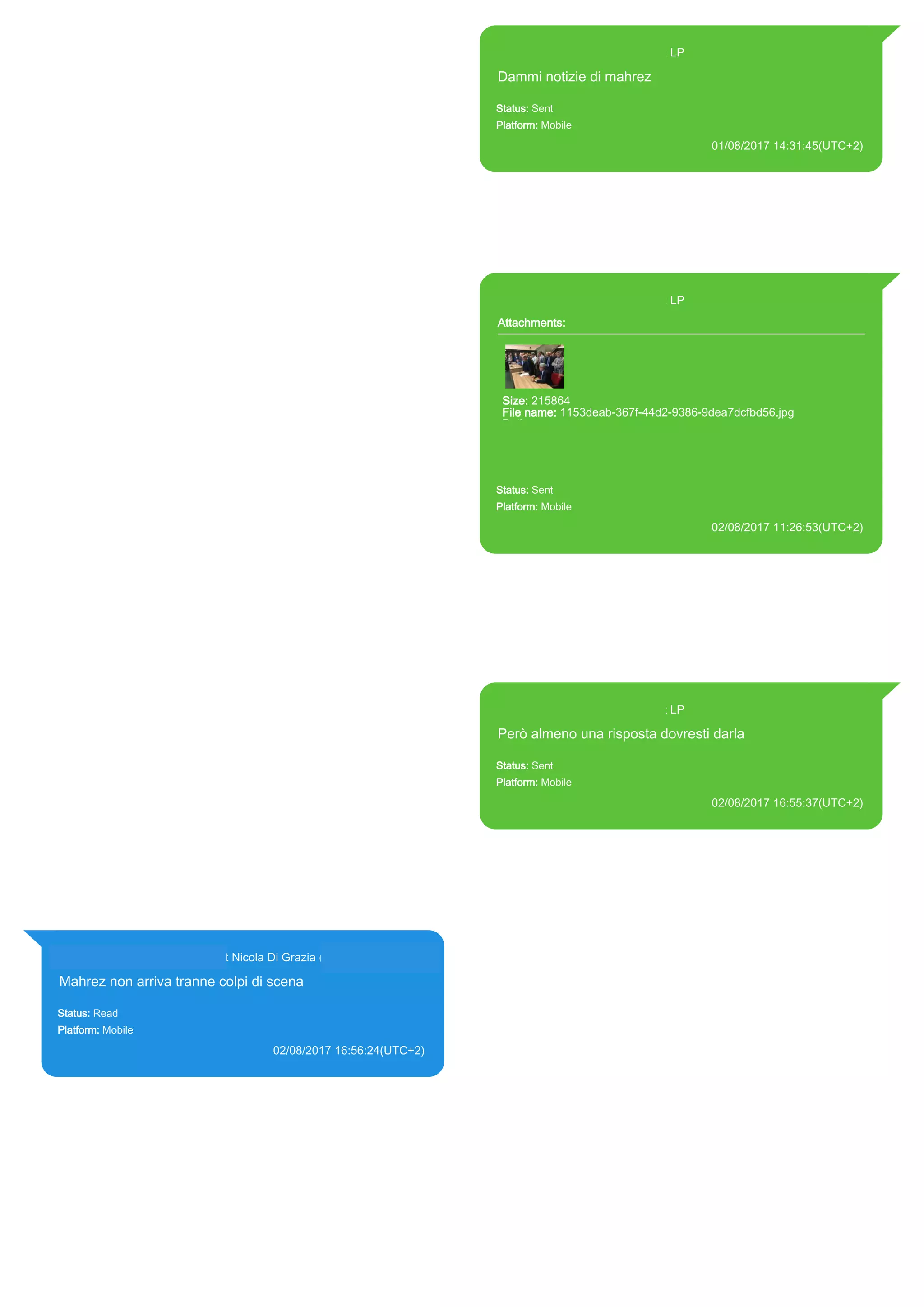 393371119961@s.whatsapp.net LP
Dammi notizie di mahrez
Status: Sent
Platform: Mobile
01/08/2017 14:31:45(UTC+2)
Source Extraction:
Logical (1)
Source:
iPhone XS di LP/Applications/group.net.whatsapp.WhatsApp.shared/ChatStorage.sqlite :
0xD3984A (Table: ZWAMESSAGE, Size: 191373312 bytes)
iPhone XS di
LP/Applications/group.net.whatsapp.WhatsApp.shared/Library/Preferences/group.net.whatsap
p.WhatsApp.shared.plist : 0x86E (Size: 23298 bytes)
393371119961@s.whatsapp.net LP
Attachments:
Size: 215864
File name: 1153deab-367f-44d2-9386-9dea7dcfbd56.jpg
Path:
https://mmg.whatsapp.net/d/f/Au5DDlVBv9NpS1m5NcdN3DWcUF7C
be-q2V-6qMN8oRTJ.enc
1153deab-367f-44d2-9386-9dea7dcfbd56.jpg
Status: Sent
Platform: Mobile
02/08/2017 11:26:53(UTC+2)
Source Extraction:
Logical (1)
Source:
iPhone XS di LP/Applications/group.net.whatsapp.WhatsApp.shared/ChatStorage.sqlite :
0x53F993 (Table: ZWAMESSAGE, ZWAMEDIAITEM, Size: 191373312 bytes)
iPhone XS di
LP/Applications/group.net.whatsapp.WhatsApp.shared/Library/Preferences/group.net.whatsap
p.WhatsApp.shared.plist : 0x86E (Size: 23298 bytes)
iPhone XS di
LP/Applications/group.net.whatsapp.WhatsApp.shared/Message/Media/393281440427@s.wh
atsapp.net/1/1/1153deab-367f-44d2-9386-9dea7dcfbd56.jpg : (Size: 215864 bytes)
393371119961@s.whatsapp.net LP
Però almeno una risposta dovresti darla
Status: Sent
Platform: Mobile
02/08/2017 16:55:37(UTC+2)
Source Extraction:
Logical (1)
Source:
iPhone XS di LP/Applications/group.net.whatsapp.WhatsApp.shared/ChatStorage.sqlite :
0x51E6C6 (Table: ZWAMESSAGE, Size: 191373312 bytes)
iPhone XS di
LP/Applications/group.net.whatsapp.WhatsApp.shared/Library/Preferences/group.net.whatsap
p.WhatsApp.shared.plist : 0x86E (Size: 23298 bytes)
393281440427@s.whatsapp.net Nicola Di Grazia (+39 328 144 0427)
Mahrez non arriva tranne colpi di scena
Status: Read
Platform: Mobile
02/08/2017 16:56:24(UTC+2)
Source Extraction:
Logical (1)
Source:
iPhone XS di LP/Applications/group.net.whatsapp.WhatsApp.shared/ChatStorage.sqlite :
0x51E832 (Table: ZWAMESSAGE, ZWAGROUPMEMBER, Size: 191373312 bytes)
17822
 