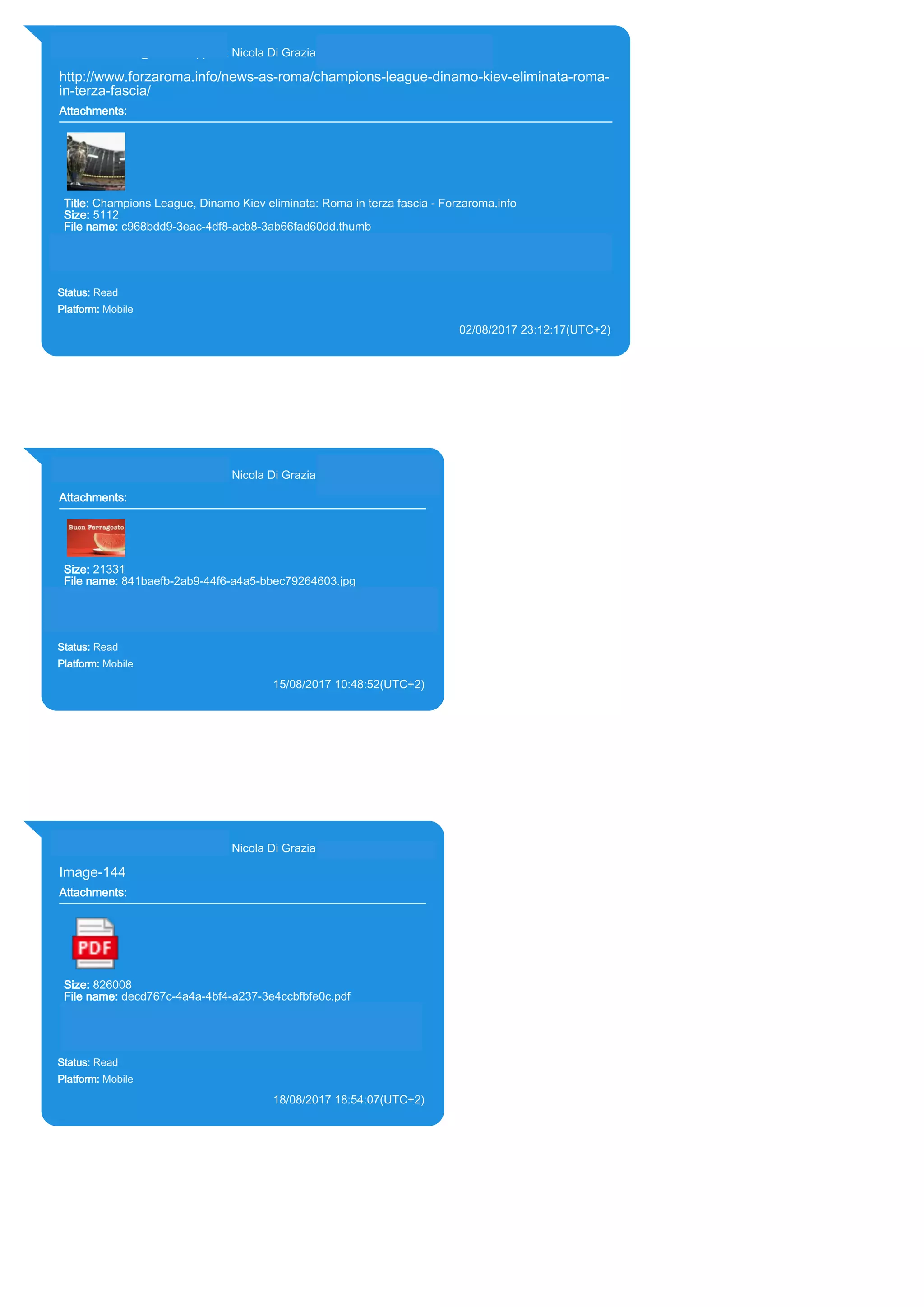 393281440427@s.whatsapp.net Nicola Di Grazia (+39 328 144 0427)
http://www.forzaroma.info/news-as-roma/champions-league-dinamo-kiev-eliminata-roma-
in-terza-fascia/
Attachments:
Title: Champions League, Dinamo Kiev eliminata: Roma in terza fascia - Forzaroma.info
Size: 5112
File name: c968bdd9-3eac-4df8-acb8-3ab66fad60dd.thumb
Path: http://www.forzaroma.info/news-as-roma/champions-league-dinamo-kiev-eliminata-roma-in-terza-
fascia/
c968bdd9-3eac-4df8-acb8-3ab66fad60dd.thumb
Status: Read
Platform: Mobile
02/08/2017 23:12:17(UTC+2)
Source Extraction:
Logical (1)
Source:
iPhone XS di LP/Applications/group.net.whatsapp.WhatsApp.shared/ChatStorage.sqlite : 0x2C48AB (Table: ZWAMESSAGE,
ZWAGROUPMEMBER, ZWAMEDIAITEM, Size: 191373312 bytes)
iPhone XS di LP/Applications/group.net.whatsapp.WhatsApp.shared/Message/Media/393281440427@s.whatsapp.net/c/9/c968bdd9-3eac-
4df8-acb8-3ab66fad60dd.thumb : (Size: 5112 bytes)
393281440427@s.whatsapp.net Nicola Di Grazia (+39 328 144 0427)
Attachments:
Size: 21331
File name: 841baefb-2ab9-44f6-a4a5-bbec79264603.jpg
Path: https://mmg.whatsapp.net/d/f/AoDB8ACaq69YQkPQEfjl-
ix2YDHFQu2rFP4GNGNrUgdJ.enc
841baefb-2ab9-44f6-a4a5-bbec79264603.jpg
Status: Read
Platform: Mobile
15/08/2017 10:48:52(UTC+2)
Source Extraction:
Logical (1)
Source:
iPhone XS di LP/Applications/group.net.whatsapp.WhatsApp.shared/ChatStorage.sqlite :
0x1D6461C (Table: ZWAMESSAGE, ZWAGROUPMEMBER, ZWAMEDIAITEM, Size:
191373312 bytes)
iPhone XS di
LP/Applications/group.net.whatsapp.WhatsApp.shared/Message/Media/393281440427@s.wh
atsapp.net/8/4/841baefb-2ab9-44f6-a4a5-bbec79264603.jpg : (Size: 21331 bytes)
393281440427@s.whatsapp.net Nicola Di Grazia (+39 328 144 0427)
Image-144
Attachments:
Size: 826008
File name: decd767c-4a4a-4bf4-a237-3e4ccbfbfe0c.pdf
Path: https://mmg.whatsapp.net/d/f/Ard5KRzYX5OGlXlEi-
WzGSxDw6-WPr-CvZea_4vgZL4A.enc
decd767c-4a4a-4bf4-a237-3e4ccbfbfe0c.pdf
Status: Read
Platform: Mobile
18/08/2017 18:54:07(UTC+2)
Source Extraction:
Logical (1)
Source:
iPhone XS di LP/Applications/group.net.whatsapp.WhatsApp.shared/ChatStorage.sqlite :
0x1DEDB37 (Table: ZWAMESSAGE, ZWAGROUPMEMBER, ZWAMEDIAITEM, Size:
191373312 bytes)
iPhone XS di
LP/Applications/group.net.whatsapp.WhatsApp.shared/Message/Media/393281440427@s.wh
atsapp.net/d/e/decd767c-4a4a-4bf4-a237-3e4ccbfbfe0c.pdf : (Size: 826008 bytes)
17823
 