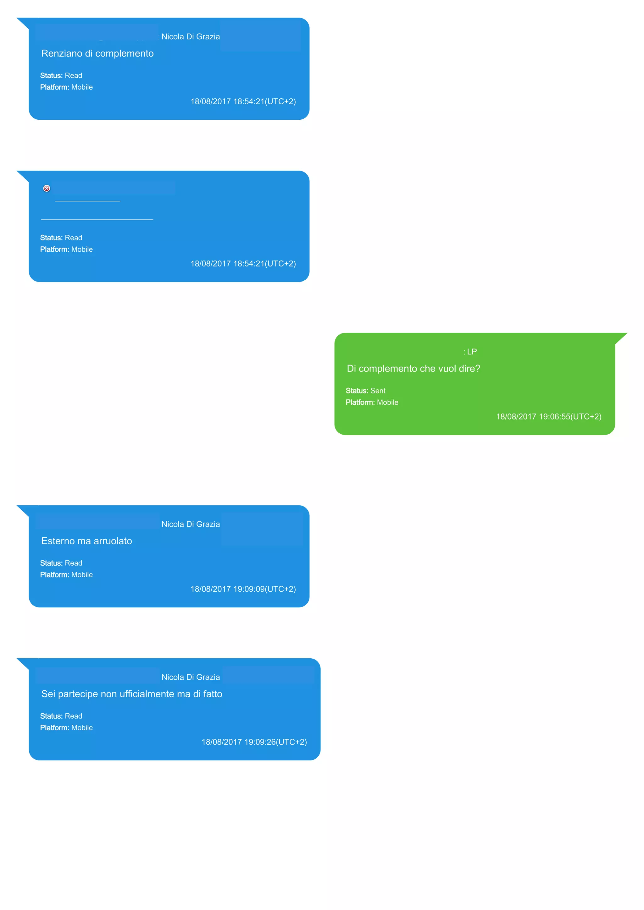 393281440427@s.whatsapp.net Nicola Di Grazia (+39 328 144 0427)
Renziano di complemento
Status: Read
Platform: Mobile
18/08/2017 18:54:21(UTC+2)
Source Extraction:
Logical (1)
Source:
iPhone XS di LP/Applications/group.net.whatsapp.WhatsApp.shared/ChatStorage.sqlite :
0x1DED845 (Table: ZWAMESSAGE, ZWAGROUPMEMBER, Size: 191373312 bytes)
39328144___________________
________________
_______________________
Status: Read
Platform: Mobile
18/08/2017 18:54:21(UTC+2)
Source Extraction:
Logical (1)
Source:
iPhone XS di LP/Applications/group.net.whatsapp.WhatsApp.shared/ChatStorage.sqlite :
0x1DED48D (Table: ZWAMESSAGE, Size: 191373312 bytes)
393371119961@s.whatsapp.net LP
Di complemento che vuol dire?
Status: Sent
Platform: Mobile
18/08/2017 19:06:55(UTC+2)
Source Extraction:
Logical (1)
Source:
iPhone XS di LP/Applications/group.net.whatsapp.WhatsApp.shared/ChatStorage.sqlite :
0x1DED795 (Table: ZWAMESSAGE, Size: 191373312 bytes)
iPhone XS di
LP/Applications/group.net.whatsapp.WhatsApp.shared/Library/Preferences/group.net.whatsap
p.WhatsApp.shared.plist : 0x86E (Size: 23298 bytes)
393281440427@s.whatsapp.net Nicola Di Grazia (+39 328 144 0427)
Esterno ma arruolato
Status: Read
Platform: Mobile
18/08/2017 19:09:09(UTC+2)
Source Extraction:
Logical (1)
Source:
iPhone XS di LP/Applications/group.net.whatsapp.WhatsApp.shared/ChatStorage.sqlite :
0x1DED8DB (Table: ZWAMESSAGE, ZWAGROUPMEMBER, Size: 191373312 bytes)
393281440427@s.whatsapp.net Nicola Di Grazia (+39 328 144 0427)
Sei partecipe non ufficialmente ma di fatto
Status: Read
Platform: Mobile
18/08/2017 19:09:26(UTC+2)
Source Extraction:
Logical (1)
Source:
iPhone XS di LP/Applications/group.net.whatsapp.WhatsApp.shared/ChatStorage.sqlite :
0x1DED604 (Table: ZWAMESSAGE, ZWAGROUPMEMBER, Size: 191373312 bytes)
17824
 