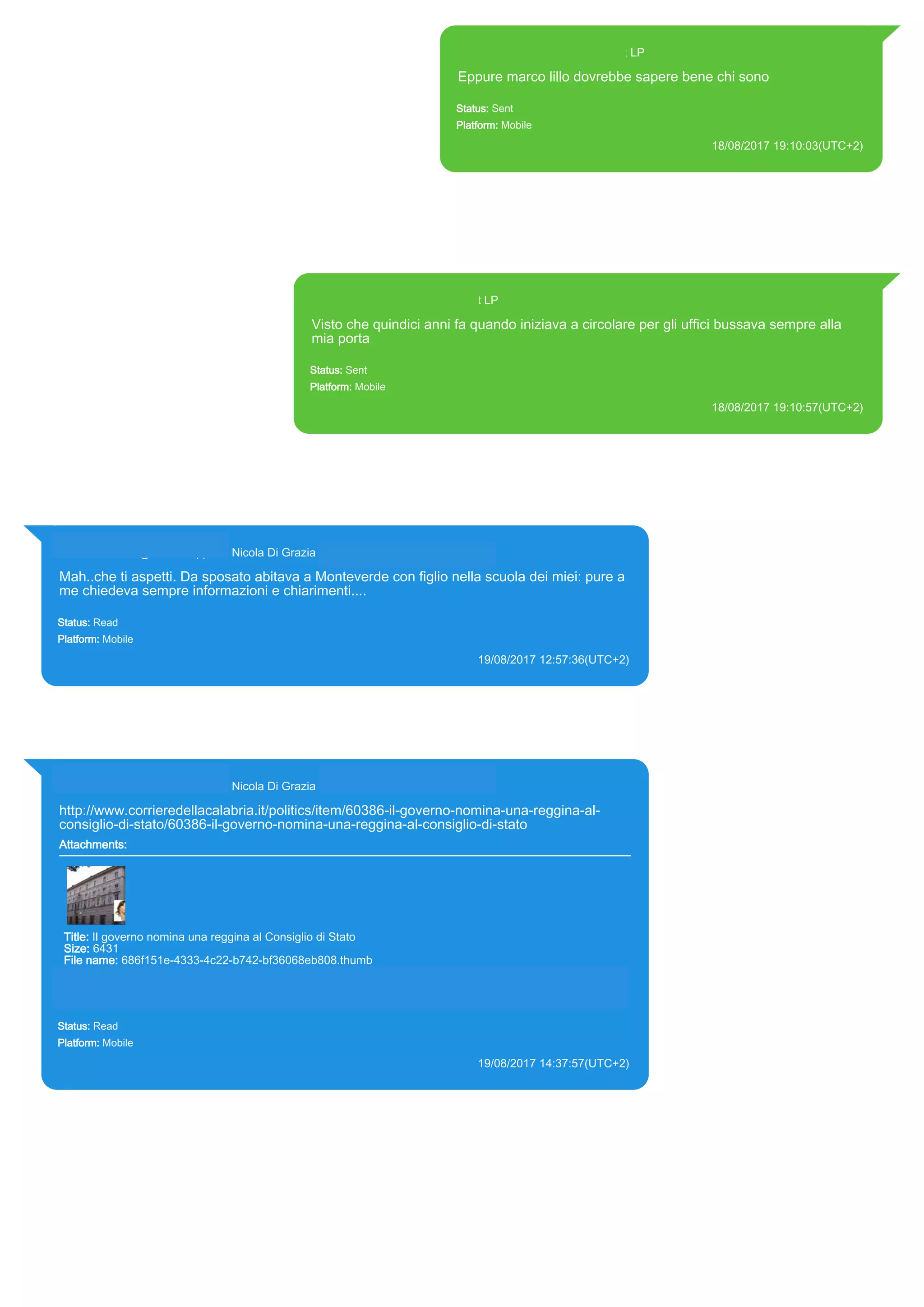 393371119961@s.whatsapp.net LP
Eppure marco lillo dovrebbe sapere bene chi sono
Status: Sent
Platform: Mobile
18/08/2017 19:10:03(UTC+2)
Source Extraction:
Logical (1)
Source:
iPhone XS di LP/Applications/group.net.whatsapp.WhatsApp.shared/ChatStorage.sqlite : 0x1DEDEEC
(Table: ZWAMESSAGE, Size: 191373312 bytes)
iPhone XS di
LP/Applications/group.net.whatsapp.WhatsApp.shared/Library/Preferences/group.net.whatsapp.WhatsA
pp.shared.plist : 0x86E (Size: 23298 bytes)
393371119961@s.whatsapp.net LP
Visto che quindici anni fa quando iniziava a circolare per gli uffici bussava sempre alla
mia porta
Status: Sent
Platform: Mobile
18/08/2017 19:10:57(UTC+2)
Source Extraction:
Logical (1)
Source:
iPhone XS di LP/Applications/group.net.whatsapp.WhatsApp.shared/ChatStorage.sqlite : 0x1DED6B1 (Table: ZWAMESSAGE, Size:
191373312 bytes)
iPhone XS di LP/Applications/group.net.whatsapp.WhatsApp.shared/Library/Preferences/group.net.whatsapp.WhatsApp.shared.plist :
0x86E (Size: 23298 bytes)
393281440427@s.whatsapp.net Nicola Di Grazia (+39 328 144 0427)
Mah..che ti aspetti. Da sposato abitava a Monteverde con figlio nella scuola dei miei: pure a
me chiedeva sempre informazioni e chiarimenti....
Status: Read
Platform: Mobile
19/08/2017 12:57:36(UTC+2)
Source Extraction:
Logical (1)
Source:
iPhone XS di LP/Applications/group.net.whatsapp.WhatsApp.shared/ChatStorage.sqlite : 0x1E18D17 (Table: ZWAMESSAGE,
ZWAGROUPMEMBER, Size: 191373312 bytes)
393281440427@s.whatsapp.net Nicola Di Grazia (+39 328 144 0427)
http://www.corrieredellacalabria.it/politics/item/60386-il-governo-nomina-una-reggina-al-
consiglio-di-stato/60386-il-governo-nomina-una-reggina-al-consiglio-di-stato
Attachments:
Title: Il governo nomina una reggina al Consiglio di Stato
Size: 6431
File name: 686f151e-4333-4c22-b742-bf36068eb808.thumb
Path: http://www.corrieredellacalabria.it/politics/item/60386-il-governo-nomina-una-reggina-al-consiglio-di-
stato/60386-il-governo-nomina-una-reggina-al-consiglio-di-stato
686f151e-4333-4c22-b742-bf36068eb808.thumb
Status: Read
Platform: Mobile
19/08/2017 14:37:57(UTC+2)
Source Extraction:
Logical (1)
Source:
iPhone XS di LP/Applications/group.net.whatsapp.WhatsApp.shared/ChatStorage.sqlite : 0x1E1AE7E (Table: ZWAMESSAGE,
ZWAGROUPMEMBER, ZWAMEDIAITEM, Size: 191373312 bytes)
iPhone XS di LP/Applications/group.net.whatsapp.WhatsApp.shared/Message/Media/393281440427@s.whatsapp.net/6/8/686f151e-4333-
4c22-b742-bf36068eb808.thumb : (Size: 6431 bytes)
17825
 
