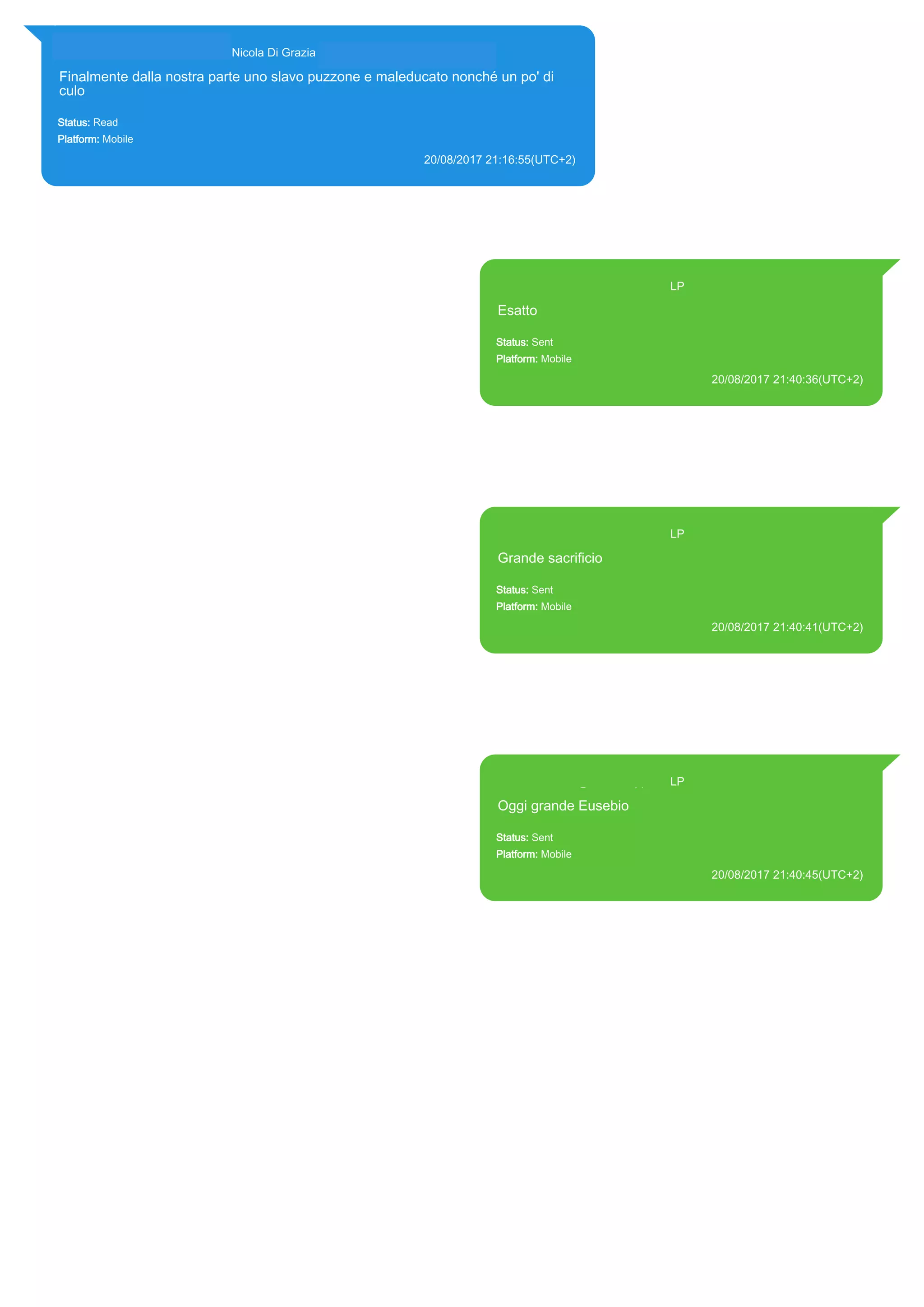 393281440427@s.whatsapp.net Nicola Di Grazia (+39 328 144 0427)
Finalmente dalla nostra parte uno slavo puzzone e maleducato nonché un po' di
culo
Status: Read
Platform: Mobile
20/08/2017 21:16:55(UTC+2)
Source Extraction:
Logical (1)
Source:
iPhone XS di LP/Applications/group.net.whatsapp.WhatsApp.shared/ChatStorage.sqlite : 0x1E43CEA (Table: ZWAMESSAGE,
ZWAGROUPMEMBER, Size: 191373312 bytes)
393371119961@s.whatsapp.net LP
Esatto
Status: Sent
Platform: Mobile
20/08/2017 21:40:36(UTC+2)
Source Extraction:
Logical (1)
Source:
iPhone XS di LP/Applications/group.net.whatsapp.WhatsApp.shared/ChatStorage.sqlite :
0x1E4391A (Table: ZWAMESSAGE, Size: 191373312 bytes)
iPhone XS di
LP/Applications/group.net.whatsapp.WhatsApp.shared/Library/Preferences/group.net.whatsap
p.WhatsApp.shared.plist : 0x86E (Size: 23298 bytes)
393371119961@s.whatsapp.net LP
Grande sacrificio
Status: Sent
Platform: Mobile
20/08/2017 21:40:41(UTC+2)
Source Extraction:
Logical (1)
Source:
iPhone XS di LP/Applications/group.net.whatsapp.WhatsApp.shared/ChatStorage.sqlite :
0x1E43899 (Table: ZWAMESSAGE, Size: 191373312 bytes)
iPhone XS di
LP/Applications/group.net.whatsapp.WhatsApp.shared/Library/Preferences/group.net.whatsap
p.WhatsApp.shared.plist : 0x86E (Size: 23298 bytes)
393371119961@s.whatsapp.net LP
Oggi grande Eusebio
Status: Sent
Platform: Mobile
20/08/2017 21:40:45(UTC+2)
Source Extraction:
Logical (1)
Source:
iPhone XS di LP/Applications/group.net.whatsapp.WhatsApp.shared/ChatStorage.sqlite :
0x1E43816 (Table: ZWAMESSAGE, Size: 191373312 bytes)
iPhone XS di
LP/Applications/group.net.whatsapp.WhatsApp.shared/Library/Preferences/group.net.whatsap
p.WhatsApp.shared.plist : 0x86E (Size: 23298 bytes)
17827
 