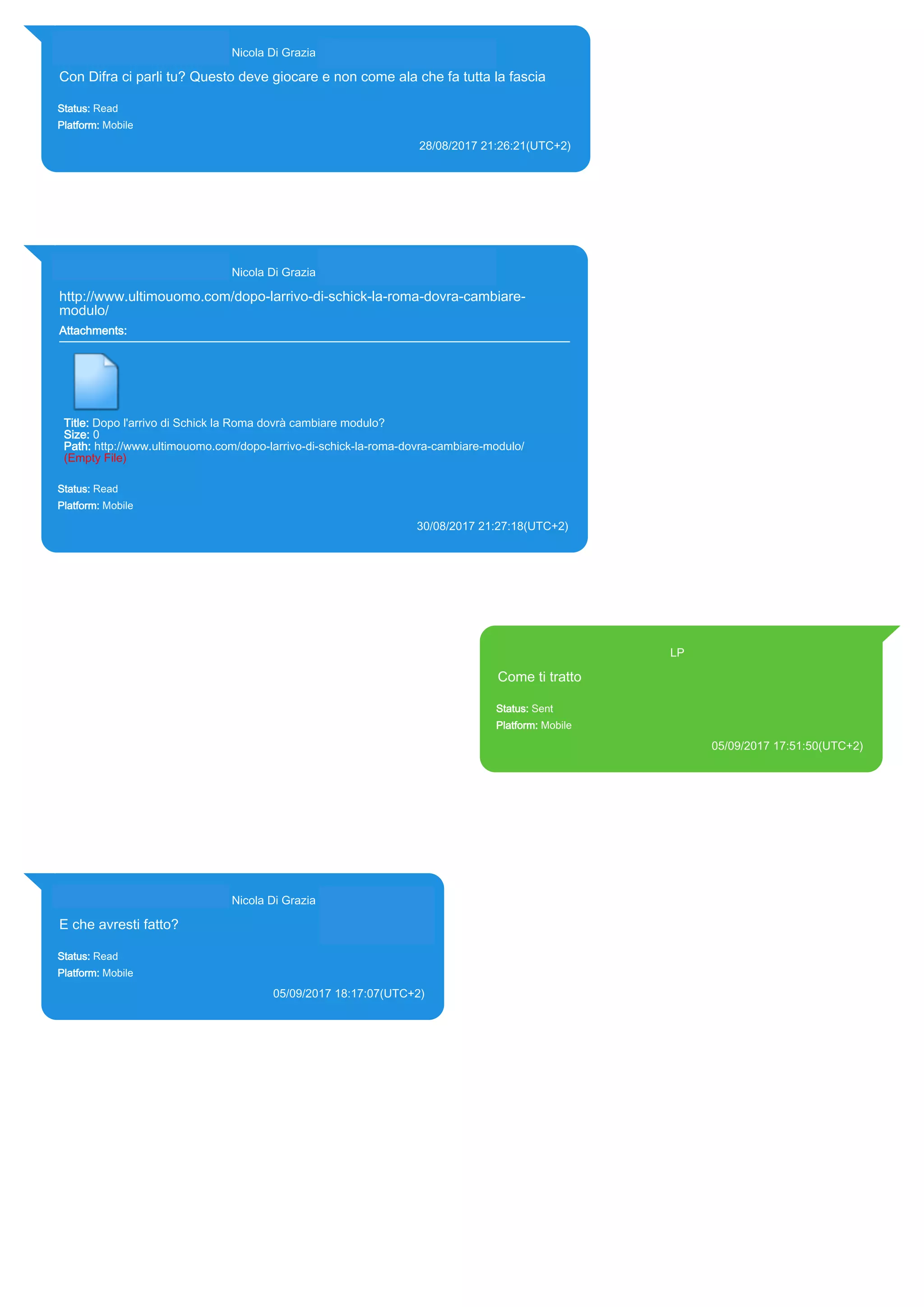 393281440427@s.whatsapp.net Nicola Di Grazia (+39 328 144 0427)
Con Difra ci parli tu? Questo deve giocare e non come ala che fa tutta la fascia
Status: Read
Platform: Mobile
28/08/2017 21:26:21(UTC+2)
Source Extraction:
Logical (1)
Source:
iPhone XS di LP/Applications/group.net.whatsapp.WhatsApp.shared/ChatStorage.sqlite : 0x1F21829 (Table: ZWAMESSAGE,
ZWAGROUPMEMBER, Size: 191373312 bytes)
393281440427@s.whatsapp.net Nicola Di Grazia (+39 328 144 0427)
http://www.ultimouomo.com/dopo-larrivo-di-schick-la-roma-dovra-cambiare-
modulo/
Attachments:
Title: Dopo l'arrivo di Schick la Roma dovrà cambiare modulo?
Size: 0
Path: http://www.ultimouomo.com/dopo-larrivo-di-schick-la-roma-dovra-cambiare-modulo/
(Empty File)
Status: Read
Platform: Mobile
30/08/2017 21:27:18(UTC+2)
Source Extraction:
Logical (1)
Source:
iPhone XS di LP/Applications/group.net.whatsapp.WhatsApp.shared/ChatStorage.sqlite : 0x1F8D709 (Table: ZWAMESSAGE,
ZWAGROUPMEMBER, ZWAMEDIAITEM, Size: 191373312 bytes)
393371119961@s.whatsapp.net LP
Come ti tratto
Status: Sent
Platform: Mobile
05/09/2017 17:51:50(UTC+2)
Source Extraction:
Logical (1)
Source:
iPhone XS di LP/Applications/group.net.whatsapp.WhatsApp.shared/ChatStorage.sqlite :
0x203F646 (Table: ZWAMESSAGE, Size: 191373312 bytes)
iPhone XS di
LP/Applications/group.net.whatsapp.WhatsApp.shared/Library/Preferences/group.net.whatsap
p.WhatsApp.shared.plist : 0x86E (Size: 23298 bytes)
393281440427@s.whatsapp.net Nicola Di Grazia (+39 328 144 0427)
E che avresti fatto?
Status: Read
Platform: Mobile
05/09/2017 18:17:07(UTC+2)
Source Extraction:
Logical (1)
Source:
iPhone XS di LP/Applications/group.net.whatsapp.WhatsApp.shared/ChatStorage.sqlite :
0x203FD09 (Table: ZWAMESSAGE, ZWAGROUPMEMBER, Size: 191373312 bytes)
17829
 