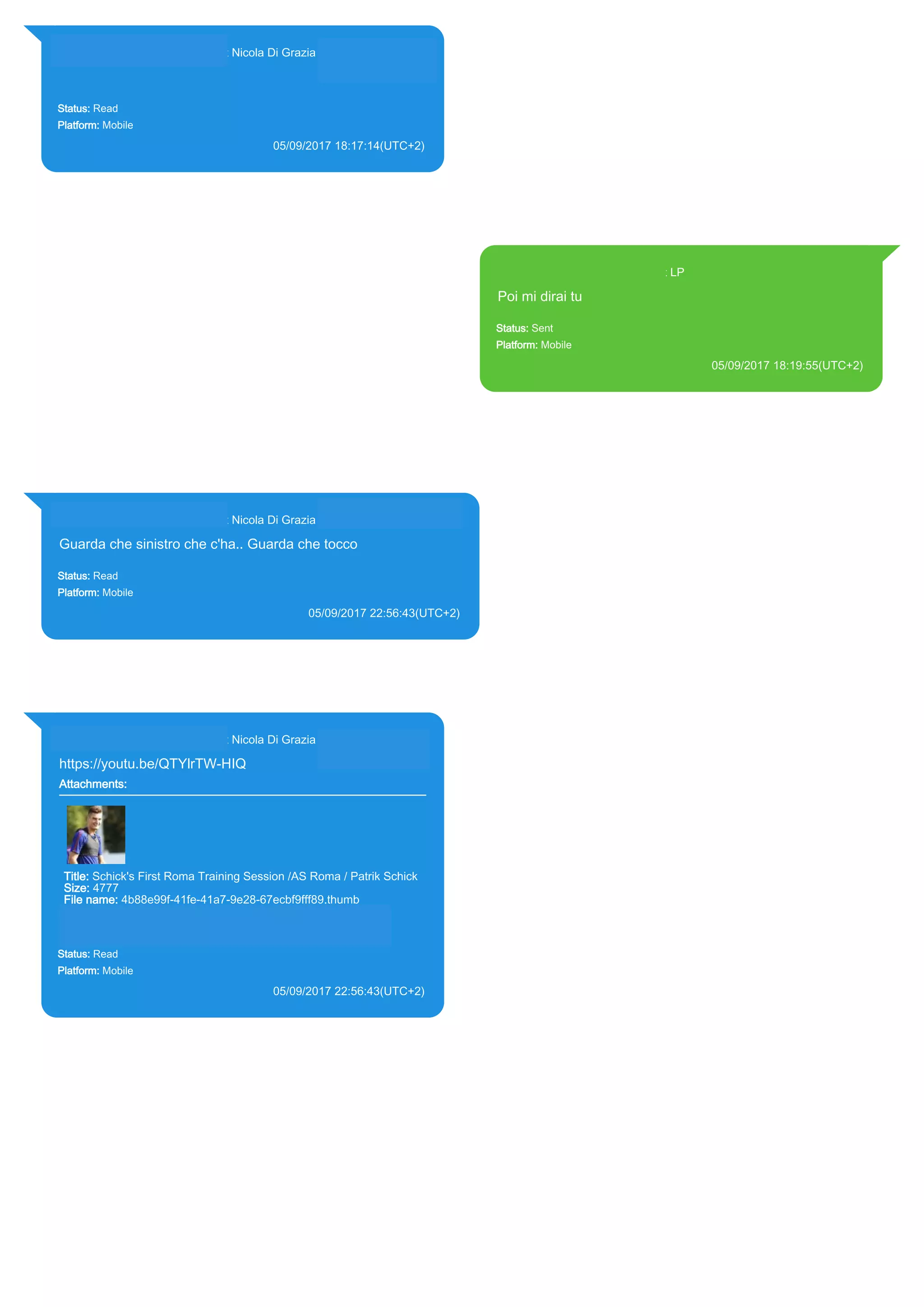 393281440427@s.whatsapp.net Nicola Di Grazia (+39 328 144 0427)
Status: Read
Platform: Mobile
05/09/2017 18:17:14(UTC+2)
Source Extraction:
Logical (1)
Source:
iPhone XS di LP/Applications/group.net.whatsapp.WhatsApp.shared/ChatStorage.sqlite :
0x203FC86 (Table: ZWAMESSAGE, ZWAGROUPMEMBER, Size: 191373312 bytes)
393371119961@s.whatsapp.net LP
Poi mi dirai tu
Status: Sent
Platform: Mobile
05/09/2017 18:19:55(UTC+2)
Source Extraction:
Logical (1)
Source:
iPhone XS di LP/Applications/group.net.whatsapp.WhatsApp.shared/ChatStorage.sqlite :
0x203F360 (Table: ZWAMESSAGE, Size: 191373312 bytes)
iPhone XS di
LP/Applications/group.net.whatsapp.WhatsApp.shared/Library/Preferences/group.net.whatsap
p.WhatsApp.shared.plist : 0x86E (Size: 23298 bytes)
393281440427@s.whatsapp.net Nicola Di Grazia (+39 328 144 0427)
Guarda che sinistro che c'ha.. Guarda che tocco
Status: Read
Platform: Mobile
05/09/2017 22:56:43(UTC+2)
Source Extraction:
Logical (1)
Source:
iPhone XS di LP/Applications/group.net.whatsapp.WhatsApp.shared/ChatStorage.sqlite : 0x2049B8B
(Table: ZWAMESSAGE, ZWAGROUPMEMBER, Size: 191373312 bytes)
393281440427@s.whatsapp.net Nicola Di Grazia (+39 328 144 0427)
https://youtu.be/QTYlrTW-HIQ
Attachments:
Title: Schick's First Roma Training Session /AS Roma / Patrik Schick
Size: 4777
File name: 4b88e99f-41fe-41a7-9e28-67ecbf9fff89.thumb
Path: https://youtu.be/QTYlrTW-HIQ
4b88e99f-41fe-41a7-9e28-67ecbf9fff89.thumb
Status: Read
Platform: Mobile
05/09/2017 22:56:43(UTC+2)
Source Extraction:
Logical (1)
Source:
iPhone XS di LP/Applications/group.net.whatsapp.WhatsApp.shared/ChatStorage.sqlite :
0x20496D2 (Table: ZWAMESSAGE, ZWAGROUPMEMBER, ZWAMEDIAITEM, Size:
191373312 bytes)
iPhone XS di
LP/Applications/group.net.whatsapp.WhatsApp.shared/Message/Media/393281440427@s.wh
atsapp.net/4/b/4b88e99f-41fe-41a7-9e28-67ecbf9fff89.thumb : (Size: 4777 bytes)
17830
 