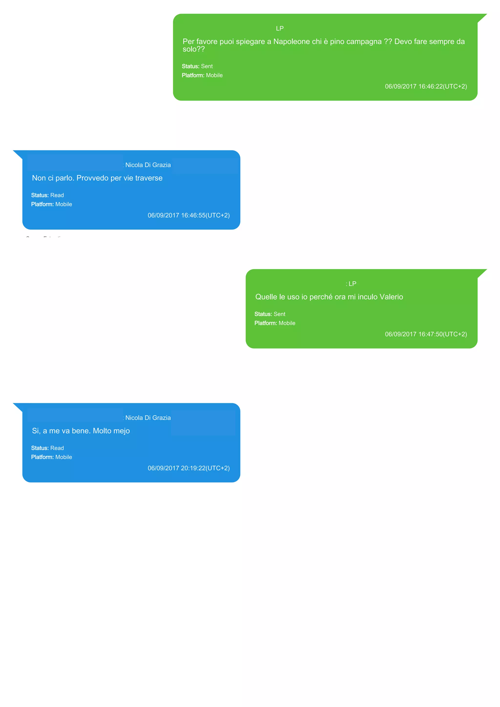 393371119961@s.whatsapp.net LP
Per favore puoi spiegare a Napoleone chi è pino campagna ?? Devo fare sempre da
solo??
Status: Sent
Platform: Mobile
06/09/2017 16:46:22(UTC+2)
Source Extraction:
Logical (1)
Source:
iPhone XS di LP/Applications/group.net.whatsapp.WhatsApp.shared/ChatStorage.sqlite : 0x20705F7 (Table: ZWAMESSAGE, Size:
191373312 bytes)
iPhone XS di LP/Applications/group.net.whatsapp.WhatsApp.shared/Library/Preferences/group.net.whatsapp.WhatsApp.shared.plist
: 0x86E (Size: 23298 bytes)
393281440427@s.whatsapp.net Nicola Di Grazia (+39 328 144 0427)
Non ci parlo. Provvedo per vie traverse
Status: Read
Platform: Mobile
06/09/2017 16:46:55(UTC+2)
Source Extraction:
Logical (1)
Source:
iPhone XS di LP/Applications/group.net.whatsapp.WhatsApp.shared/ChatStorage.sqlite :
0x2070F8C (Table: ZWAMESSAGE, ZWAGROUPMEMBER, Size: 191373312 bytes)
393371119961@s.whatsapp.net LP
Quelle le uso io perché ora mi inculo Valerio
Status: Sent
Platform: Mobile
06/09/2017 16:47:50(UTC+2)
Source Extraction:
Logical (1)
Source:
iPhone XS di LP/Applications/group.net.whatsapp.WhatsApp.shared/ChatStorage.sqlite :
0x2070A27 (Table: ZWAMESSAGE, Size: 191373312 bytes)
iPhone XS di
LP/Applications/group.net.whatsapp.WhatsApp.shared/Library/Preferences/group.net.whatsapp.Wh
atsApp.shared.plist : 0x86E (Size: 23298 bytes)
393281440427@s.whatsapp.net Nicola Di Grazia (+39 328 144 0427)
Si, a me va bene. Molto mejo
Status: Read
Platform: Mobile
06/09/2017 20:19:22(UTC+2)
Source Extraction:
Logical (1)
Source:
iPhone XS di LP/Applications/group.net.whatsapp.WhatsApp.shared/ChatStorage.sqlite :
0x20802F0 (Table: ZWAMESSAGE, ZWAGROUPMEMBER, Size: 191373312 bytes)
17831
 