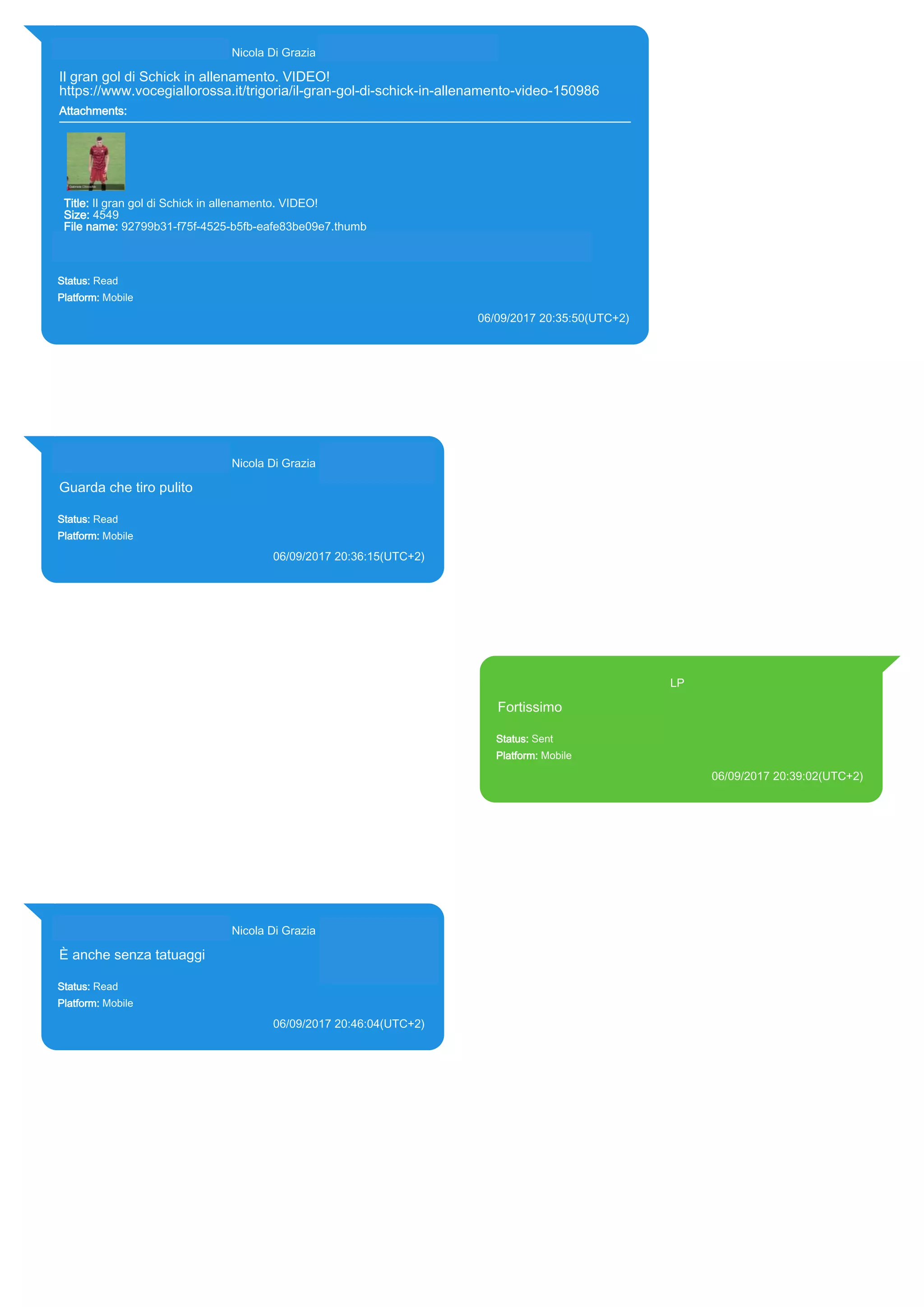 393281440427@s.whatsapp.net Nicola Di Grazia (+39 328 144 0427)
Il gran gol di Schick in allenamento. VIDEO!
https://www.vocegiallorossa.it/trigoria/il-gran-gol-di-schick-in-allenamento-video-150986
Attachments:
Title: Il gran gol di Schick in allenamento. VIDEO!
Size: 4549
File name: 92799b31-f75f-4525-b5fb-eafe83be09e7.thumb
Path: https://www.vocegiallorossa.it/trigoria/il-gran-gol-di-schick-in-allenamento-video-150986
92799b31-f75f-4525-b5fb-eafe83be09e7.thumb
Status: Read
Platform: Mobile
06/09/2017 20:35:50(UTC+2)
Source Extraction:
Logical (1)
Source:
iPhone XS di LP/Applications/group.net.whatsapp.WhatsApp.shared/ChatStorage.sqlite : 0x2080702 (Table: ZWAMESSAGE,
ZWAGROUPMEMBER, ZWAMEDIAITEM, Size: 191373312 bytes)
iPhone XS di LP/Applications/group.net.whatsapp.WhatsApp.shared/Message/Media/393281440427@s.whatsapp.net/9/2/92799b31-f75f-4525-
b5fb-eafe83be09e7.thumb : (Size: 4549 bytes)
393281440427@s.whatsapp.net Nicola Di Grazia (+39 328 144 0427)
Guarda che tiro pulito
Status: Read
Platform: Mobile
06/09/2017 20:36:15(UTC+2)
Source Extraction:
Logical (1)
Source:
iPhone XS di LP/Applications/group.net.whatsapp.WhatsApp.shared/ChatStorage.sqlite :
0x2080F23 (Table: ZWAMESSAGE, ZWAGROUPMEMBER, Size: 191373312 bytes)
393371119961@s.whatsapp.net LP
Fortissimo
Status: Sent
Platform: Mobile
06/09/2017 20:39:02(UTC+2)
Source Extraction:
Logical (1)
Source:
iPhone XS di LP/Applications/group.net.whatsapp.WhatsApp.shared/ChatStorage.sqlite :
0x20804F4 (Table: ZWAMESSAGE, Size: 191373312 bytes)
iPhone XS di
LP/Applications/group.net.whatsapp.WhatsApp.shared/Library/Preferences/group.net.whatsap
p.WhatsApp.shared.plist : 0x86E (Size: 23298 bytes)
393281440427@s.whatsapp.net Nicola Di Grazia (+39 328 144 0427)
È anche senza tatuaggi
Status: Read
Platform: Mobile
06/09/2017 20:46:04(UTC+2)
Source Extraction:
Logical (1)
Source:
iPhone XS di LP/Applications/group.net.whatsapp.WhatsApp.shared/ChatStorage.sqlite :
0x2083CB9 (Table: ZWAMESSAGE, ZWAGROUPMEMBER, Size: 191373312 bytes)
17832
 