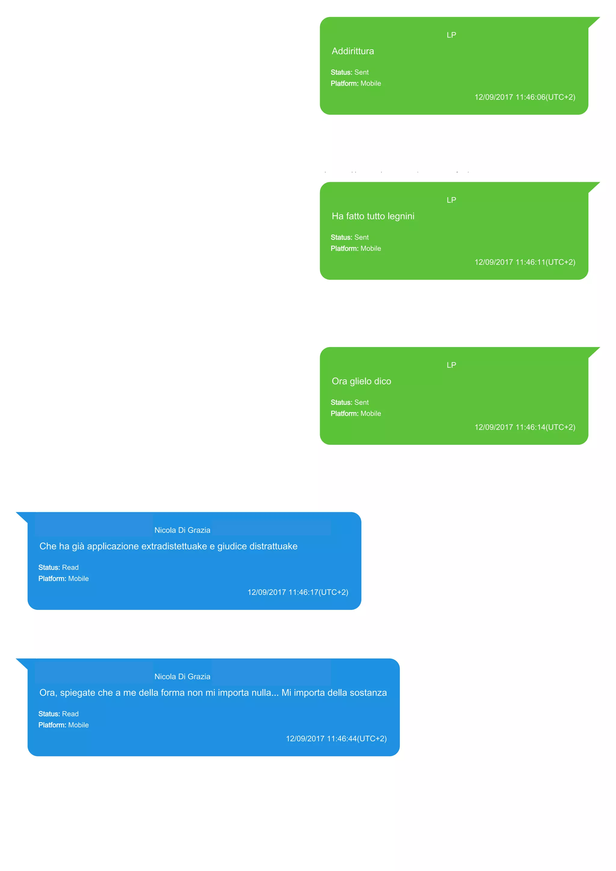 393371119961@s.whatsapp.net LP
Addirittura
Status: Sent
Platform: Mobile
12/09/2017 11:46:06(UTC+2)
Source Extraction:
Logical (1)
Source:
iPhone XS di LP/Applications/group.net.whatsapp.WhatsApp.shared/ChatStorage.sqlite :
0x2057C2F (Table: ZWAMESSAGE, Size: 191373312 bytes)
iPhone XS di
LP/Applications/group.net.whatsapp.WhatsApp.shared/Library/Preferences/group.net.whatsap
p.WhatsApp.shared.plist : 0x86E (Size: 23298 bytes)
393371119961@s.whatsapp.net LP
Ha fatto tutto legnini
Status: Sent
Platform: Mobile
12/09/2017 11:46:11(UTC+2)
Source Extraction:
Logical (1)
Source:
iPhone XS di LP/Applications/group.net.whatsapp.WhatsApp.shared/ChatStorage.sqlite :
0x2057BA9 (Table: ZWAMESSAGE, Size: 191373312 bytes)
iPhone XS di
LP/Applications/group.net.whatsapp.WhatsApp.shared/Library/Preferences/group.net.whatsap
p.WhatsApp.shared.plist : 0x86E (Size: 23298 bytes)
393371119961@s.whatsapp.net LP
Ora glielo dico
Status: Sent
Platform: Mobile
12/09/2017 11:46:14(UTC+2)
Source Extraction:
Logical (1)
Source:
iPhone XS di LP/Applications/group.net.whatsapp.WhatsApp.shared/ChatStorage.sqlite :
0x2057B29 (Table: ZWAMESSAGE, Size: 191373312 bytes)
iPhone XS di
LP/Applications/group.net.whatsapp.WhatsApp.shared/Library/Preferences/group.net.whatsap
p.WhatsApp.shared.plist : 0x86E (Size: 23298 bytes)
393281440427@s.whatsapp.net Nicola Di Grazia (+39 328 144 0427)
Che ha già applicazione extradistettuake e giudice distrattuake
Status: Read
Platform: Mobile
12/09/2017 11:46:17(UTC+2)
Source Extraction:
Logical (1)
Source:
iPhone XS di LP/Applications/group.net.whatsapp.WhatsApp.shared/ChatStorage.sqlite : 0x2057A69 (Table:
ZWAMESSAGE, ZWAGROUPMEMBER, Size: 191373312 bytes)
393281440427@s.whatsapp.net Nicola Di Grazia (+39 328 144 0427)
Ora, spiegate che a me della forma non mi importa nulla... Mi importa della sostanza
Status: Read
Platform: Mobile
12/09/2017 11:46:44(UTC+2)
Source Extraction:
Logical (1)
Source:
iPhone XS di LP/Applications/group.net.whatsapp.WhatsApp.shared/ChatStorage.sqlite : 0x2057995 (Table: ZWAMESSAGE,
ZWAGROUPMEMBER, Size: 191373312 bytes)
17835
 