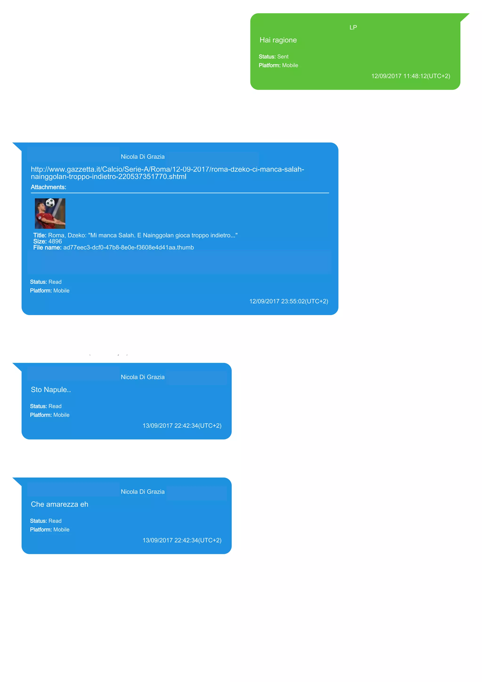 393371119961@s.whatsapp.net LP
Hai ragione
Status: Sent
Platform: Mobile
12/09/2017 11:48:12(UTC+2)
Source Extraction:
Logical (1)
Source:
iPhone XS di LP/Applications/group.net.whatsapp.WhatsApp.shared/ChatStorage.sqlite :
0x205791A (Table: ZWAMESSAGE, Size: 191373312 bytes)
iPhone XS di
LP/Applications/group.net.whatsapp.WhatsApp.shared/Library/Preferences/group.net.whatsap
p.WhatsApp.shared.plist : 0x86E (Size: 23298 bytes)
393281440427@s.whatsapp.net Nicola Di Grazia (+39 328 144 0427)
http://www.gazzetta.it/Calcio/Serie-A/Roma/12-09-2017/roma-dzeko-ci-manca-salah-
nainggolan-troppo-indietro-220537351770.shtml
Attachments:
Title: Roma, Dzeko: "Mi manca Salah. E Nainggolan gioca troppo indietro..."
Size: 4896
File name: ad77eec3-dcf0-47b8-8e0e-f3608e4d41aa.thumb
Path: http://www.gazzetta.it/Calcio/Serie-A/Roma/12-09-2017/roma-dzeko-ci-manca-salah-nainggolan-
troppo-indietro-220537351770.shtml
ad77eec3-dcf0-47b8-8e0e-f3608e4d41aa.thumb
Status: Read
Platform: Mobile
12/09/2017 23:55:02(UTC+2)
Source Extraction:
Logical (1)
Source:
iPhone XS di LP/Applications/group.net.whatsapp.WhatsApp.shared/ChatStorage.sqlite : 0x21BF354 (Table: ZWAMESSAGE,
ZWAGROUPMEMBER, ZWAMEDIAITEM, Size: 191373312 bytes)
iPhone XS di LP/Applications/group.net.whatsapp.WhatsApp.shared/Message/Media/393281440427@s.whatsapp.net/a/d/ad77eec3-dcf0-47b8-
8e0e-f3608e4d41aa.thumb : (Size: 4896 bytes)
393281440427@s.whatsapp.net Nicola Di Grazia (+39 328 144 0427)
Sto Napule..
Status: Read
Platform: Mobile
13/09/2017 22:42:34(UTC+2)
Source Extraction:
Logical (1)
Source:
iPhone XS di LP/Applications/group.net.whatsapp.WhatsApp.shared/ChatStorage.sqlite :
0x21D759D (Table: ZWAMESSAGE, ZWAGROUPMEMBER, Size: 191373312 bytes)
393281440427@s.whatsapp.net Nicola Di Grazia (+39 328 144 0427)
Che amarezza eh
Status: Read
Platform: Mobile
13/09/2017 22:42:34(UTC+2)
Source Extraction:
Logical (1)
Source:
iPhone XS di LP/Applications/group.net.whatsapp.WhatsApp.shared/ChatStorage.sqlite :
0x21D782E (Table: ZWAMESSAGE, ZWAGROUPMEMBER, Size: 191373312 bytes)
17836
 