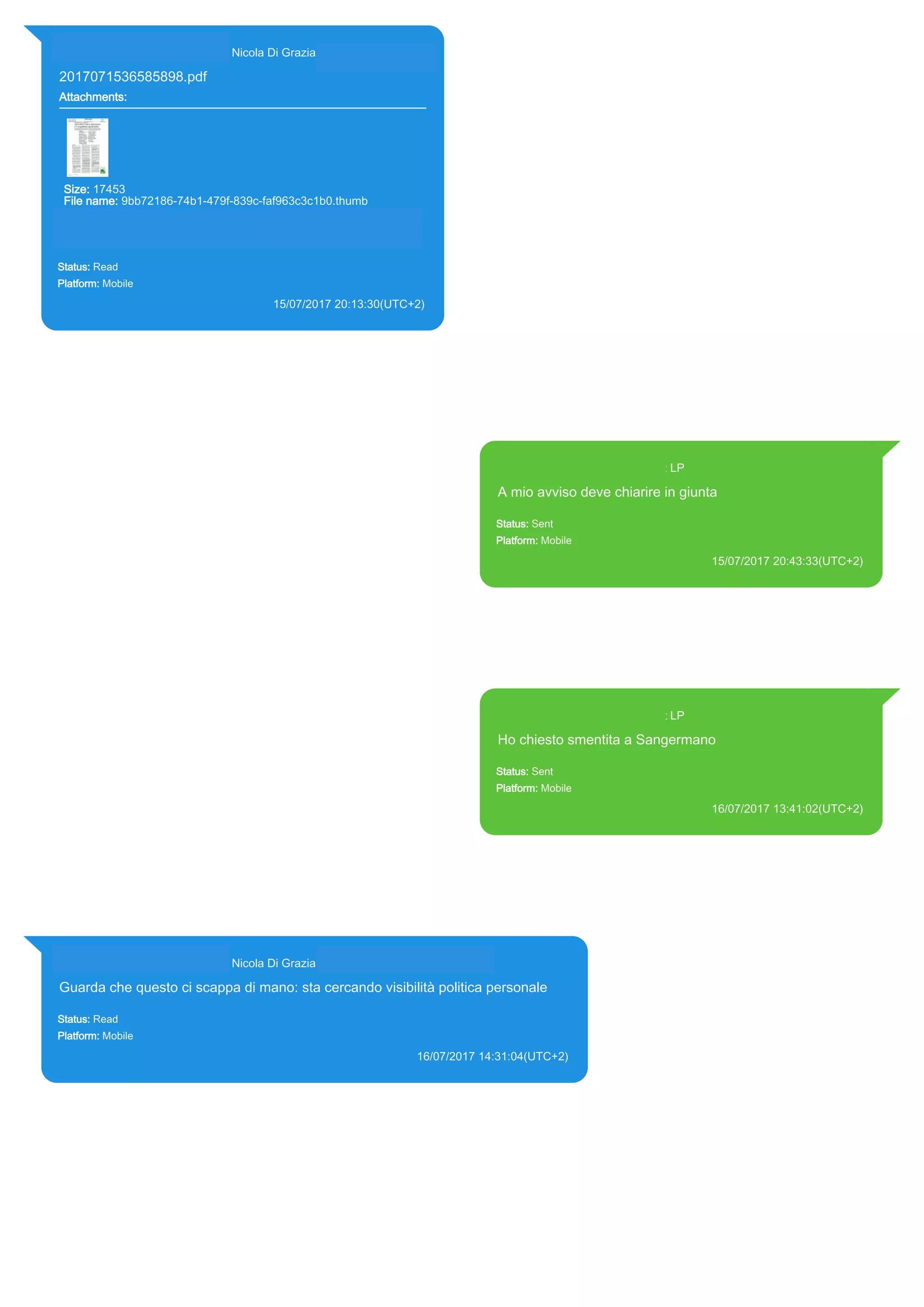 393281440427@s.whatsapp.net Nicola Di Grazia (+39 328 144 0427)
2017071536585898.pdf
Attachments:
Size: 17453
File name: 9bb72186-74b1-479f-839c-faf963c3c1b0.thumb
Path: https://mmg.whatsapp.net/d/f/Ali5KeUiZZn_o0X115_GNza-
gETwNTlTRTm4GuNEuwmn.enc
9bb72186-74b1-479f-839c-faf963c3c1b0.thumb
Status: Read
Platform: Mobile
15/07/2017 20:13:30(UTC+2)
Source Extraction:
Logical (1)
Source:
iPhone XS di LP/Applications/group.net.whatsapp.WhatsApp.shared/ChatStorage.sqlite :
0x182CA64 (Table: ZWAMESSAGE, ZWAGROUPMEMBER, ZWAMEDIAITEM, Size:
191373312 bytes)
iPhone XS di
LP/Applications/group.net.whatsapp.WhatsApp.shared/Message/Media/393281440427@s.wh
atsapp.net/9/b/9bb72186-74b1-479f-839c-faf963c3c1b0.thumb : (Size: 17453 bytes)
393371119961@s.whatsapp.net LP
A mio avviso deve chiarire in giunta
Status: Sent
Platform: Mobile
15/07/2017 20:43:33(UTC+2)
Source Extraction:
Logical (1)
Source:
iPhone XS di LP/Applications/group.net.whatsapp.WhatsApp.shared/ChatStorage.sqlite :
0x182C800 (Table: ZWAMESSAGE, Size: 191373312 bytes)
iPhone XS di
LP/Applications/group.net.whatsapp.WhatsApp.shared/Library/Preferences/group.net.whatsap
p.WhatsApp.shared.plist : 0x86E (Size: 23298 bytes)
393371119961@s.whatsapp.net LP
Ho chiesto smentita a Sangermano
Status: Sent
Platform: Mobile
16/07/2017 13:41:02(UTC+2)
Source Extraction:
Logical (1)
Source:
iPhone XS di LP/Applications/group.net.whatsapp.WhatsApp.shared/ChatStorage.sqlite :
0x1862913 (Table: ZWAMESSAGE, Size: 191373312 bytes)
iPhone XS di
LP/Applications/group.net.whatsapp.WhatsApp.shared/Library/Preferences/group.net.whatsap
p.WhatsApp.shared.plist : 0x86E (Size: 23298 bytes)
393281440427@s.whatsapp.net Nicola Di Grazia (+39 328 144 0427)
Guarda che questo ci scappa di mano: sta cercando visibilità politica personale
Status: Read
Platform: Mobile
16/07/2017 14:31:04(UTC+2)
Source Extraction:
Logical (1)
Source:
iPhone XS di LP/Applications/group.net.whatsapp.WhatsApp.shared/ChatStorage.sqlite : 0x18626FA (Table: ZWAMESSAGE,
ZWAGROUPMEMBER, Size: 191373312 bytes)
17811
 