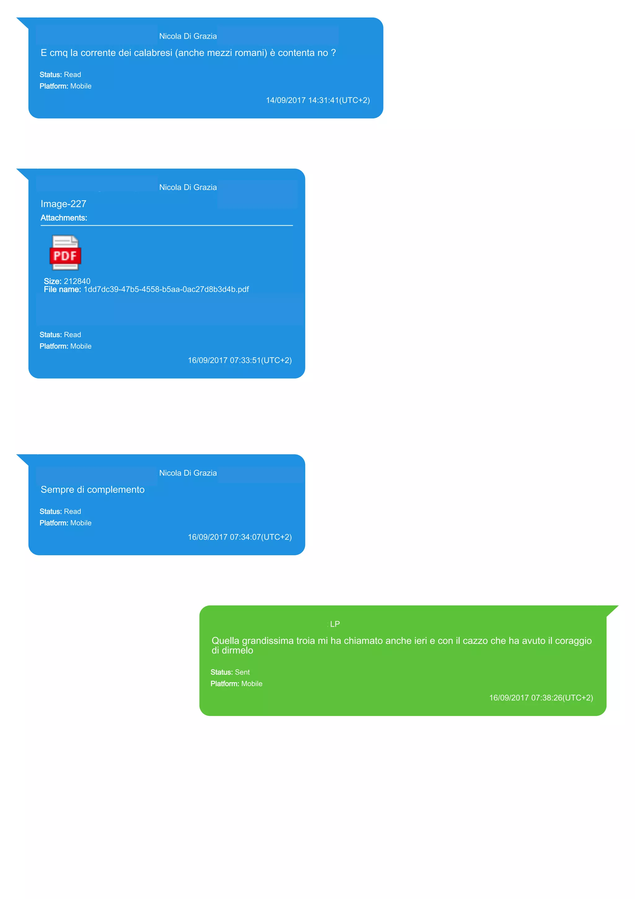 393281440427@s.whatsapp.net Nicola Di Grazia (+39 328 144 0427)
E cmq la corrente dei calabresi (anche mezzi romani) è contenta no ?
Status: Read
Platform: Mobile
14/09/2017 14:31:41(UTC+2)
Source Extraction:
Logical (1)
Source:
iPhone XS di LP/Applications/group.net.whatsapp.WhatsApp.shared/ChatStorage.sqlite : 0x2207C17 (Table:
ZWAMESSAGE, ZWAGROUPMEMBER, Size: 191373312 bytes)
393281440427@s.whatsapp.net Nicola Di Grazia (+39 328 144 0427)
Image-227
Attachments:
Size: 212840
File name: 1dd7dc39-47b5-4558-b5aa-0ac27d8b3d4b.pdf
Path: https://mmg.whatsapp.net/d/f/Ao-bxKm6MKS0-
0DkObCstrFDLBZDk2FdiS8TzYP1eEDK.enc
1dd7dc39-47b5-4558-b5aa-0ac27d8b3d4b.pdf
Status: Read
Platform: Mobile
16/09/2017 07:33:51(UTC+2)
Source Extraction:
Logical (1)
Source:
iPhone XS di LP/Applications/group.net.whatsapp.WhatsApp.shared/ChatStorage.sqlite :
0x7F586D (Table: ZWAMESSAGE, ZWAGROUPMEMBER, ZWAMEDIAITEM, Size:
191373312 bytes)
iPhone XS di
LP/Applications/group.net.whatsapp.WhatsApp.shared/Message/Media/393281440427@s.wh
atsapp.net/1/d/1dd7dc39-47b5-4558-b5aa-0ac27d8b3d4b.pdf : (Size: 212840 bytes)
393281440427@s.whatsapp.net Nicola Di Grazia (+39 328 144 0427)
Sempre di complemento
Status: Read
Platform: Mobile
16/09/2017 07:34:07(UTC+2)
Source Extraction:
Logical (1)
Source:
iPhone XS di LP/Applications/group.net.whatsapp.WhatsApp.shared/ChatStorage.sqlite :
0x7F5A7F (Table: ZWAMESSAGE, ZWAGROUPMEMBER, Size: 191373312 bytes)
393371119961@s.whatsapp.net LP
Quella grandissima troia mi ha chiamato anche ieri e con il cazzo che ha avuto il coraggio
di dirmelo
Status: Sent
Platform: Mobile
16/09/2017 07:38:26(UTC+2)
Source Extraction:
Logical (1)
Source:
iPhone XS di LP/Applications/group.net.whatsapp.WhatsApp.shared/ChatStorage.sqlite : 0x7F5E6A (Table: ZWAMESSAGE, Size:
191373312 bytes)
iPhone XS di LP/Applications/group.net.whatsapp.WhatsApp.shared/Library/Preferences/group.net.whatsapp.WhatsApp.shared.plist :
0x86E (Size: 23298 bytes)
17840
 