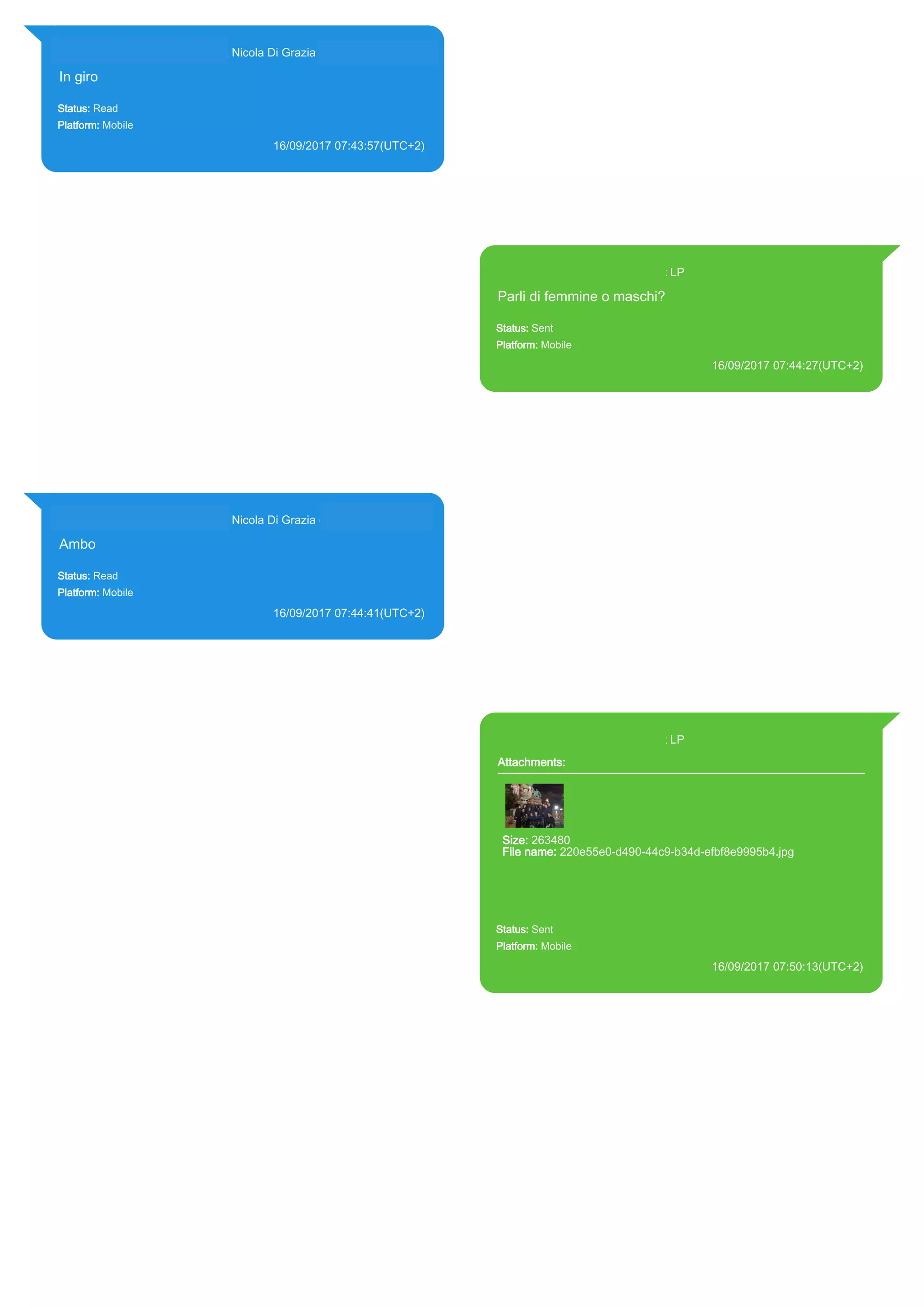 393281440427@s.whatsapp.net Nicola Di Grazia (+39 328 144 0427)
In giro
Status: Read
Platform: Mobile
16/09/2017 07:43:57(UTC+2)
Source Extraction:
Logical (1)
Source:
iPhone XS di LP/Applications/group.net.whatsapp.WhatsApp.shared/ChatStorage.sqlite :
0x21B4345 (Table: ZWAMESSAGE, ZWAGROUPMEMBER, Size: 191373312 bytes)
393371119961@s.whatsapp.net LP
Parli di femmine o maschi?
Status: Sent
Platform: Mobile
16/09/2017 07:44:27(UTC+2)
Source Extraction:
Logical (1)
Source:
iPhone XS di LP/Applications/group.net.whatsapp.WhatsApp.shared/ChatStorage.sqlite :
0x21B4154 (Table: ZWAMESSAGE, Size: 191373312 bytes)
iPhone XS di
LP/Applications/group.net.whatsapp.WhatsApp.shared/Library/Preferences/group.net.whatsap
p.WhatsApp.shared.plist : 0x86E (Size: 23298 bytes)
393281440427@s.whatsapp.net Nicola Di Grazia (+39 328 144 0427)
Ambo
Status: Read
Platform: Mobile
16/09/2017 07:44:41(UTC+2)
Source Extraction:
Logical (1)
Source:
iPhone XS di LP/Applications/group.net.whatsapp.WhatsApp.shared/ChatStorage.sqlite :
0x21B458F (Table: ZWAMESSAGE, ZWAGROUPMEMBER, Size: 191373312 bytes)
393371119961@s.whatsapp.net LP
Attachments:
Size: 263480
File name: 220e55e0-d490-44c9-b34d-efbf8e9995b4.jpg
Path:
https://mmg.whatsapp.net/d/f/AgSsVuo6b91YUHeouKeYgwuSl7FGw
56ExyrP8ZO3GgOI.enc
220e55e0-d490-44c9-b34d-efbf8e9995b4.jpg
Status: Sent
Platform: Mobile
16/09/2017 07:50:13(UTC+2)
Source Extraction:
Logical (1)
Source:
iPhone XS di LP/Applications/group.net.whatsapp.WhatsApp.shared/ChatStorage.sqlite :
0x21B4D3D (Table: ZWAMESSAGE, ZWAMEDIAITEM, Size: 191373312 bytes)
iPhone XS di
LP/Applications/group.net.whatsapp.WhatsApp.shared/Library/Preferences/group.net.whatsap
p.WhatsApp.shared.plist : 0x86E (Size: 23298 bytes)
iPhone XS di
LP/Applications/group.net.whatsapp.WhatsApp.shared/Message/Media/393281440427@s.wh
atsapp.net/2/2/220e55e0-d490-44c9-b34d-efbf8e9995b4.jpg : (Size: 263480 bytes)
17842
 