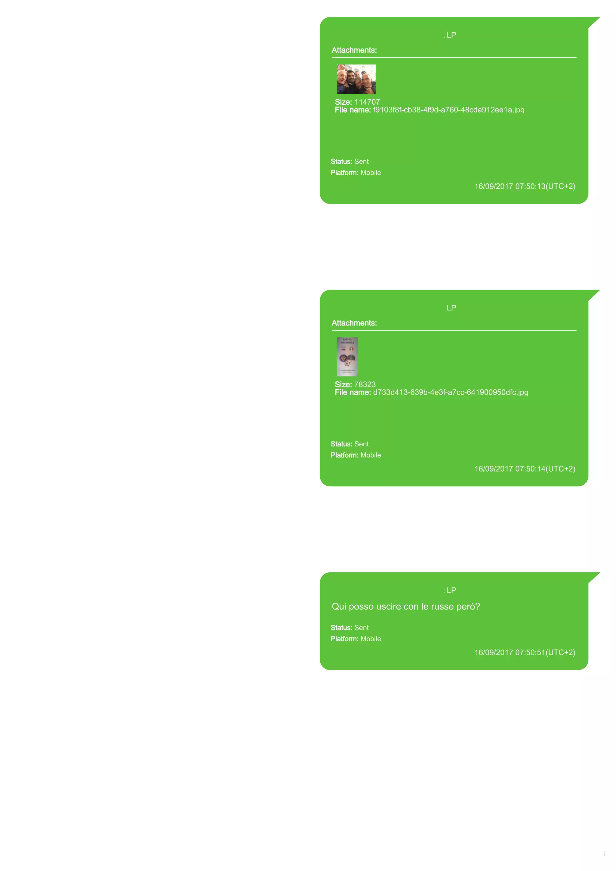 393371119961@s.whatsapp.net LP
Attachments:
Size: 114707
File name: f9103f8f-cb38-4f9d-a760-48cda912ee1a.jpg
Path:
https://mmg.whatsapp.net/d/f/AvaMuwuKln8SVQ8pFnlKxwZaMhThX
giyTAZQ0OZhUgIe.enc
f9103f8f-cb38-4f9d-a760-48cda912ee1a.jpg
Status: Sent
Platform: Mobile
16/09/2017 07:50:13(UTC+2)
Source Extraction:
Logical (1)
Source:
iPhone XS di LP/Applications/group.net.whatsapp.WhatsApp.shared/ChatStorage.sqlite :
0x21B4CC3 (Table: ZWAMESSAGE, ZWAMEDIAITEM, Size: 191373312 bytes)
iPhone XS di
LP/Applications/group.net.whatsapp.WhatsApp.shared/Library/Preferences/group.net.whatsap
p.WhatsApp.shared.plist : 0x86E (Size: 23298 bytes)
iPhone XS di
LP/Applications/group.net.whatsapp.WhatsApp.shared/Message/Media/393281440427@s.wh
atsapp.net/f/9/f9103f8f-cb38-4f9d-a760-48cda912ee1a.jpg : (Size: 114707 bytes)
393371119961@s.whatsapp.net LP
Attachments:
Size: 78323
File name: d733d413-639b-4e3f-a7cc-641900950dfc.jpg
Path:
https://mmg.whatsapp.net/d/f/AiPJIYGsHqAfmSkvK1LqDDsVwKk833
6LAoxWmletX7k1.enc
d733d413-639b-4e3f-a7cc-641900950dfc.jpg
Status: Sent
Platform: Mobile
16/09/2017 07:50:14(UTC+2)
Source Extraction:
Logical (1)
Source:
iPhone XS di LP/Applications/group.net.whatsapp.WhatsApp.shared/ChatStorage.sqlite :
0x21B4616 (Table: ZWAMESSAGE, ZWAMEDIAITEM, Size: 191373312 bytes)
iPhone XS di
LP/Applications/group.net.whatsapp.WhatsApp.shared/Library/Preferences/group.net.whatsap
p.WhatsApp.shared.plist : 0x86E (Size: 23298 bytes)
iPhone XS di
LP/Applications/group.net.whatsapp.WhatsApp.shared/Message/Media/393281440427@s.wh
atsapp.net/d/7/d733d413-639b-4e3f-a7cc-641900950dfc.jpg : (Size: 78323 bytes)
393371119961@s.whatsapp.net LP
Qui posso uscire con le russe però?
Status: Sent
Platform: Mobile
16/09/2017 07:50:51(UTC+2)
Source Extraction:
Logical (1)
Source:
iPhone XS di LP/Applications/group.net.whatsapp.WhatsApp.shared/ChatStorage.sqlite :
0x21B4B2A (Table: ZWAMESSAGE, Size: 191373312 bytes)
iPhone XS di
LP/Applications/group.net.whatsapp.WhatsApp.shared/Library/Preferences/group.net.whatsap
p.WhatsApp.shared.plist : 0x86E (Size: 23298 bytes)
17843
 