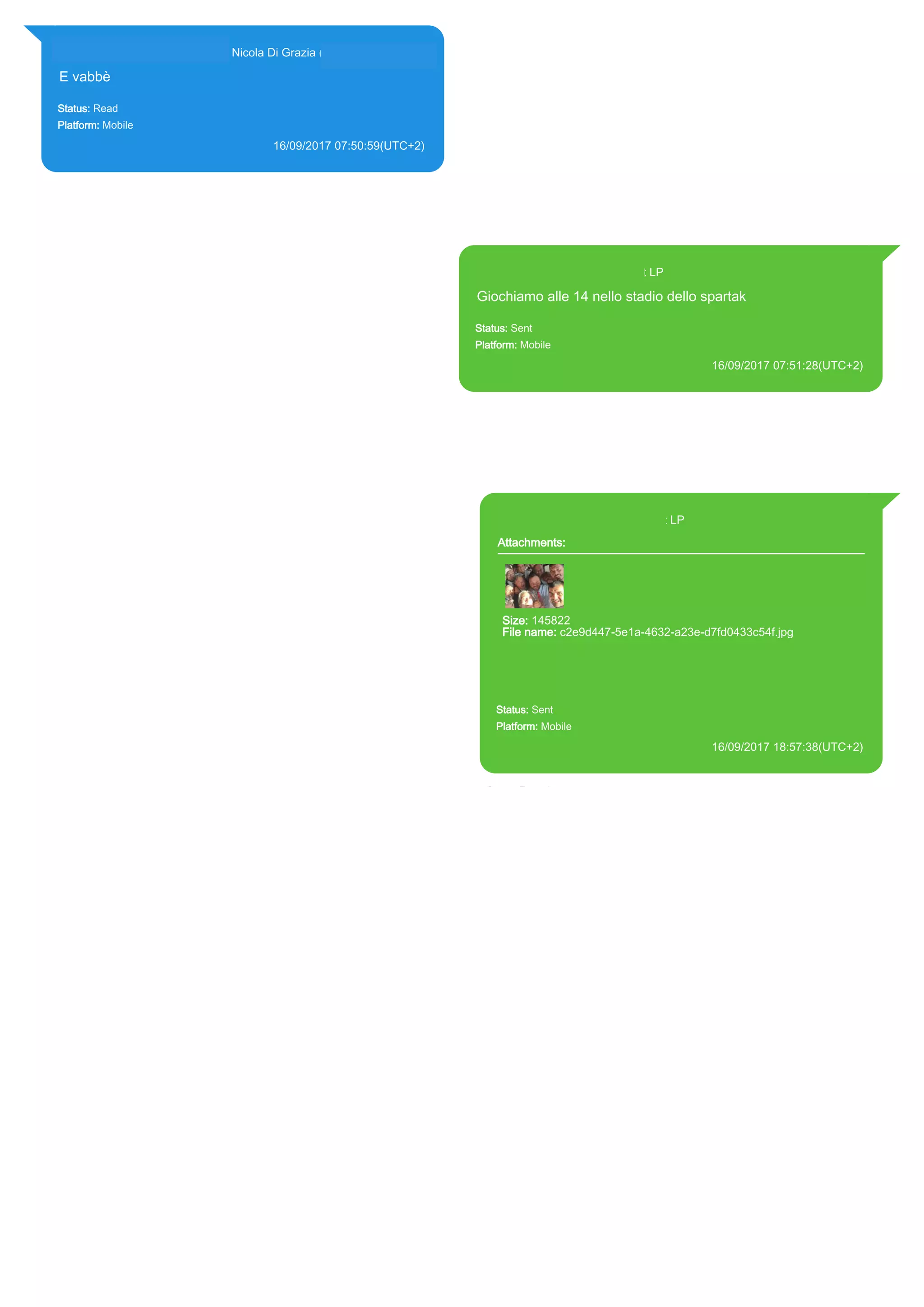 393281440427@s.whatsapp.net Nicola Di Grazia (+39 328 144 0427)
E vabbè
Status: Read
Platform: Mobile
16/09/2017 07:50:59(UTC+2)
Source Extraction:
Logical (1)
Source:
iPhone XS di LP/Applications/group.net.whatsapp.WhatsApp.shared/ChatStorage.sqlite :
0x21B43CC (Table: ZWAMESSAGE, ZWAGROUPMEMBER, Size: 191373312 bytes)
393371119961@s.whatsapp.net LP
Giochiamo alle 14 nello stadio dello spartak
Status: Sent
Platform: Mobile
16/09/2017 07:51:28(UTC+2)
Source Extraction:
Logical (1)
Source:
iPhone XS di LP/Applications/group.net.whatsapp.WhatsApp.shared/ChatStorage.sqlite :
0x21B4986 (Table: ZWAMESSAGE, Size: 191373312 bytes)
iPhone XS di
LP/Applications/group.net.whatsapp.WhatsApp.shared/Library/Preferences/group.net.whatsapp.W
hatsApp.shared.plist : 0x86E (Size: 23298 bytes)
393371119961@s.whatsapp.net LP
Attachments:
Size: 145822
File name: c2e9d447-5e1a-4632-a23e-d7fd0433c54f.jpg
Path:
https://mmg.whatsapp.net/d/f/AkHbju_79Vl8Ev1k8DxnWQ9I9XQ5Nn
OlzGt8pi22M915.enc
c2e9d447-5e1a-4632-a23e-d7fd0433c54f.jpg
Status: Sent
Platform: Mobile
16/09/2017 18:57:38(UTC+2)
Source Extraction:
Logical (1)
Source:
iPhone XS di LP/Applications/group.net.whatsapp.WhatsApp.shared/ChatStorage.sqlite :
0x21ABF3F (Table: ZWAMESSAGE, ZWAMEDIAITEM, Size: 191373312 bytes)
iPhone XS di
LP/Applications/group.net.whatsapp.WhatsApp.shared/Library/Preferences/group.net.whatsap
p.WhatsApp.shared.plist : 0x86E (Size: 23298 bytes)
iPhone XS di
LP/Applications/group.net.whatsapp.WhatsApp.shared/Message/Media/393281440427@s.wh
atsapp.net/c/2/c2e9d447-5e1a-4632-a23e-d7fd0433c54f.jpg : (Size: 145822 bytes)
17844
 