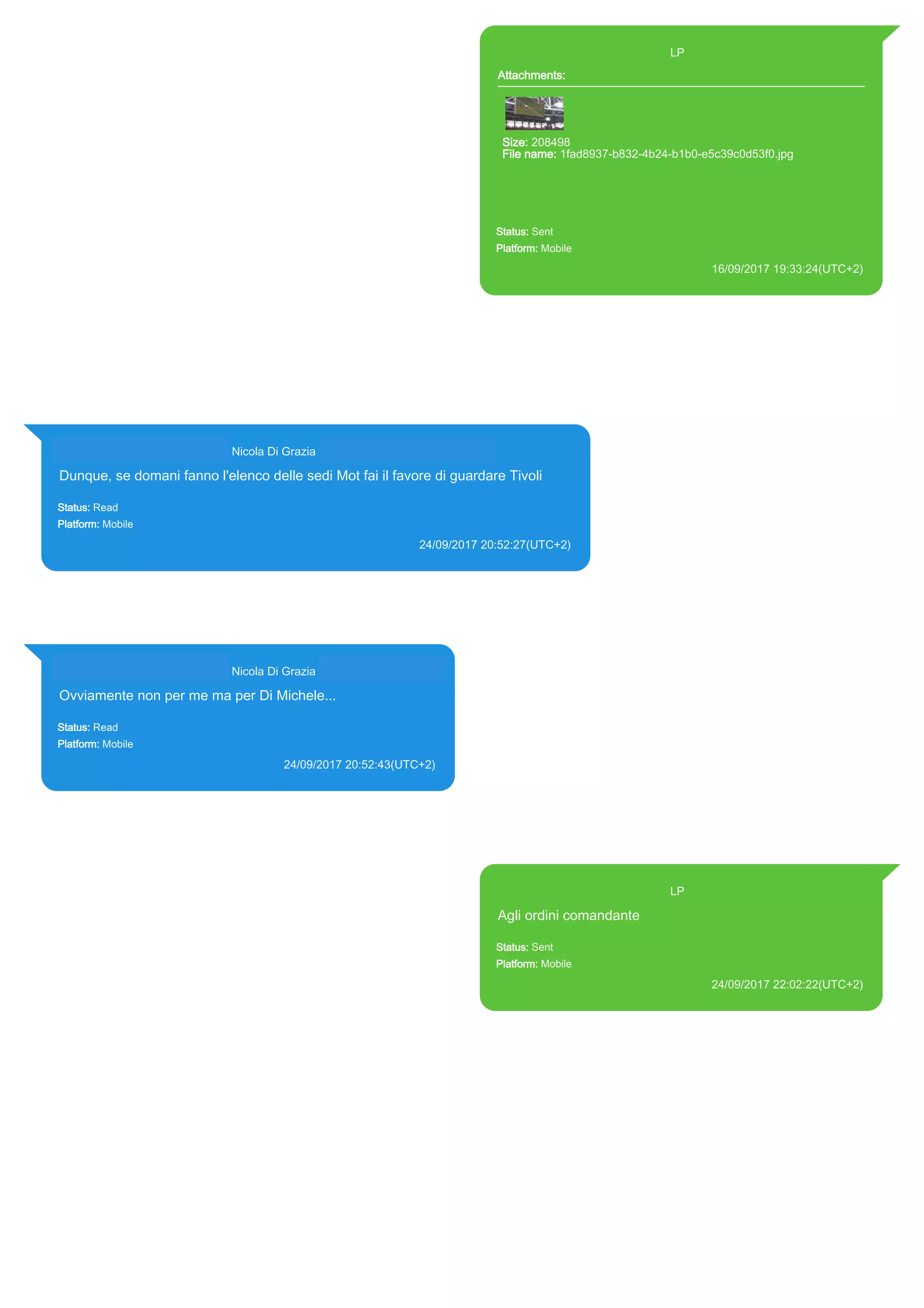 393371119961@s.whatsapp.net LP
Attachments:
Size: 208498
File name: 1fad8937-b832-4b24-b1b0-e5c39c0d53f0.jpg
Path: https://mmg-
fna.whatsapp.net/d/f/AqdB5sLsunjbIaryzkeRpuxvIY4NgpQgswM8hc-
8AOFB.enc
1fad8937-b832-4b24-b1b0-e5c39c0d53f0.jpg
Status: Sent
Platform: Mobile
16/09/2017 19:33:24(UTC+2)
Source Extraction:
Logical (1)
Source:
iPhone XS di LP/Applications/group.net.whatsapp.WhatsApp.shared/ChatStorage.sqlite :
0x22E1FBC (Table: ZWAMESSAGE, ZWAMEDIAITEM, Size: 191373312 bytes)
iPhone XS di
LP/Applications/group.net.whatsapp.WhatsApp.shared/Library/Preferences/group.net.whatsap
p.WhatsApp.shared.plist : 0x86E (Size: 23298 bytes)
iPhone XS di
LP/Applications/group.net.whatsapp.WhatsApp.shared/Message/Media/393281440427@s.wh
atsapp.net/1/f/1fad8937-b832-4b24-b1b0-e5c39c0d53f0.jpg : (Size: 208498 bytes)
393281440427@s.whatsapp.net Nicola Di Grazia (+39 328 144 0427)
Dunque, se domani fanno l'elenco delle sedi Mot fai il favore di guardare Tivoli
Status: Read
Platform: Mobile
24/09/2017 20:52:27(UTC+2)
Source Extraction:
Logical (1)
Source:
iPhone XS di LP/Applications/group.net.whatsapp.WhatsApp.shared/ChatStorage.sqlite : 0x2459E32 (Table: ZWAMESSAGE,
ZWAGROUPMEMBER, Size: 191373312 bytes)
393281440427@s.whatsapp.net Nicola Di Grazia (+39 328 144 0427)
Ovviamente non per me ma per Di Michele...
Status: Read
Platform: Mobile
24/09/2017 20:52:43(UTC+2)
Source Extraction:
Logical (1)
Source:
iPhone XS di LP/Applications/group.net.whatsapp.WhatsApp.shared/ChatStorage.sqlite :
0x245931C (Table: ZWAMESSAGE, ZWAGROUPMEMBER, Size: 191373312 bytes)
393371119961@s.whatsapp.net LP
Agli ordini comandante
Status: Sent
Platform: Mobile
24/09/2017 22:02:22(UTC+2)
Source Extraction:
Logical (1)
Source:
iPhone XS di LP/Applications/group.net.whatsapp.WhatsApp.shared/ChatStorage.sqlite :
0x2459AA7 (Table: ZWAMESSAGE, Size: 191373312 bytes)
iPhone XS di
LP/Applications/group.net.whatsapp.WhatsApp.shared/Library/Preferences/group.net.whatsap
p.WhatsApp.shared.plist : 0x86E (Size: 23298 bytes)
17846
 