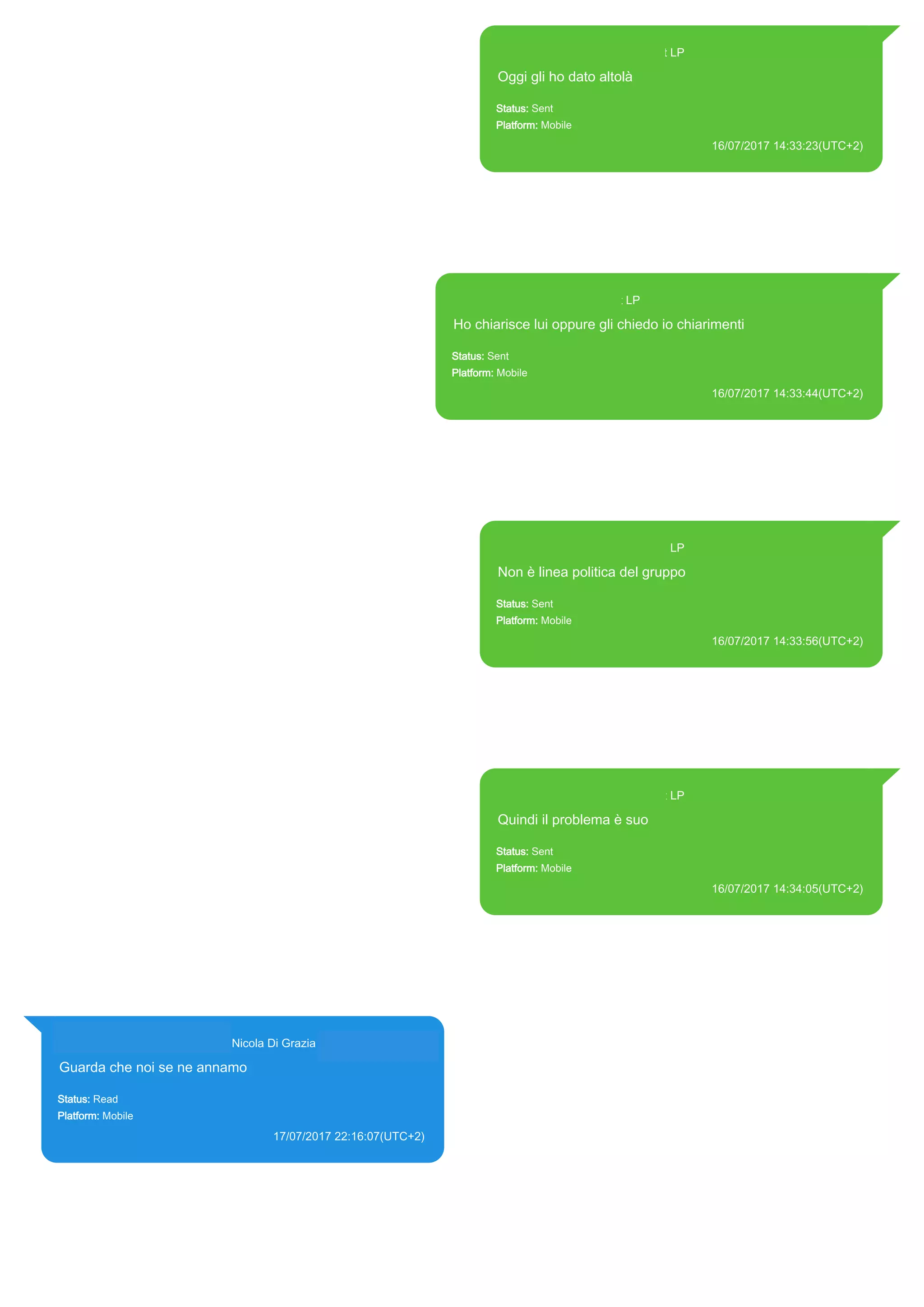 393371119961@s.whatsapp.net LP
Oggi gli ho dato altolà
Status: Sent
Platform: Mobile
16/07/2017 14:33:23(UTC+2)
Source Extraction:
Logical (1)
Source:
iPhone XS di LP/Applications/group.net.whatsapp.WhatsApp.shared/ChatStorage.sqlite :
0x1862D8F (Table: ZWAMESSAGE, Size: 191373312 bytes)
iPhone XS di
LP/Applications/group.net.whatsapp.WhatsApp.shared/Library/Preferences/group.net.whatsap
p.WhatsApp.shared.plist : 0x86E (Size: 23298 bytes)
393371119961@s.whatsapp.net LP
Ho chiarisce lui oppure gli chiedo io chiarimenti
Status: Sent
Platform: Mobile
16/07/2017 14:33:44(UTC+2)
Source Extraction:
Logical (1)
Source:
iPhone XS di LP/Applications/group.net.whatsapp.WhatsApp.shared/ChatStorage.sqlite : 0x1862AEC
(Table: ZWAMESSAGE, Size: 191373312 bytes)
iPhone XS di
LP/Applications/group.net.whatsapp.WhatsApp.shared/Library/Preferences/group.net.whatsapp.WhatsA
pp.shared.plist : 0x86E (Size: 23298 bytes)
393371119961@s.whatsapp.net LP
Non è linea politica del gruppo
Status: Sent
Platform: Mobile
16/07/2017 14:33:56(UTC+2)
Source Extraction:
Logical (1)
Source:
iPhone XS di LP/Applications/group.net.whatsapp.WhatsApp.shared/ChatStorage.sqlite :
0x18627CE (Table: ZWAMESSAGE, Size: 191373312 bytes)
iPhone XS di
LP/Applications/group.net.whatsapp.WhatsApp.shared/Library/Preferences/group.net.whatsap
p.WhatsApp.shared.plist : 0x86E (Size: 23298 bytes)
393371119961@s.whatsapp.net LP
Quindi il problema è suo
Status: Sent
Platform: Mobile
16/07/2017 14:34:05(UTC+2)
Source Extraction:
Logical (1)
Source:
iPhone XS di LP/Applications/group.net.whatsapp.WhatsApp.shared/ChatStorage.sqlite :
0x1862E18 (Table: ZWAMESSAGE, Size: 191373312 bytes)
iPhone XS di
LP/Applications/group.net.whatsapp.WhatsApp.shared/Library/Preferences/group.net.whatsap
p.WhatsApp.shared.plist : 0x86E (Size: 23298 bytes)
393281440427@s.whatsapp.net Nicola Di Grazia (+39 328 144 0427)
Guarda che noi se ne annamo
Status: Read
Platform: Mobile
17/07/2017 22:16:07(UTC+2)
Source Extraction:
Logical (1)
Source:
iPhone XS di LP/Applications/group.net.whatsapp.WhatsApp.shared/ChatStorage.sqlite :
0xAD5B1F (Table: ZWAMESSAGE, ZWAGROUPMEMBER, Size: 191373312 bytes)
17812
 