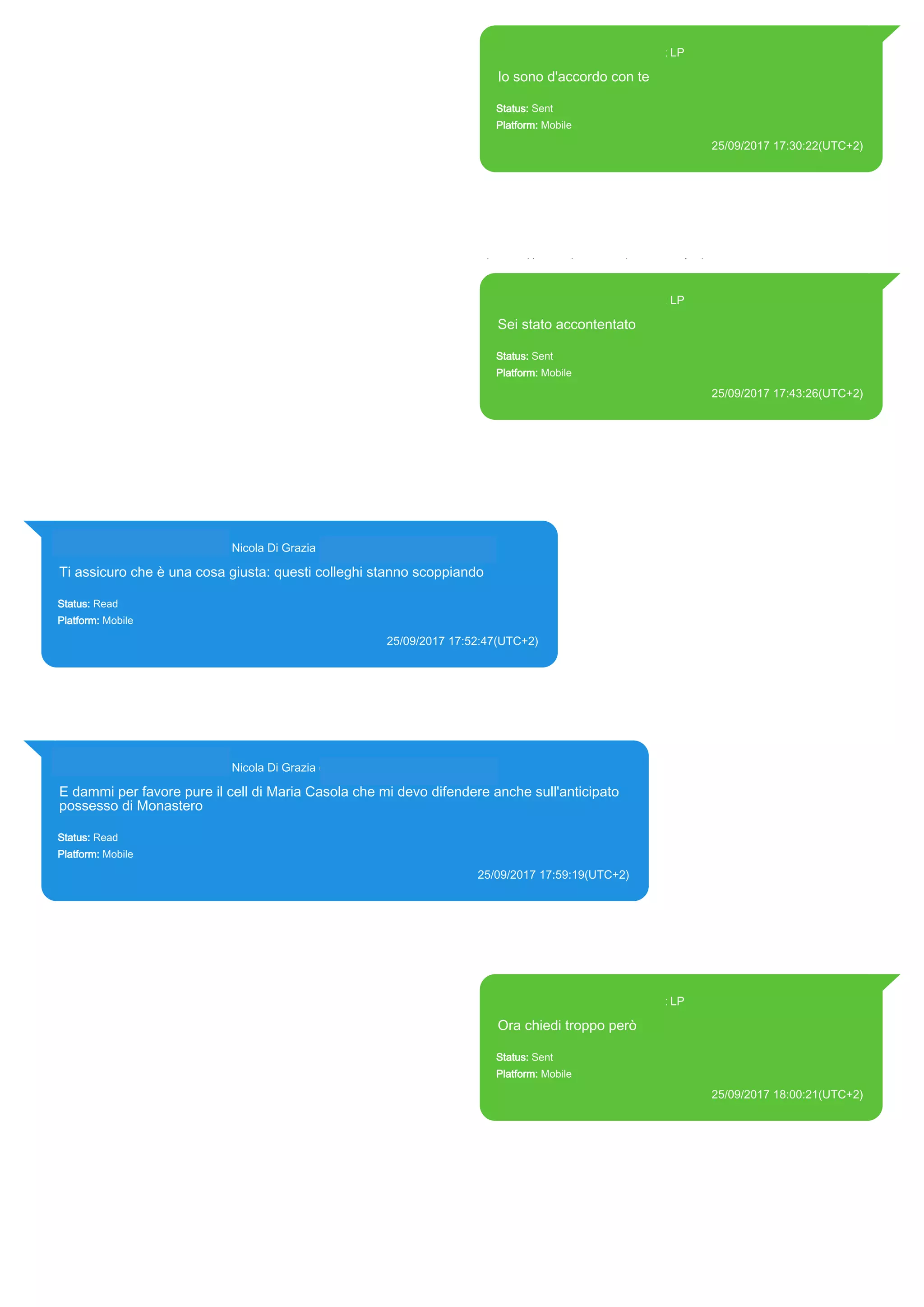 393371119961@s.whatsapp.net LP
Io sono d'accordo con te
Status: Sent
Platform: Mobile
25/09/2017 17:30:22(UTC+2)
Source Extraction:
Logical (1)
Source:
iPhone XS di LP/Applications/group.net.whatsapp.WhatsApp.shared/ChatStorage.sqlite :
0x2400CCF (Table: ZWAMESSAGE, Size: 191373312 bytes)
iPhone XS di
LP/Applications/group.net.whatsapp.WhatsApp.shared/Library/Preferences/group.net.whatsap
p.WhatsApp.shared.plist : 0x86E (Size: 23298 bytes)
393371119961@s.whatsapp.net LP
Sei stato accontentato
Status: Sent
Platform: Mobile
25/09/2017 17:43:26(UTC+2)
Source Extraction:
Logical (1)
Source:
iPhone XS di LP/Applications/group.net.whatsapp.WhatsApp.shared/ChatStorage.sqlite :
0x2400B3F (Table: ZWAMESSAGE, Size: 191373312 bytes)
iPhone XS di
LP/Applications/group.net.whatsapp.WhatsApp.shared/Library/Preferences/group.net.whatsap
p.WhatsApp.shared.plist : 0x86E (Size: 23298 bytes)
393281440427@s.whatsapp.net Nicola Di Grazia (+39 328 144 0427)
Ti assicuro che è una cosa giusta: questi colleghi stanno scoppiando
Status: Read
Platform: Mobile
25/09/2017 17:52:47(UTC+2)
Source Extraction:
Logical (1)
Source:
iPhone XS di LP/Applications/group.net.whatsapp.WhatsApp.shared/ChatStorage.sqlite : 0x23FCBF3 (Table:
ZWAMESSAGE, ZWAGROUPMEMBER, Size: 191373312 bytes)
393281440427@s.whatsapp.net Nicola Di Grazia (+39 328 144 0427)
E dammi per favore pure il cell di Maria Casola che mi devo difendere anche sull'anticipato
possesso di Monastero
Status: Read
Platform: Mobile
25/09/2017 17:59:19(UTC+2)
Source Extraction:
Logical (1)
Source:
iPhone XS di LP/Applications/group.net.whatsapp.WhatsApp.shared/ChatStorage.sqlite : 0x23FC93D (Table: ZWAMESSAGE,
ZWAGROUPMEMBER, Size: 191373312 bytes)
393371119961@s.whatsapp.net LP
Ora chiedi troppo però
Status: Sent
Platform: Mobile
25/09/2017 18:00:21(UTC+2)
Source Extraction:
Logical (1)
Source:
iPhone XS di LP/Applications/group.net.whatsapp.WhatsApp.shared/ChatStorage.sqlite :
0x23FC8B5 (Table: ZWAMESSAGE, Size: 191373312 bytes)
iPhone XS di
LP/Applications/group.net.whatsapp.WhatsApp.shared/Library/Preferences/group.net.whatsap
p.WhatsApp.shared.plist : 0x86E (Size: 23298 bytes)
17848
 