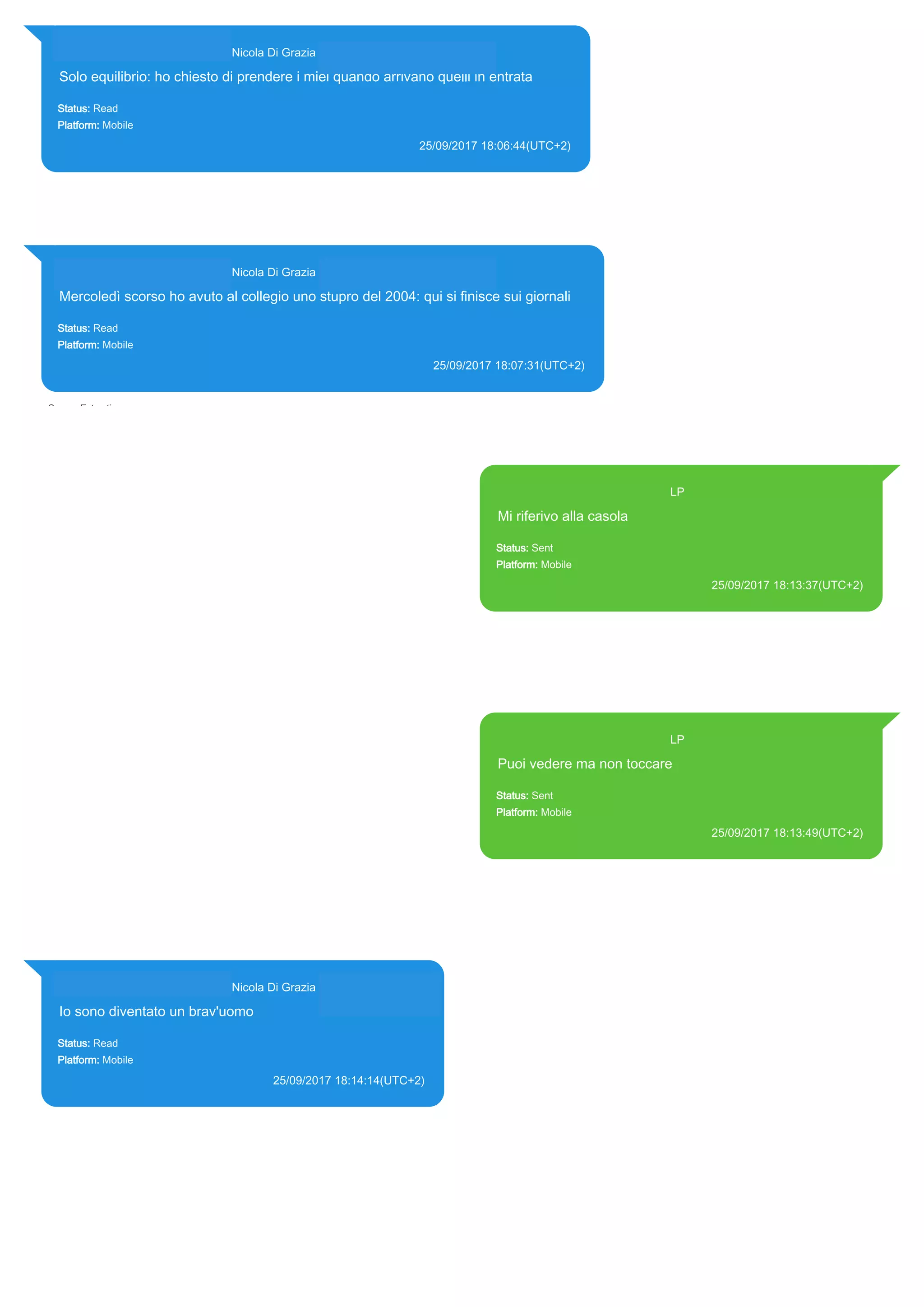 393281440427@s.whatsapp.net Nicola Di Grazia (+39 328 144 0427)
Solo equilibrio: ho chiesto di prendere i miei quando arrivano quelli in entrata
Status: Read
Platform: Mobile
25/09/2017 18:06:44(UTC+2)
Source Extraction:
Logical (1)
Source:
iPhone XS di LP/Applications/group.net.whatsapp.WhatsApp.shared/ChatStorage.sqlite : 0x23FC768 (Table: ZWAMESSAGE,
ZWAGROUPMEMBER, Size: 191373312 bytes)
393281440427@s.whatsapp.net Nicola Di Grazia (+39 328 144 0427)
Mercoledì scorso ho avuto al collegio uno stupro del 2004: qui si finisce sui giornali
Status: Read
Platform: Mobile
25/09/2017 18:07:31(UTC+2)
Source Extraction:
Logical (1)
Source:
iPhone XS di LP/Applications/group.net.whatsapp.WhatsApp.shared/ChatStorage.sqlite : 0x23FC10A (Table: ZWAMESSAGE,
ZWAGROUPMEMBER, Size: 191373312 bytes)
393371119961@s.whatsapp.net LP
Mi riferivo alla casola
Status: Sent
Platform: Mobile
25/09/2017 18:13:37(UTC+2)
Source Extraction:
Logical (1)
Source:
iPhone XS di LP/Applications/group.net.whatsapp.WhatsApp.shared/ChatStorage.sqlite :
0x23FC30D (Table: ZWAMESSAGE, Size: 191373312 bytes)
iPhone XS di
LP/Applications/group.net.whatsapp.WhatsApp.shared/Library/Preferences/group.net.whatsap
p.WhatsApp.shared.plist : 0x86E (Size: 23298 bytes)
393371119961@s.whatsapp.net LP
Puoi vedere ma non toccare
Status: Sent
Platform: Mobile
25/09/2017 18:13:49(UTC+2)
Source Extraction:
Logical (1)
Source:
iPhone XS di LP/Applications/group.net.whatsapp.WhatsApp.shared/ChatStorage.sqlite :
0x23FC281 (Table: ZWAMESSAGE, Size: 191373312 bytes)
iPhone XS di
LP/Applications/group.net.whatsapp.WhatsApp.shared/Library/Preferences/group.net.whatsap
p.WhatsApp.shared.plist : 0x86E (Size: 23298 bytes)
393281440427@s.whatsapp.net Nicola Di Grazia (+39 328 144 0427)
Io sono diventato un brav'uomo
Status: Read
Platform: Mobile
25/09/2017 18:14:14(UTC+2)
Source Extraction:
Logical (1)
Source:
iPhone XS di LP/Applications/group.net.whatsapp.WhatsApp.shared/ChatStorage.sqlite :
0x23FC1E1 (Table: ZWAMESSAGE, ZWAGROUPMEMBER, Size: 191373312 bytes)
17849
 