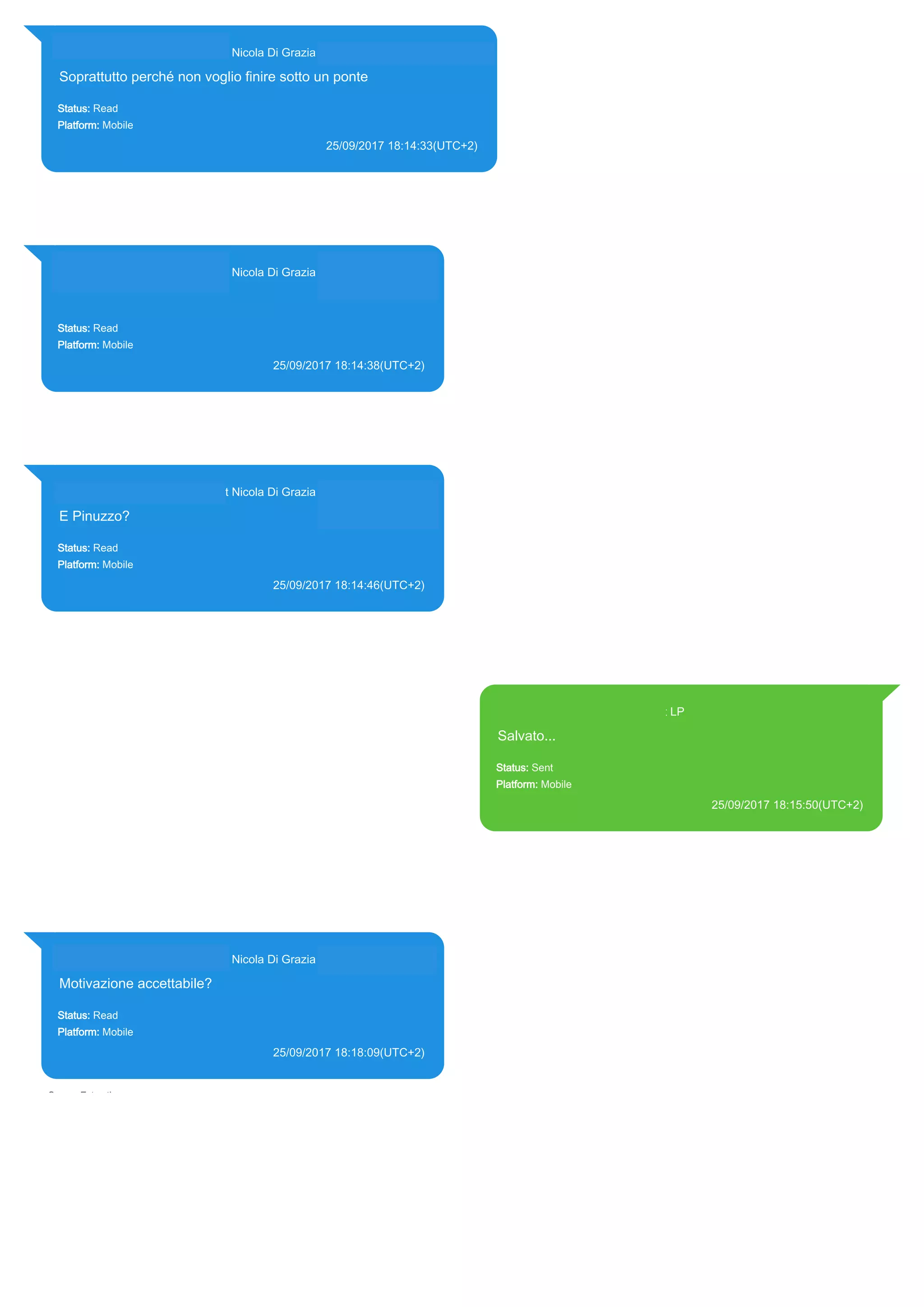393281440427@s.whatsapp.net Nicola Di Grazia (+39 328 144 0427)
Soprattutto perché non voglio finire sotto un ponte
Status: Read
Platform: Mobile
25/09/2017 18:14:33(UTC+2)
Source Extraction:
Logical (1)
Source:
iPhone XS di LP/Applications/group.net.whatsapp.WhatsApp.shared/ChatStorage.sqlite : 0x2418F7F
(Table: ZWAMESSAGE, ZWAGROUPMEMBER, Size: 191373312 bytes)
393281440427@s.whatsapp.net Nicola Di Grazia (+39 328 144 0427)
Status: Read
Platform: Mobile
25/09/2017 18:14:38(UTC+2)
Source Extraction:
Logical (1)
Source:
iPhone XS di LP/Applications/group.net.whatsapp.WhatsApp.shared/ChatStorage.sqlite :
0x2418EFB (Table: ZWAMESSAGE, ZWAGROUPMEMBER, Size: 191373312 bytes)
393281440427@s.whatsapp.net Nicola Di Grazia (+39 328 144 0427)
E Pinuzzo?
Status: Read
Platform: Mobile
25/09/2017 18:14:46(UTC+2)
Source Extraction:
Logical (1)
Source:
iPhone XS di LP/Applications/group.net.whatsapp.WhatsApp.shared/ChatStorage.sqlite :
0x2418E72 (Table: ZWAMESSAGE, ZWAGROUPMEMBER, Size: 191373312 bytes)
393371119961@s.whatsapp.net LP
Salvato...
Status: Sent
Platform: Mobile
25/09/2017 18:15:50(UTC+2)
Source Extraction:
Logical (1)
Source:
iPhone XS di LP/Applications/group.net.whatsapp.WhatsApp.shared/ChatStorage.sqlite :
0x2418C1D (Table: ZWAMESSAGE, Size: 191373312 bytes)
iPhone XS di
LP/Applications/group.net.whatsapp.WhatsApp.shared/Library/Preferences/group.net.whatsap
p.WhatsApp.shared.plist : 0x86E (Size: 23298 bytes)
393281440427@s.whatsapp.net Nicola Di Grazia (+39 328 144 0427)
Motivazione accettabile?
Status: Read
Platform: Mobile
25/09/2017 18:18:09(UTC+2)
Source Extraction:
Logical (1)
Source:
iPhone XS di LP/Applications/group.net.whatsapp.WhatsApp.shared/ChatStorage.sqlite :
0x2418AFE (Table: ZWAMESSAGE, ZWAGROUPMEMBER, Size: 191373312 bytes)
17850
 