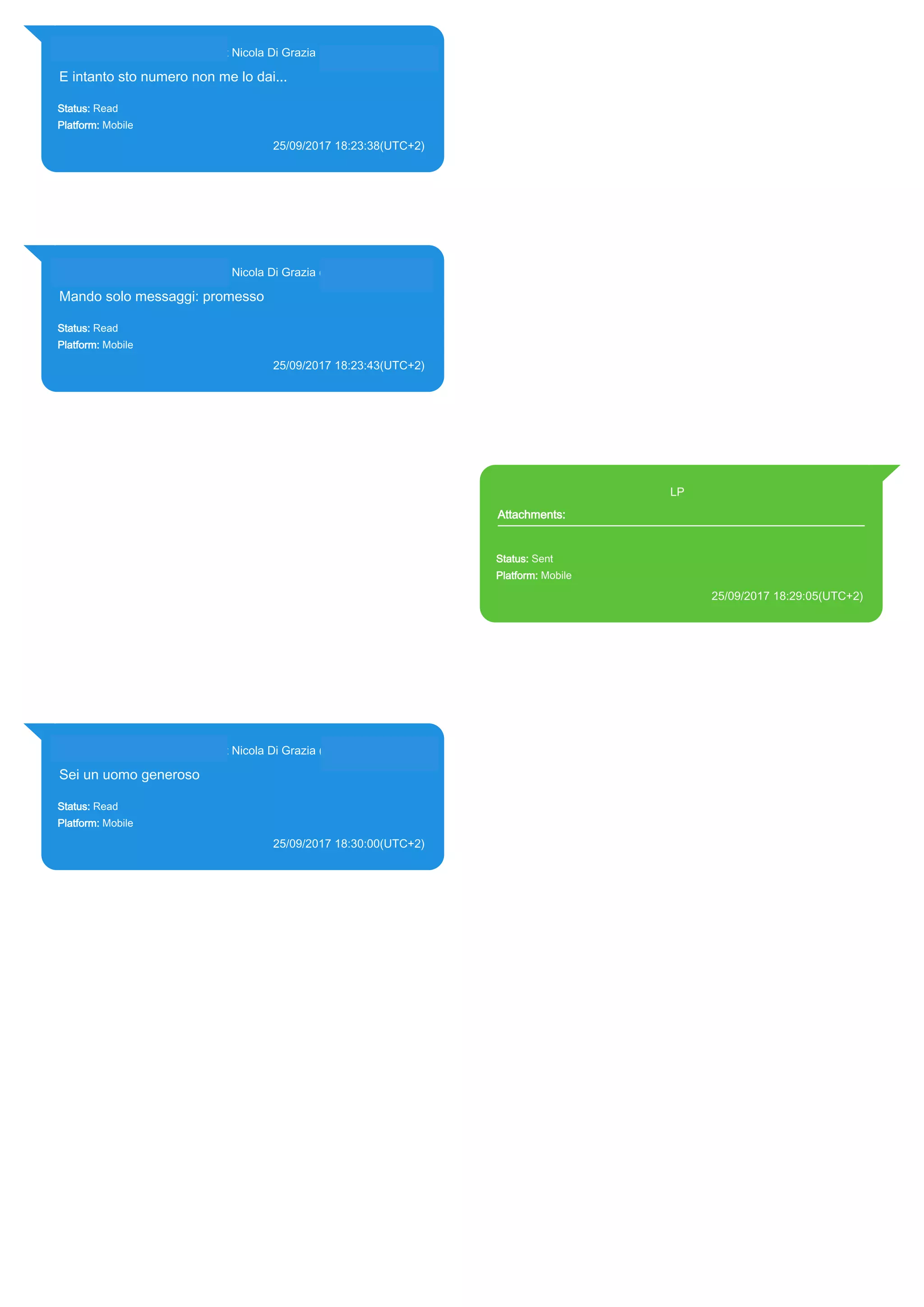 393281440427@s.whatsapp.net Nicola Di Grazia (+39 328 144 0427)
E intanto sto numero non me lo dai...
Status: Read
Platform: Mobile
25/09/2017 18:23:38(UTC+2)
Source Extraction:
Logical (1)
Source:
iPhone XS di LP/Applications/group.net.whatsapp.WhatsApp.shared/ChatStorage.sqlite :
0x2418264 (Table: ZWAMESSAGE, ZWAGROUPMEMBER, Size: 191373312 bytes)
393281440427@s.whatsapp.net Nicola Di Grazia (+39 328 144 0427)
Mando solo messaggi: promesso
Status: Read
Platform: Mobile
25/09/2017 18:23:43(UTC+2)
Source Extraction:
Logical (1)
Source:
iPhone XS di LP/Applications/group.net.whatsapp.WhatsApp.shared/ChatStorage.sqlite :
0x241815E (Table: ZWAMESSAGE, ZWAGROUPMEMBER, Size: 191373312 bytes)
393371119961@s.whatsapp.net LP
Attachments:
Status: Sent
Platform: Mobile
25/09/2017 18:29:05(UTC+2)
Source Extraction:
Logical (1)
Source:
iPhone XS di LP/Applications/group.net.whatsapp.WhatsApp.shared/ChatStorage.sqlite :
0x2418A8E (Table: ZWAMESSAGE, ZWAMEDIAITEM, Size: 191373312 bytes)
iPhone XS di
LP/Applications/group.net.whatsapp.WhatsApp.shared/Library/Preferences/group.net.whatsap
p.WhatsApp.shared.plist : 0x86E (Size: 23298 bytes)
393281440427@s.whatsapp.net Nicola Di Grazia (+39 328 144 0427)
Sei un uomo generoso
Status: Read
Platform: Mobile
25/09/2017 18:30:00(UTC+2)
Source Extraction:
Logical (1)
Source:
iPhone XS di LP/Applications/group.net.whatsapp.WhatsApp.shared/ChatStorage.sqlite :
0x24188AC (Table: ZWAMESSAGE, ZWAGROUPMEMBER, Size: 191373312 bytes)
17851
 