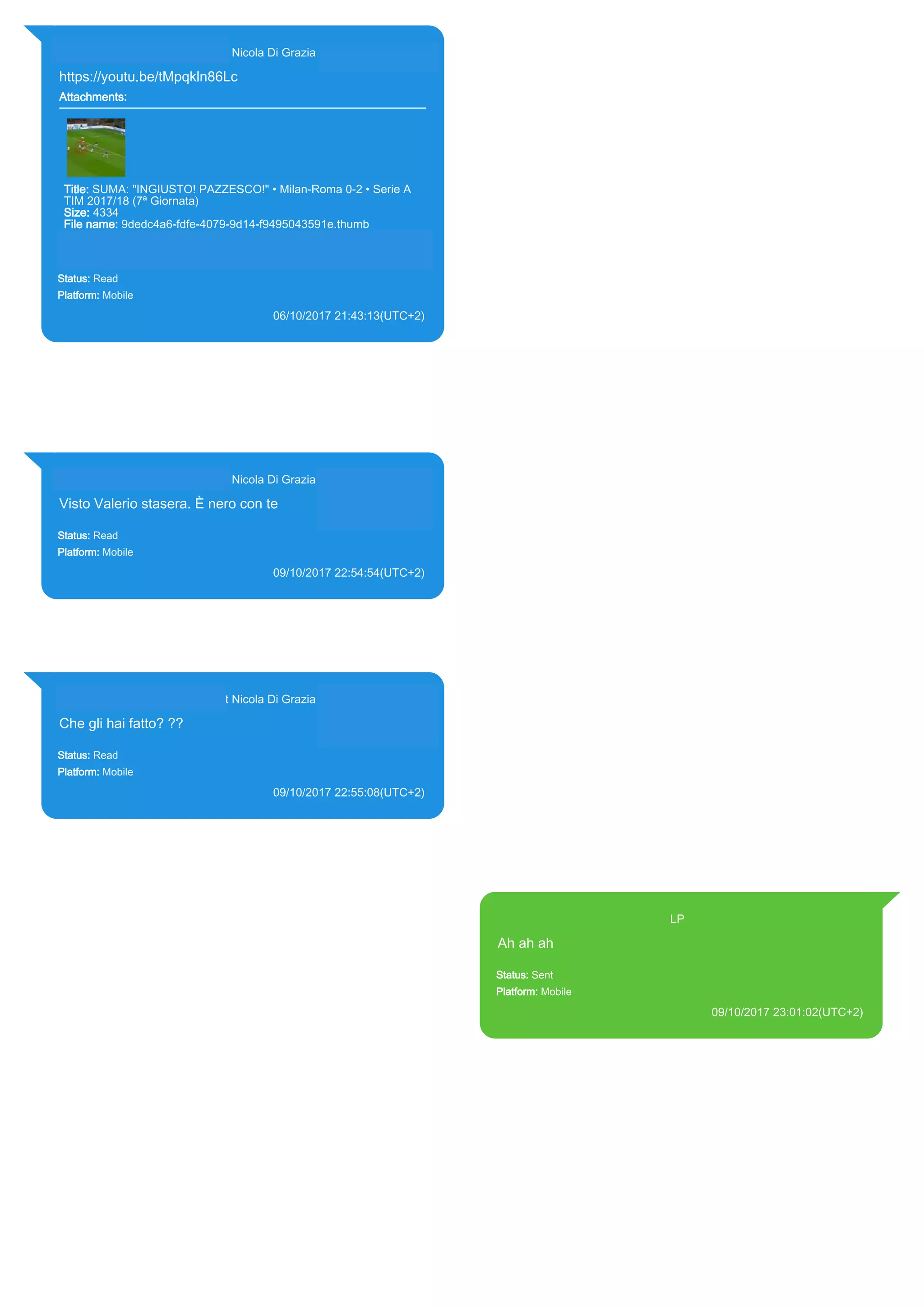 393281440427@s.whatsapp.net Nicola Di Grazia (+39 328 144 0427)
https://youtu.be/tMpqkln86Lc
Attachments:
Title: SUMA: "INGIUSTO! PAZZESCO!" • Milan-Roma 0-2 • Serie A
TIM 2017/18 (7ª Giornata)
Size: 4334
File name: 9dedc4a6-fdfe-4079-9d14-f9495043591e.thumb
Path: https://youtu.be/tMpqkln86Lc
9dedc4a6-fdfe-4079-9d14-f9495043591e.thumb
Status: Read
Platform: Mobile
06/10/2017 21:43:13(UTC+2)
Source Extraction:
Logical (1)
Source:
iPhone XS di LP/Applications/group.net.whatsapp.WhatsApp.shared/ChatStorage.sqlite :
0x27775B9 (Table: ZWAMESSAGE, ZWAGROUPMEMBER, ZWAMEDIAITEM, Size:
191373312 bytes)
iPhone XS di
LP/Applications/group.net.whatsapp.WhatsApp.shared/Message/Media/393281440427@s.wh
atsapp.net/9/d/9dedc4a6-fdfe-4079-9d14-f9495043591e.thumb : (Size: 4334 bytes)
393281440427@s.whatsapp.net Nicola Di Grazia (+39 328 144 0427)
Visto Valerio stasera. È nero con te
Status: Read
Platform: Mobile
09/10/2017 22:54:54(UTC+2)
Source Extraction:
Logical (1)
Source:
iPhone XS di LP/Applications/group.net.whatsapp.WhatsApp.shared/ChatStorage.sqlite :
0x2571684 (Table: ZWAMESSAGE, ZWAGROUPMEMBER, Size: 191373312 bytes)
393281440427@s.whatsapp.net Nicola Di Grazia (+39 328 144 0427)
Che gli hai fatto? ??
Status: Read
Platform: Mobile
09/10/2017 22:55:08(UTC+2)
Source Extraction:
Logical (1)
Source:
iPhone XS di LP/Applications/group.net.whatsapp.WhatsApp.shared/ChatStorage.sqlite :
0x2571A0F (Table: ZWAMESSAGE, ZWAGROUPMEMBER, Size: 191373312 bytes)
393371119961@s.whatsapp.net LP
Ah ah ah
Status: Sent
Platform: Mobile
09/10/2017 23:01:02(UTC+2)
Source Extraction:
Logical (1)
Source:
iPhone XS di LP/Applications/group.net.whatsapp.WhatsApp.shared/ChatStorage.sqlite :
0x2571F2C (Table: ZWAMESSAGE, Size: 191373312 bytes)
iPhone XS di
LP/Applications/group.net.whatsapp.WhatsApp.shared/Library/Preferences/group.net.whatsap
p.WhatsApp.shared.plist : 0x86E (Size: 23298 bytes)
17852
 