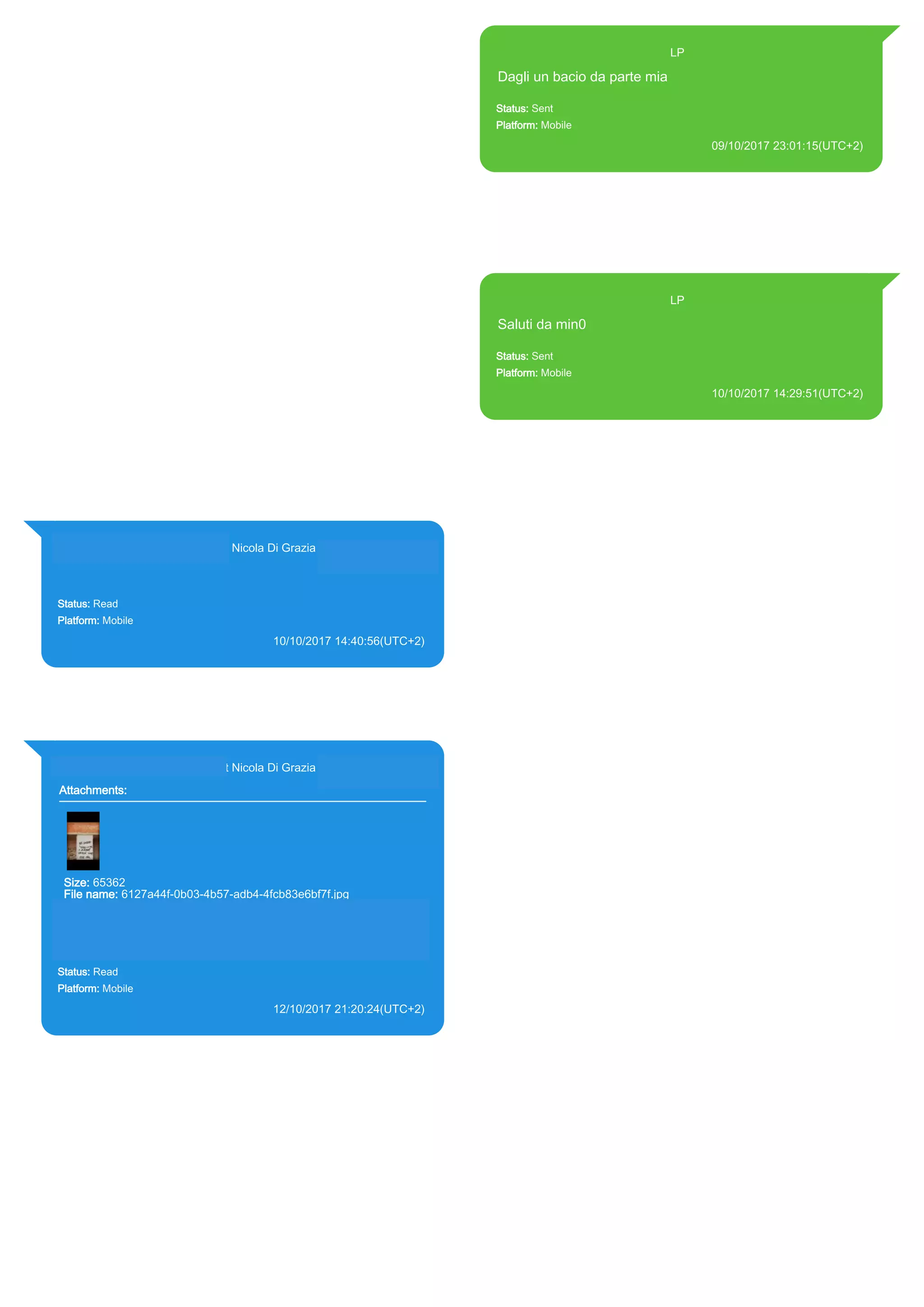 393371119961@s.whatsapp.net LP
Dagli un bacio da parte mia
Status: Sent
Platform: Mobile
09/10/2017 23:01:15(UTC+2)
Source Extraction:
Logical (1)
Source:
iPhone XS di LP/Applications/group.net.whatsapp.WhatsApp.shared/ChatStorage.sqlite :
0x25715F7 (Table: ZWAMESSAGE, Size: 191373312 bytes)
iPhone XS di
LP/Applications/group.net.whatsapp.WhatsApp.shared/Library/Preferences/group.net.whatsap
p.WhatsApp.shared.plist : 0x86E (Size: 23298 bytes)
393371119961@s.whatsapp.net LP
Saluti da min0
Status: Sent
Platform: Mobile
10/10/2017 14:29:51(UTC+2)
Source Extraction:
Logical (1)
Source:
iPhone XS di LP/Applications/group.net.whatsapp.WhatsApp.shared/ChatStorage.sqlite :
0x2756867 (Table: ZWAMESSAGE, Size: 191373312 bytes)
iPhone XS di
LP/Applications/group.net.whatsapp.WhatsApp.shared/Library/Preferences/group.net.whatsap
p.WhatsApp.shared.plist : 0x86E (Size: 23298 bytes)
393281440427@s.whatsapp.net Nicola Di Grazia (+39 328 144 0427)
Status: Read
Platform: Mobile
10/10/2017 14:40:56(UTC+2)
Source Extraction:
Logical (1)
Source:
iPhone XS di LP/Applications/group.net.whatsapp.WhatsApp.shared/ChatStorage.sqlite :
0x2756D5E (Table: ZWAMESSAGE, ZWAGROUPMEMBER, Size: 191373312 bytes)
393281440427@s.whatsapp.net Nicola Di Grazia (+39 328 144 0427)
Attachments:
Size: 65362
File name: 6127a44f-0b03-4b57-adb4-4fcb83e6bf7f.jpg
Path:
https://mmg.whatsapp.net/d/f/AhYARCNG6l17Ug1tqIzMc7_qTjnSeU
G2MducQ4x6D_uw.enc
6127a44f-0b03-4b57-adb4-4fcb83e6bf7f.jpg
Status: Read
Platform: Mobile
12/10/2017 21:20:24(UTC+2)
Source Extraction:
Logical (1)
Source:
iPhone XS di LP/Applications/group.net.whatsapp.WhatsApp.shared/ChatStorage.sqlite :
0x28528A8 (Table: ZWAMESSAGE, ZWAGROUPMEMBER, ZWAMEDIAITEM, Size:
191373312 bytes)
iPhone XS di
LP/Applications/group.net.whatsapp.WhatsApp.shared/Message/Media/393281440427@s.wh
atsapp.net/6/1/6127a44f-0b03-4b57-adb4-4fcb83e6bf7f.jpg : (Size: 65362 bytes)
17853
 