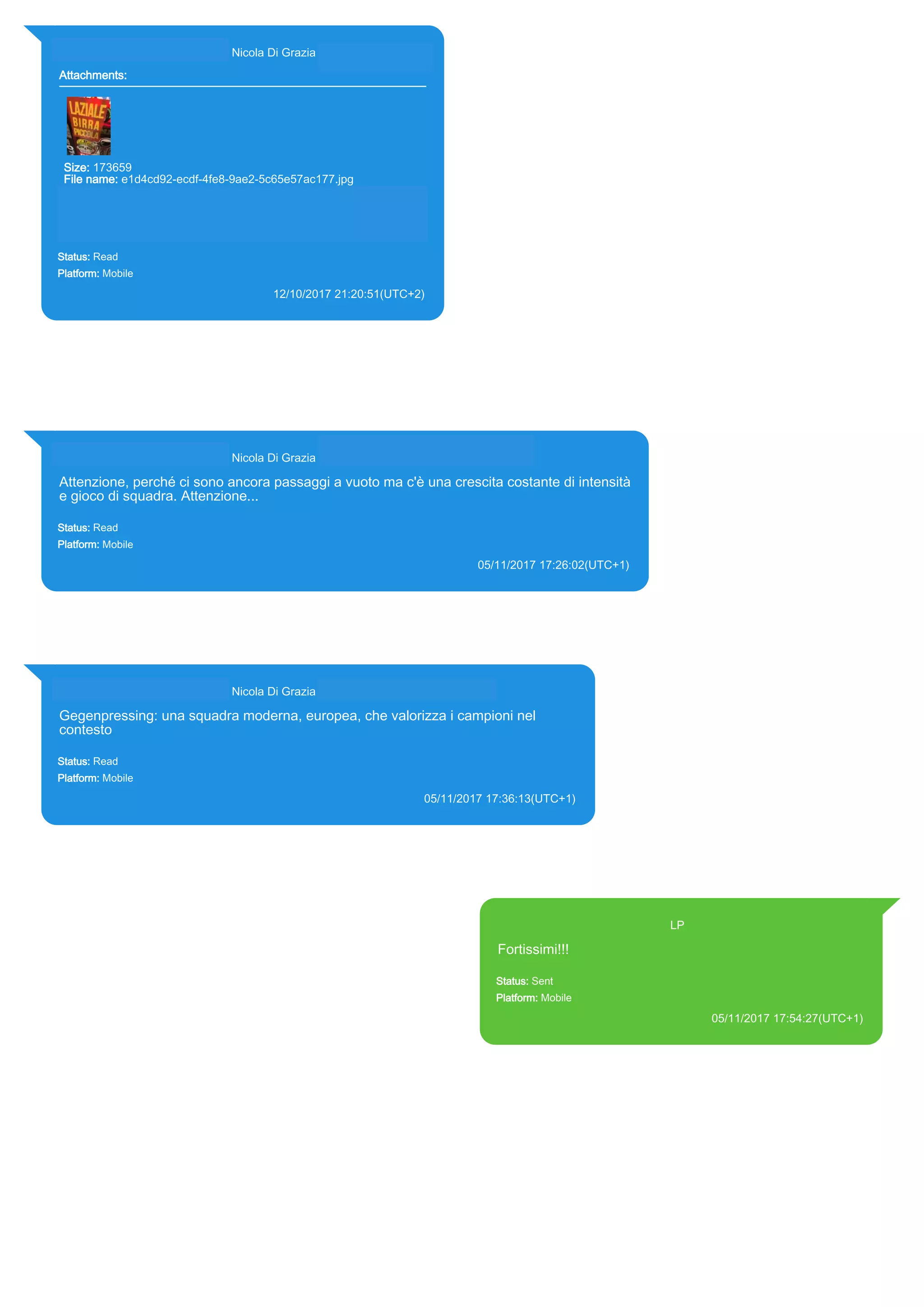 393281440427@s.whatsapp.net Nicola Di Grazia (+39 328 144 0427)
Attachments:
Size: 173659
File name: e1d4cd92-ecdf-4fe8-9ae2-5c65e57ac177.jpg
Path:
https://mmg.whatsapp.net/d/f/ArxdH_dxLF1FXvrscB02TRcdNn9s1Fg
BfIR_m5Wzf_Eb.enc
e1d4cd92-ecdf-4fe8-9ae2-5c65e57ac177.jpg
Status: Read
Platform: Mobile
12/10/2017 21:20:51(UTC+2)
Source Extraction:
Logical (1)
Source:
iPhone XS di LP/Applications/group.net.whatsapp.WhatsApp.shared/ChatStorage.sqlite :
0x285277E (Table: ZWAMESSAGE, ZWAGROUPMEMBER, ZWAMEDIAITEM, Size:
191373312 bytes)
iPhone XS di
LP/Applications/group.net.whatsapp.WhatsApp.shared/Message/Media/393281440427@s.wh
atsapp.net/e/1/e1d4cd92-ecdf-4fe8-9ae2-5c65e57ac177.jpg : (Size: 173659 bytes)
393281440427@s.whatsapp.net Nicola Di Grazia (+39 328 144 0427)
Attenzione, perché ci sono ancora passaggi a vuoto ma c'è una crescita costante di intensità
e gioco di squadra. Attenzione...
Status: Read
Platform: Mobile
05/11/2017 17:26:02(UTC+1)
Source Extraction:
Logical (1)
Source:
iPhone XS di LP/Applications/group.net.whatsapp.WhatsApp.shared/ChatStorage.sqlite : 0x2BBEF32 (Table: ZWAMESSAGE,
ZWAGROUPMEMBER, Size: 191373312 bytes)
393281440427@s.whatsapp.net Nicola Di Grazia (+39 328 144 0427)
Gegenpressing: una squadra moderna, europea, che valorizza i campioni nel
contesto
Status: Read
Platform: Mobile
05/11/2017 17:36:13(UTC+1)
Source Extraction:
Logical (1)
Source:
iPhone XS di LP/Applications/group.net.whatsapp.WhatsApp.shared/ChatStorage.sqlite : 0x2BBE44A (Table: ZWAMESSAGE,
ZWAGROUPMEMBER, Size: 191373312 bytes)
393371119961@s.whatsapp.net LP
Fortissimi!!!
Status: Sent
Platform: Mobile
05/11/2017 17:54:27(UTC+1)
Source Extraction:
Logical (1)
Source:
iPhone XS di LP/Applications/group.net.whatsapp.WhatsApp.shared/ChatStorage.sqlite :
0x2BBE7EC (Table: ZWAMESSAGE, Size: 191373312 bytes)
iPhone XS di
LP/Applications/group.net.whatsapp.WhatsApp.shared/Library/Preferences/group.net.whatsap
p.WhatsApp.shared.plist : 0x86E (Size: 23298 bytes)
17854
 