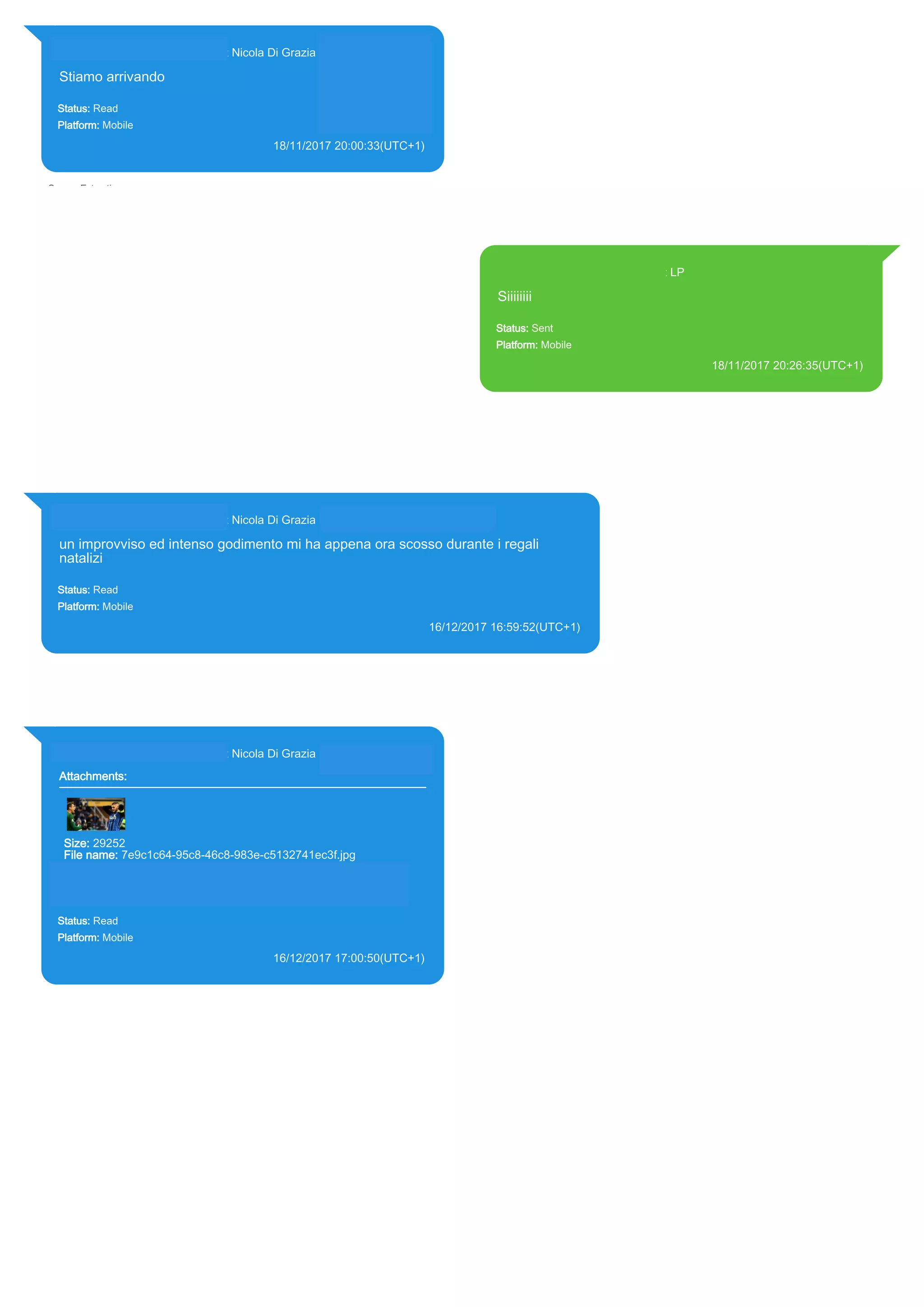 393281440427@s.whatsapp.net Nicola Di Grazia (+39 328 144 0427)
Stiamo arrivando
Status: Read
Platform: Mobile
18/11/2017 20:00:33(UTC+1)
Source Extraction:
Logical (1)
Source:
iPhone XS di LP/Applications/group.net.whatsapp.WhatsApp.shared/ChatStorage.sqlite :
0x260125D (Table: ZWAMESSAGE, ZWAGROUPMEMBER, Size: 191373312 bytes)
393371119961@s.whatsapp.net LP
Siiiiiiii
Status: Sent
Platform: Mobile
18/11/2017 20:26:35(UTC+1)
Source Extraction:
Logical (1)
Source:
iPhone XS di LP/Applications/group.net.whatsapp.WhatsApp.shared/ChatStorage.sqlite :
0x2E96789 (Table: ZWAMESSAGE, Size: 191373312 bytes)
iPhone XS di
LP/Applications/group.net.whatsapp.WhatsApp.shared/Library/Preferences/group.net.whatsap
p.WhatsApp.shared.plist : 0x86E (Size: 23298 bytes)
393281440427@s.whatsapp.net Nicola Di Grazia (+39 328 144 0427)
un improvviso ed intenso godimento mi ha appena ora scosso durante i regali
natalizi
Status: Read
Platform: Mobile
16/12/2017 16:59:52(UTC+1)
Source Extraction:
Logical (1)
Source:
iPhone XS di LP/Applications/group.net.whatsapp.WhatsApp.shared/ChatStorage.sqlite : 0x33308AD (Table: ZWAMESSAGE,
ZWAGROUPMEMBER, Size: 191373312 bytes)
393281440427@s.whatsapp.net Nicola Di Grazia (+39 328 144 0427)
Attachments:
Size: 29252
File name: 7e9c1c64-95c8-46c8-983e-c5132741ec3f.jpg
Path: https://mmg-fna.whatsapp.net/d/f/AnQpmWCYydY-
x7T9URPU2lOglNEZ0eAm6-mTHERDoQUa.enc
7e9c1c64-95c8-46c8-983e-c5132741ec3f.jpg
Status: Read
Platform: Mobile
16/12/2017 17:00:50(UTC+1)
Source Extraction:
Logical (1)
Source:
iPhone XS di LP/Applications/group.net.whatsapp.WhatsApp.shared/ChatStorage.sqlite :
0x33304A4 (Table: ZWAMESSAGE, ZWAGROUPMEMBER, ZWAMEDIAITEM, Size:
191373312 bytes)
iPhone XS di
LP/Applications/group.net.whatsapp.WhatsApp.shared/Message/Media/393281440427@s.wh
atsapp.net/7/e/7e9c1c64-95c8-46c8-983e-c5132741ec3f.jpg : (Size: 29252 bytes)
17855
 