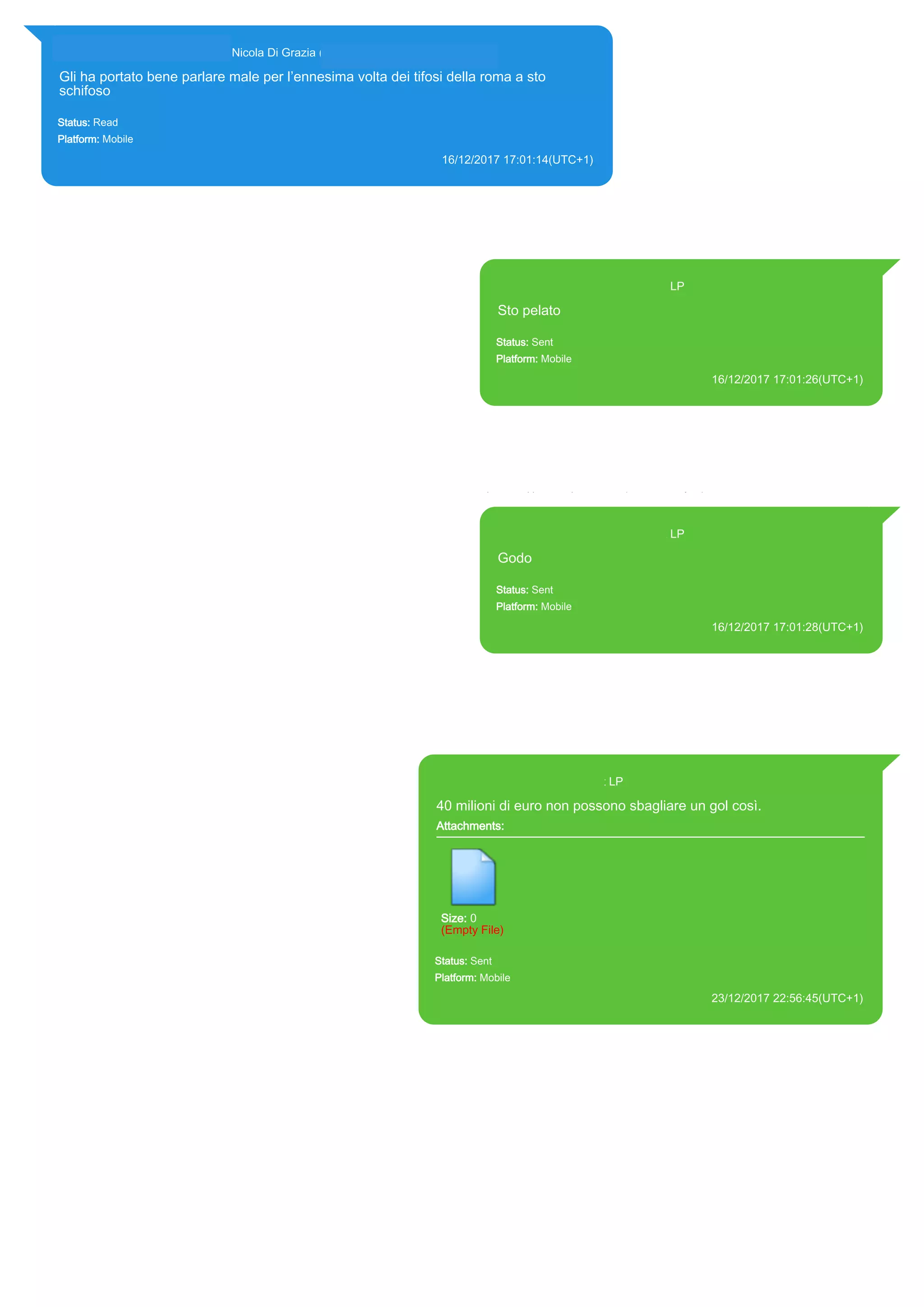 393281440427@s.whatsapp.net Nicola Di Grazia (+39 328 144 0427)
Gli ha portato bene parlare male per l’ennesima volta dei tifosi della roma a sto
schifoso
Status: Read
Platform: Mobile
16/12/2017 17:01:14(UTC+1)
Source Extraction:
Logical (1)
Source:
iPhone XS di LP/Applications/group.net.whatsapp.WhatsApp.shared/ChatStorage.sqlite : 0x3330E51 (Table: ZWAMESSAGE,
ZWAGROUPMEMBER, Size: 191373312 bytes)
393371119961@s.whatsapp.net LP
Sto pelato
Status: Sent
Platform: Mobile
16/12/2017 17:01:26(UTC+1)
Source Extraction:
Logical (1)
Source:
iPhone XS di LP/Applications/group.net.whatsapp.WhatsApp.shared/ChatStorage.sqlite :
0x33303EB (Table: ZWAMESSAGE, Size: 191373312 bytes)
iPhone XS di
LP/Applications/group.net.whatsapp.WhatsApp.shared/Library/Preferences/group.net.whatsap
p.WhatsApp.shared.plist : 0x86E (Size: 23298 bytes)
393371119961@s.whatsapp.net LP
Godo
Status: Sent
Platform: Mobile
16/12/2017 17:01:28(UTC+1)
Source Extraction:
Logical (1)
Source:
iPhone XS di LP/Applications/group.net.whatsapp.WhatsApp.shared/ChatStorage.sqlite :
0x333052C (Table: ZWAMESSAGE, Size: 191373312 bytes)
iPhone XS di
LP/Applications/group.net.whatsapp.WhatsApp.shared/Library/Preferences/group.net.whatsap
p.WhatsApp.shared.plist : 0x86E (Size: 23298 bytes)
393371119961@s.whatsapp.net LP
40 milioni di euro non possono sbagliare un gol così.
Attachments:
Size: 0
(Empty File)
Status: Sent
Platform: Mobile
23/12/2017 22:56:45(UTC+1)
Source Extraction:
Logical (1)
Source:
iPhone XS di LP/Applications/group.net.whatsapp.WhatsApp.shared/ChatStorage.sqlite : 0x349CD5A (Table:
ZWAMESSAGE, Size: 191373312 bytes)
iPhone XS di
LP/Applications/group.net.whatsapp.WhatsApp.shared/Library/Preferences/group.net.whatsapp.WhatsApp.s
hared.plist : 0x86E (Size: 23298 bytes)
17856
 