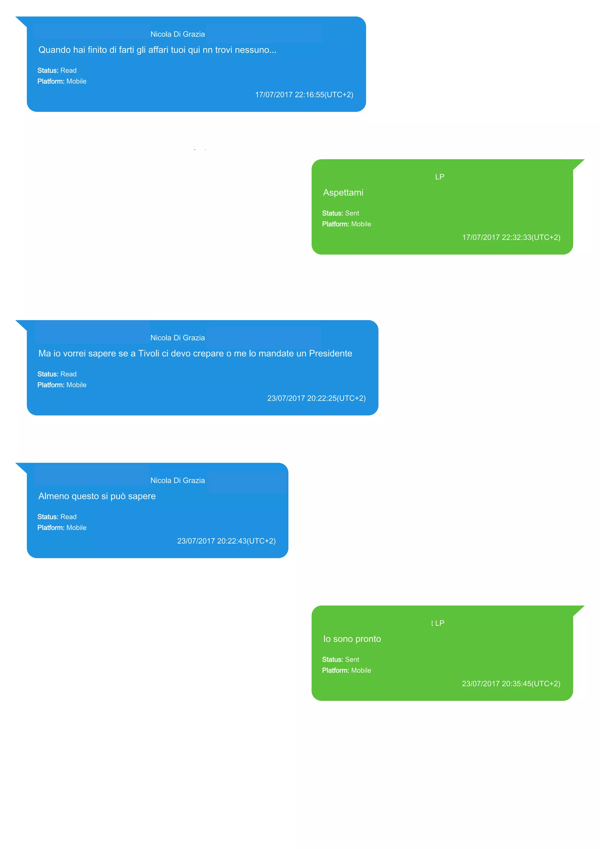 393281440427@s.whatsapp.net Nicola Di Grazia (+39 328 144 0427)
Quando hai finito di farti gli affari tuoi qui nn trovi nessuno...
Status: Read
Platform: Mobile
17/07/2017 22:16:55(UTC+2)
Source Extraction:
Logical (1)
Source:
iPhone XS di LP/Applications/group.net.whatsapp.WhatsApp.shared/ChatStorage.sqlite : 0xAD53F7 (Table:
ZWAMESSAGE, ZWAGROUPMEMBER, Size: 191373312 bytes)
393371119961@s.whatsapp.net LP
Aspettami
Status: Sent
Platform: Mobile
17/07/2017 22:32:33(UTC+2)
Source Extraction:
Logical (1)
Source:
iPhone XS di LP/Applications/group.net.whatsapp.WhatsApp.shared/ChatStorage.sqlite :
0xAD570C (Table: ZWAMESSAGE, Size: 191373312 bytes)
iPhone XS di
LP/Applications/group.net.whatsapp.WhatsApp.shared/Library/Preferences/group.net.whatsap
p.WhatsApp.shared.plist : 0x86E (Size: 23298 bytes)
393281440427@s.whatsapp.net Nicola Di Grazia (+39 328 144 0427)
Ma io vorrei sapere se a Tivoli ci devo crepare o me lo mandate un Presidente
Status: Read
Platform: Mobile
23/07/2017 20:22:25(UTC+2)
Source Extraction:
Logical (1)
Source:
iPhone XS di LP/Applications/group.net.whatsapp.WhatsApp.shared/ChatStorage.sqlite : 0x1BDA32E (Table: ZWAMESSAGE,
ZWAGROUPMEMBER, Size: 191373312 bytes)
393281440427@s.whatsapp.net Nicola Di Grazia (+39 328 144 0427)
Almeno questo si può sapere
Status: Read
Platform: Mobile
23/07/2017 20:22:43(UTC+2)
Source Extraction:
Logical (1)
Source:
iPhone XS di LP/Applications/group.net.whatsapp.WhatsApp.shared/ChatStorage.sqlite :
0x1BDA28E (Table: ZWAMESSAGE, ZWAGROUPMEMBER, Size: 191373312 bytes)
393371119961@s.whatsapp.net LP
Io sono pronto
Status: Sent
Platform: Mobile
23/07/2017 20:35:45(UTC+2)
Source Extraction:
Logical (1)
Source:
iPhone XS di LP/Applications/group.net.whatsapp.WhatsApp.shared/ChatStorage.sqlite :
0x1B72D56 (Table: ZWAMESSAGE, Size: 191373312 bytes)
iPhone XS di
LP/Applications/group.net.whatsapp.WhatsApp.shared/Library/Preferences/group.net.whatsap
p.WhatsApp.shared.plist : 0x86E (Size: 23298 bytes)
17813
 