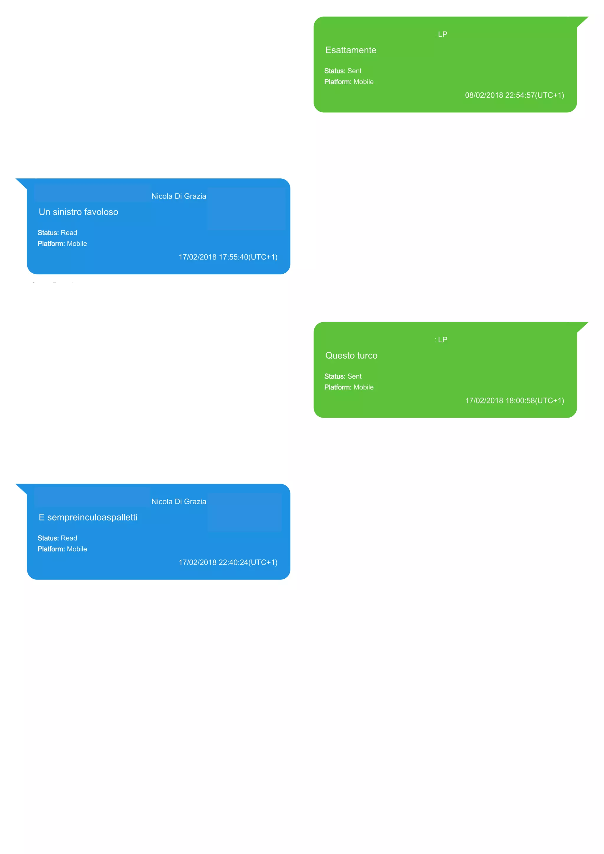 393371119961@s.whatsapp.net LP
Esattamente
Status: Sent
Platform: Mobile
08/02/2018 22:54:57(UTC+1)
Source Extraction:
Logical (1)
Source:
iPhone XS di LP/Applications/group.net.whatsapp.WhatsApp.shared/ChatStorage.sqlite :
0x4AC3416 (Table: ZWAMESSAGE, Size: 191373312 bytes)
iPhone XS di
LP/Applications/group.net.whatsapp.WhatsApp.shared/Library/Preferences/group.net.whatsap
p.WhatsApp.shared.plist : 0x86E (Size: 23298 bytes)
393281440427@s.whatsapp.net Nicola Di Grazia (+39 328 144 0427)
Un sinistro favoloso
Status: Read
Platform: Mobile
17/02/2018 17:55:40(UTC+1)
Source Extraction:
Logical (1)
Source:
iPhone XS di LP/Applications/group.net.whatsapp.WhatsApp.shared/ChatStorage.sqlite :
0x4CBE658 (Table: ZWAMESSAGE, ZWAGROUPMEMBER, Size: 191373312 bytes)
393371119961@s.whatsapp.net LP
Questo turco
Status: Sent
Platform: Mobile
17/02/2018 18:00:58(UTC+1)
Source Extraction:
Logical (1)
Source:
iPhone XS di LP/Applications/group.net.whatsapp.WhatsApp.shared/ChatStorage.sqlite :
0x4CBEABC (Table: ZWAMESSAGE, Size: 191373312 bytes)
iPhone XS di
LP/Applications/group.net.whatsapp.WhatsApp.shared/Library/Preferences/group.net.whatsap
p.WhatsApp.shared.plist : 0x86E (Size: 23298 bytes)
393281440427@s.whatsapp.net Nicola Di Grazia (+39 328 144 0427)
E sempreinculoaspalletti
Status: Read
Platform: Mobile
17/02/2018 22:40:24(UTC+1)
Source Extraction:
Logical (1)
Source:
iPhone XS di LP/Applications/group.net.whatsapp.WhatsApp.shared/ChatStorage.sqlite :
0x4CC7D48 (Table: ZWAMESSAGE, ZWAGROUPMEMBER, Size: 191373312 bytes)
17859
 