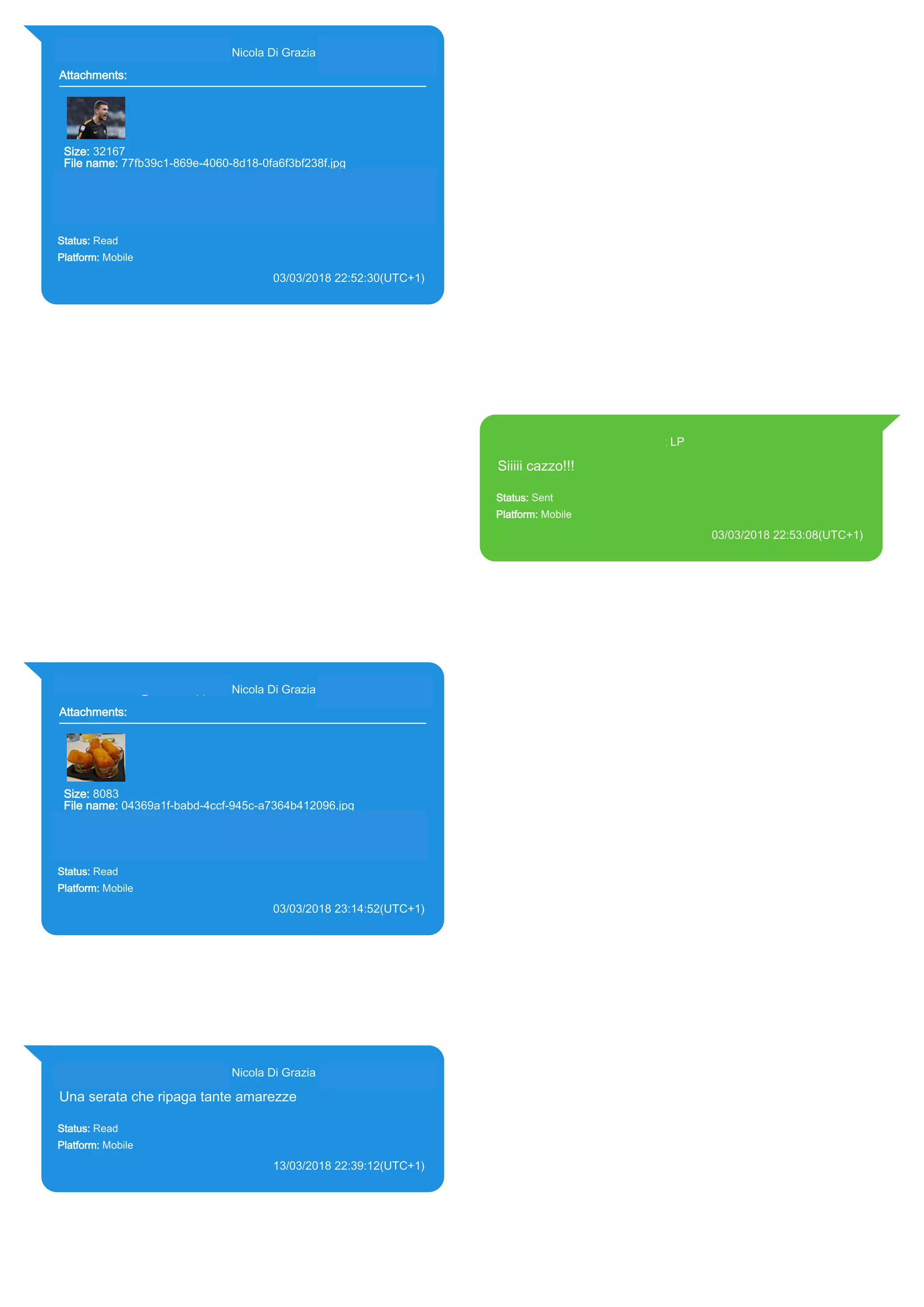 393281440427@s.whatsapp.net Nicola Di Grazia (+39 328 144 0427)
Attachments:
Size: 32167
File name: 77fb39c1-869e-4060-8d18-0fa6f3bf238f.jpg
Path: https://mmg-
fna.whatsapp.net/d/f/AinPwiMBkCCMLfIoon7RMjop4X_oqmEdoPKY
OAQBTPR1.enc
77fb39c1-869e-4060-8d18-0fa6f3bf238f.jpg
Status: Read
Platform: Mobile
03/03/2018 22:52:30(UTC+1)
Source Extraction:
Logical (1)
Source:
iPhone XS di LP/Applications/group.net.whatsapp.WhatsApp.shared/ChatStorage.sqlite :
0x5132528 (Table: ZWAMESSAGE, ZWAGROUPMEMBER, ZWAMEDIAITEM, Size:
191373312 bytes)
iPhone XS di
LP/Applications/group.net.whatsapp.WhatsApp.shared/Message/Media/393281440427@s.wh
atsapp.net/7/7/77fb39c1-869e-4060-8d18-0fa6f3bf238f.jpg : (Size: 32167 bytes)
393371119961@s.whatsapp.net LP
Siiiii cazzo!!!
Status: Sent
Platform: Mobile
03/03/2018 22:53:08(UTC+1)
Source Extraction:
Logical (1)
Source:
iPhone XS di LP/Applications/group.net.whatsapp.WhatsApp.shared/ChatStorage.sqlite :
0x51328C4 (Table: ZWAMESSAGE, Size: 191373312 bytes)
iPhone XS di
LP/Applications/group.net.whatsapp.WhatsApp.shared/Library/Preferences/group.net.whatsap
p.WhatsApp.shared.plist : 0x86E (Size: 23298 bytes)
393281440427@s.whatsapp.net Nicola Di Grazia (+39 328 144 0427)
Attachments:
Size: 8083
File name: 04369a1f-babd-4ccf-945c-a7364b412096.jpg
Path: https://mmg-fna.whatsapp.net/d/f/AoB5P-
OuX16uDL54MFHr3HpxWSwC3dYlahJgfQTbif5c.enc
04369a1f-babd-4ccf-945c-a7364b412096.jpg
Status: Read
Platform: Mobile
03/03/2018 23:14:52(UTC+1)
Source Extraction:
Logical (1)
Source:
iPhone XS di LP/Applications/group.net.whatsapp.WhatsApp.shared/ChatStorage.sqlite :
0x31E46B3 (Table: ZWAMESSAGE, ZWAGROUPMEMBER, ZWAMEDIAITEM, Size:
191373312 bytes)
iPhone XS di
LP/Applications/group.net.whatsapp.WhatsApp.shared/Message/Media/393281440427@s.wh
atsapp.net/0/4/04369a1f-babd-4ccf-945c-a7364b412096.jpg : (Size: 8083 bytes)
393281440427@s.whatsapp.net Nicola Di Grazia (+39 328 144 0427)
Una serata che ripaga tante amarezze
Status: Read
Platform: Mobile
13/03/2018 22:39:12(UTC+1)
Source Extraction:
Logical (1)
Source:
iPhone XS di LP/Applications/group.net.whatsapp.WhatsApp.shared/ChatStorage.sqlite :
0x5371E62 (Table: ZWAMESSAGE, ZWAGROUPMEMBER, Size: 191373312 bytes)
17860
 