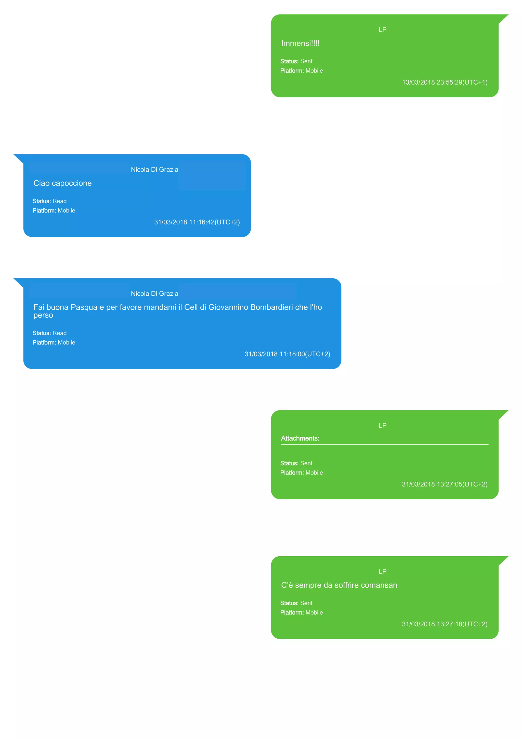 393371119961@s.whatsapp.net LP
Immensi!!!!
Status: Sent
Platform: Mobile
13/03/2018 23:55:29(UTC+1)
Source Extraction:
Logical (1)
Source:
iPhone XS di LP/Applications/group.net.whatsapp.WhatsApp.shared/ChatStorage.sqlite :
0x53715BB (Table: ZWAMESSAGE, Size: 191373312 bytes)
iPhone XS di
LP/Applications/group.net.whatsapp.WhatsApp.shared/Library/Preferences/group.net.whatsap
p.WhatsApp.shared.plist : 0x86E (Size: 23298 bytes)
393281440427@s.whatsapp.net Nicola Di Grazia (+39 328 144 0427)
Ciao capoccione
Status: Read
Platform: Mobile
31/03/2018 11:16:42(UTC+2)
Source Extraction:
Logical (1)
Source:
iPhone XS di LP/Applications/group.net.whatsapp.WhatsApp.shared/ChatStorage.sqlite :
0x598A73B (Table: ZWAMESSAGE, ZWAGROUPMEMBER, Size: 191373312 bytes)
393281440427@s.whatsapp.net Nicola Di Grazia (+39 328 144 0427)
Fai buona Pasqua e per favore mandami il Cell di Giovannino Bombardieri che l'ho
perso
Status: Read
Platform: Mobile
31/03/2018 11:18:00(UTC+2)
Source Extraction:
Logical (1)
Source:
iPhone XS di LP/Applications/group.net.whatsapp.WhatsApp.shared/ChatStorage.sqlite : 0x598A663 (Table: ZWAMESSAGE,
ZWAGROUPMEMBER, Size: 191373312 bytes)
393371119961@s.whatsapp.net LP
Attachments:
Status: Sent
Platform: Mobile
31/03/2018 13:27:05(UTC+2)
Source Extraction:
Logical (1)
Source:
iPhone XS di LP/Applications/group.net.whatsapp.WhatsApp.shared/ChatStorage.sqlite :
0x59A5A21 (Table: ZWAMESSAGE, ZWAMEDIAITEM, Size: 191373312 bytes)
iPhone XS di
LP/Applications/group.net.whatsapp.WhatsApp.shared/Library/Preferences/group.net.whatsap
p.WhatsApp.shared.plist : 0x86E (Size: 23298 bytes)
393371119961@s.whatsapp.net LP
C’è sempre da soffrire comansan
Status: Sent
Platform: Mobile
31/03/2018 13:27:18(UTC+2)
Source Extraction:
Logical (1)
Source:
iPhone XS di LP/Applications/group.net.whatsapp.WhatsApp.shared/ChatStorage.sqlite :
0x59A5E78 (Table: ZWAMESSAGE, Size: 191373312 bytes)
iPhone XS di
LP/Applications/group.net.whatsapp.WhatsApp.shared/Library/Preferences/group.net.whatsap
p.WhatsApp.shared.plist : 0x86E (Size: 23298 bytes)
17861
 