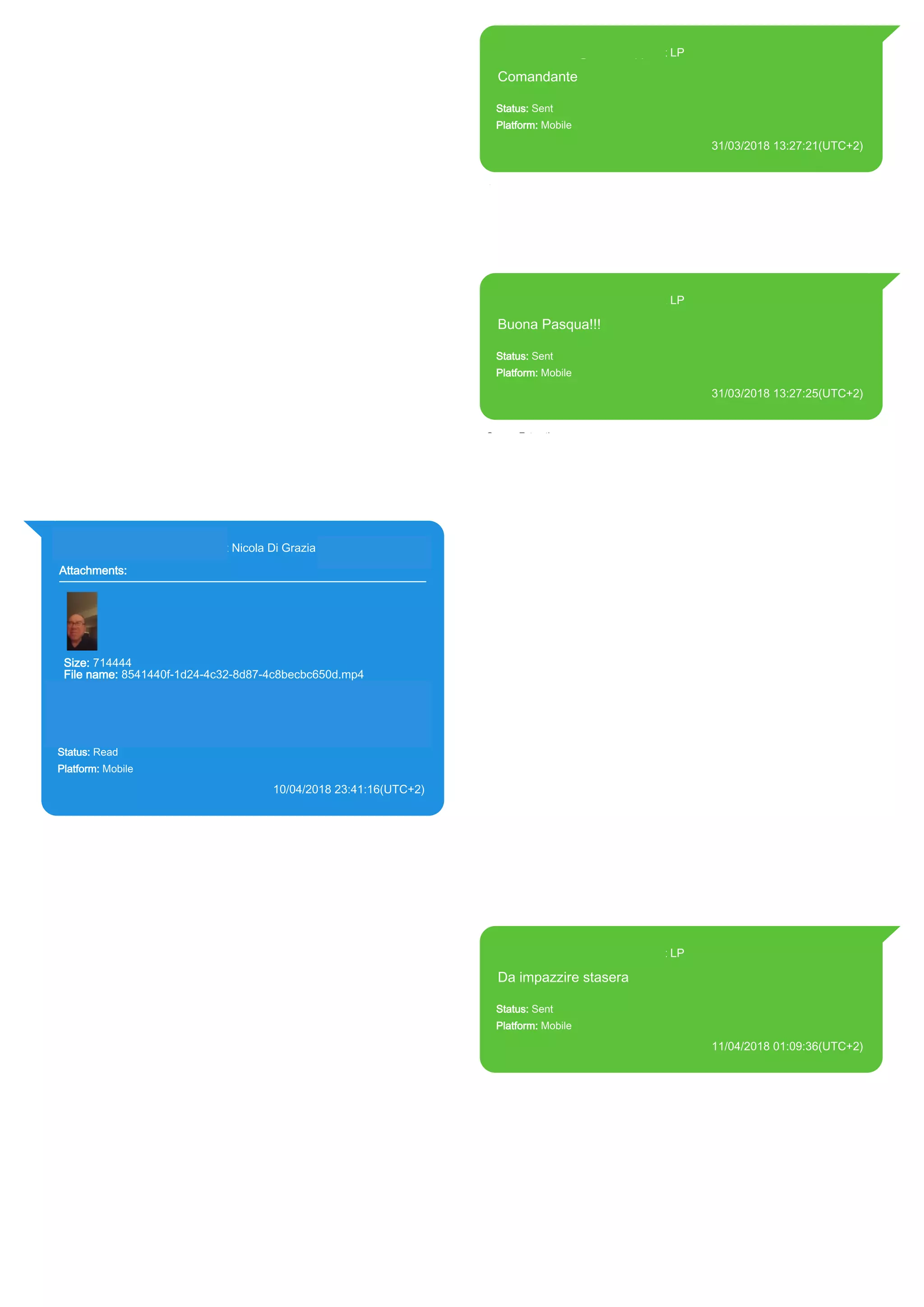 393371119961@s.whatsapp.net LP
Comandante
Status: Sent
Platform: Mobile
31/03/2018 13:27:21(UTC+2)
Source Extraction:
Logical (1)
Source:
iPhone XS di LP/Applications/group.net.whatsapp.WhatsApp.shared/ChatStorage.sqlite :
0x59A590C (Table: ZWAMESSAGE, Size: 191373312 bytes)
iPhone XS di
LP/Applications/group.net.whatsapp.WhatsApp.shared/Library/Preferences/group.net.whatsap
p.WhatsApp.shared.plist : 0x86E (Size: 23298 bytes)
393371119961@s.whatsapp.net LP
Buona Pasqua!!!
Status: Sent
Platform: Mobile
31/03/2018 13:27:25(UTC+2)
Source Extraction:
Logical (1)
Source:
iPhone XS di LP/Applications/group.net.whatsapp.WhatsApp.shared/ChatStorage.sqlite :
0x59A5889 (Table: ZWAMESSAGE, Size: 191373312 bytes)
iPhone XS di
LP/Applications/group.net.whatsapp.WhatsApp.shared/Library/Preferences/group.net.whatsap
p.WhatsApp.shared.plist : 0x86E (Size: 23298 bytes)
393281440427@s.whatsapp.net Nicola Di Grazia (+39 328 144 0427)
Attachments:
Size: 714444
File name: 8541440f-1d24-4c32-8d87-4c8becbc650d.mp4
Path: https://mmg-
fna.whatsapp.net/d/f/AsAXmu6qUfYB0OVIYydmffs8mSqYqS1ppd0Q
PkEAS5gp.enc
8541440f-1d24-4c32-8d87-4c8becbc650d.mp4
Status: Read
Platform: Mobile
10/04/2018 23:41:16(UTC+2)
Source Extraction:
Logical (1)
Source:
iPhone XS di LP/Applications/group.net.whatsapp.WhatsApp.shared/ChatStorage.sqlite :
0x5DEC98A (Table: ZWAMESSAGE, ZWAGROUPMEMBER, ZWAMEDIAITEM, Size:
191373312 bytes)
iPhone XS di
LP/Applications/group.net.whatsapp.WhatsApp.shared/Message/Media/393281440427@s.wh
atsapp.net/8/5/8541440f-1d24-4c32-8d87-4c8becbc650d.mp4 : (Size: 714444 bytes)
393371119961@s.whatsapp.net LP
Da impazzire stasera
Status: Sent
Platform: Mobile
11/04/2018 01:09:36(UTC+2)
Source Extraction:
Logical (1)
Source:
iPhone XS di LP/Applications/group.net.whatsapp.WhatsApp.shared/ChatStorage.sqlite :
0x5E10868 (Table: ZWAMESSAGE, Size: 191373312 bytes)
iPhone XS di
LP/Applications/group.net.whatsapp.WhatsApp.shared/Library/Preferences/group.net.whatsap
p.WhatsApp.shared.plist : 0x86E (Size: 23298 bytes)
17862
 