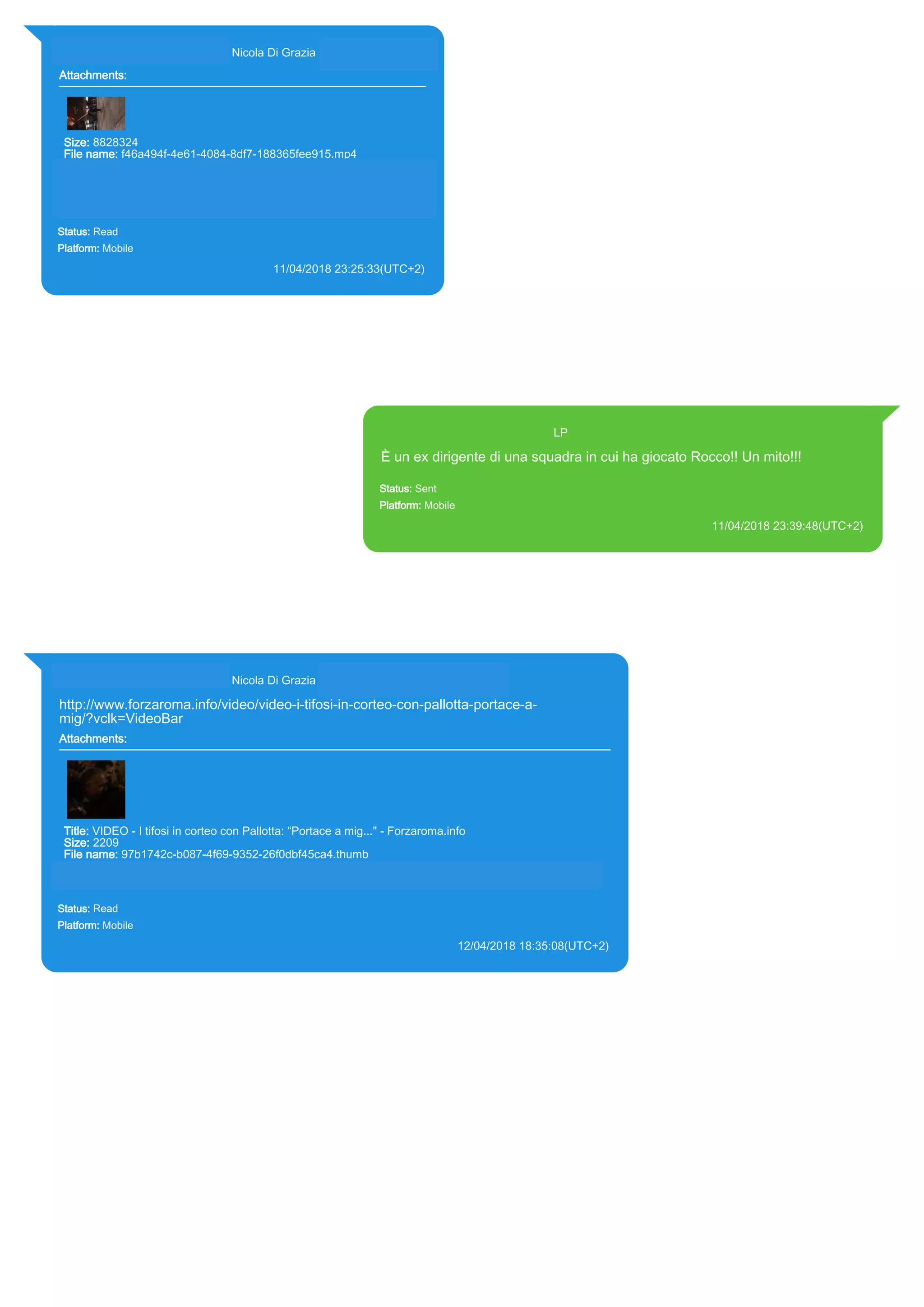 393281440427@s.whatsapp.net Nicola Di Grazia (+39 328 144 0427)
Attachments:
Size: 8828324
File name: f46a494f-4e61-4084-8df7-188365fee915.mp4
Path: https://mmg-
fna.whatsapp.net/d/f/AoiDsC9J0Nydb_nT79xV633xpWwfZnM3rsGvk
pX0bJtp.enc
f46a494f-4e61-4084-8df7-188365fee915.mp4
Status: Read
Platform: Mobile
11/04/2018 23:25:33(UTC+2)
Source Extraction:
Logical (1)
Source:
iPhone XS di LP/Applications/group.net.whatsapp.WhatsApp.shared/ChatStorage.sqlite :
0x5EE84EA (Table: ZWAMESSAGE, ZWAGROUPMEMBER, ZWAMEDIAITEM, Size:
191373312 bytes)
iPhone XS di
LP/Applications/group.net.whatsapp.WhatsApp.shared/Message/Media/393281440427@s.wh
atsapp.net/f/4/f46a494f-4e61-4084-8df7-188365fee915.mp4 : (Size: 8828324 bytes)
393371119961@s.whatsapp.net LP
È un ex dirigente di una squadra in cui ha giocato Rocco!! Un mito!!!
Status: Sent
Platform: Mobile
11/04/2018 23:39:48(UTC+2)
Source Extraction:
Logical (1)
Source:
iPhone XS di LP/Applications/group.net.whatsapp.WhatsApp.shared/ChatStorage.sqlite : 0x5EF887F (Table:
ZWAMESSAGE, Size: 191373312 bytes)
iPhone XS di
LP/Applications/group.net.whatsapp.WhatsApp.shared/Library/Preferences/group.net.whatsapp.WhatsApp.shared.plist :
0x86E (Size: 23298 bytes)
393281440427@s.whatsapp.net Nicola Di Grazia (+39 328 144 0427)
http://www.forzaroma.info/video/video-i-tifosi-in-corteo-con-pallotta-portace-a-
mig/?vclk=VideoBar
Attachments:
Title: VIDEO - I tifosi in corteo con Pallotta: “Portace a mig..." - Forzaroma.info
Size: 2209
File name: 97b1742c-b087-4f69-9352-26f0dbf45ca4.thumb
Path: http://www.forzaroma.info/video/video-i-tifosi-in-corteo-con-pallotta-portace-a-mig/?vclk=VideoBar
97b1742c-b087-4f69-9352-26f0dbf45ca4.thumb
Status: Read
Platform: Mobile
12/04/2018 18:35:08(UTC+2)
Source Extraction:
Logical (1)
Source:
iPhone XS di LP/Applications/group.net.whatsapp.WhatsApp.shared/ChatStorage.sqlite : 0x5F8D19C (Table: ZWAMESSAGE,
ZWAGROUPMEMBER, ZWAMEDIAITEM, Size: 191373312 bytes)
iPhone XS di LP/Applications/group.net.whatsapp.WhatsApp.shared/Message/Media/393281440427@s.whatsapp.net/9/7/97b1742c-b087-
4f69-9352-26f0dbf45ca4.thumb : (Size: 2209 bytes)
17863
 