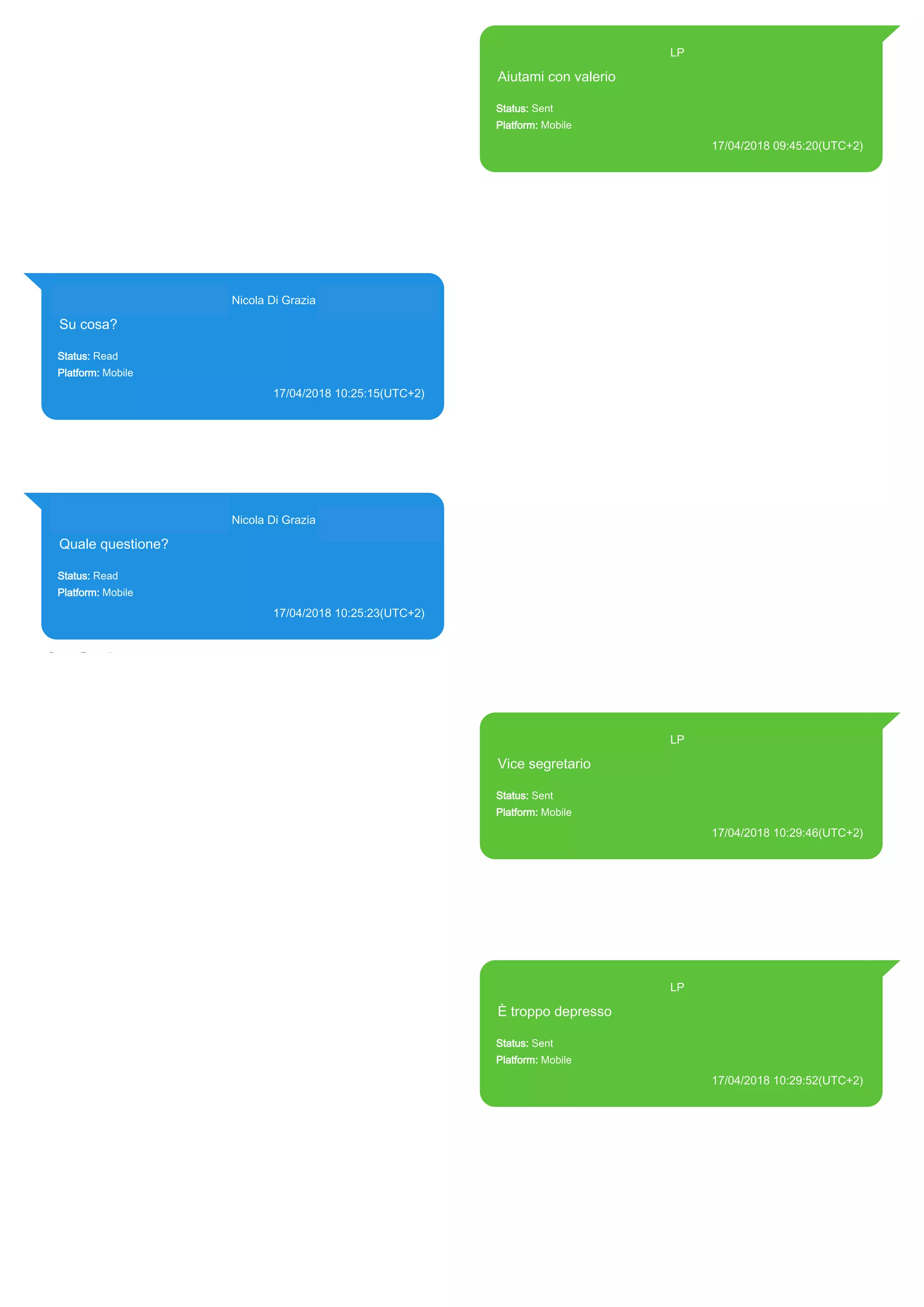 393371119961@s.whatsapp.net LP
Aiutami con valerio
Status: Sent
Platform: Mobile
17/04/2018 09:45:20(UTC+2)
Source Extraction:
Logical (1)
Source:
iPhone XS di LP/Applications/group.net.whatsapp.WhatsApp.shared/ChatStorage.sqlite :
0x613C8FD (Table: ZWAMESSAGE, Size: 191373312 bytes)
iPhone XS di
LP/Applications/group.net.whatsapp.WhatsApp.shared/Library/Preferences/group.net.whatsap
p.WhatsApp.shared.plist : 0x86E (Size: 23298 bytes)
393281440427@s.whatsapp.net Nicola Di Grazia (+39 328 144 0427)
Su cosa?
Status: Read
Platform: Mobile
17/04/2018 10:25:15(UTC+2)
Source Extraction:
Logical (1)
Source:
iPhone XS di LP/Applications/group.net.whatsapp.WhatsApp.shared/ChatStorage.sqlite :
0x61451A1 (Table: ZWAMESSAGE, ZWAGROUPMEMBER, Size: 191373312 bytes)
393281440427@s.whatsapp.net Nicola Di Grazia (+39 328 144 0427)
Quale questione?
Status: Read
Platform: Mobile
17/04/2018 10:25:23(UTC+2)
Source Extraction:
Logical (1)
Source:
iPhone XS di LP/Applications/group.net.whatsapp.WhatsApp.shared/ChatStorage.sqlite :
0x6145AEA (Table: ZWAMESSAGE, ZWAGROUPMEMBER, Size: 191373312 bytes)
393371119961@s.whatsapp.net LP
Vice segretario
Status: Sent
Platform: Mobile
17/04/2018 10:29:46(UTC+2)
Source Extraction:
Logical (1)
Source:
iPhone XS di LP/Applications/group.net.whatsapp.WhatsApp.shared/ChatStorage.sqlite :
0x614584F (Table: ZWAMESSAGE, Size: 191373312 bytes)
iPhone XS di
LP/Applications/group.net.whatsapp.WhatsApp.shared/Library/Preferences/group.net.whatsap
p.WhatsApp.shared.plist : 0x86E (Size: 23298 bytes)
393371119961@s.whatsapp.net LP
È troppo depresso
Status: Sent
Platform: Mobile
17/04/2018 10:29:52(UTC+2)
Source Extraction:
Logical (1)
Source:
iPhone XS di LP/Applications/group.net.whatsapp.WhatsApp.shared/ChatStorage.sqlite :
0x61459E5 (Table: ZWAMESSAGE, Size: 191373312 bytes)
iPhone XS di
LP/Applications/group.net.whatsapp.WhatsApp.shared/Library/Preferences/group.net.whatsap
p.WhatsApp.shared.plist : 0x86E (Size: 23298 bytes)
17864
 