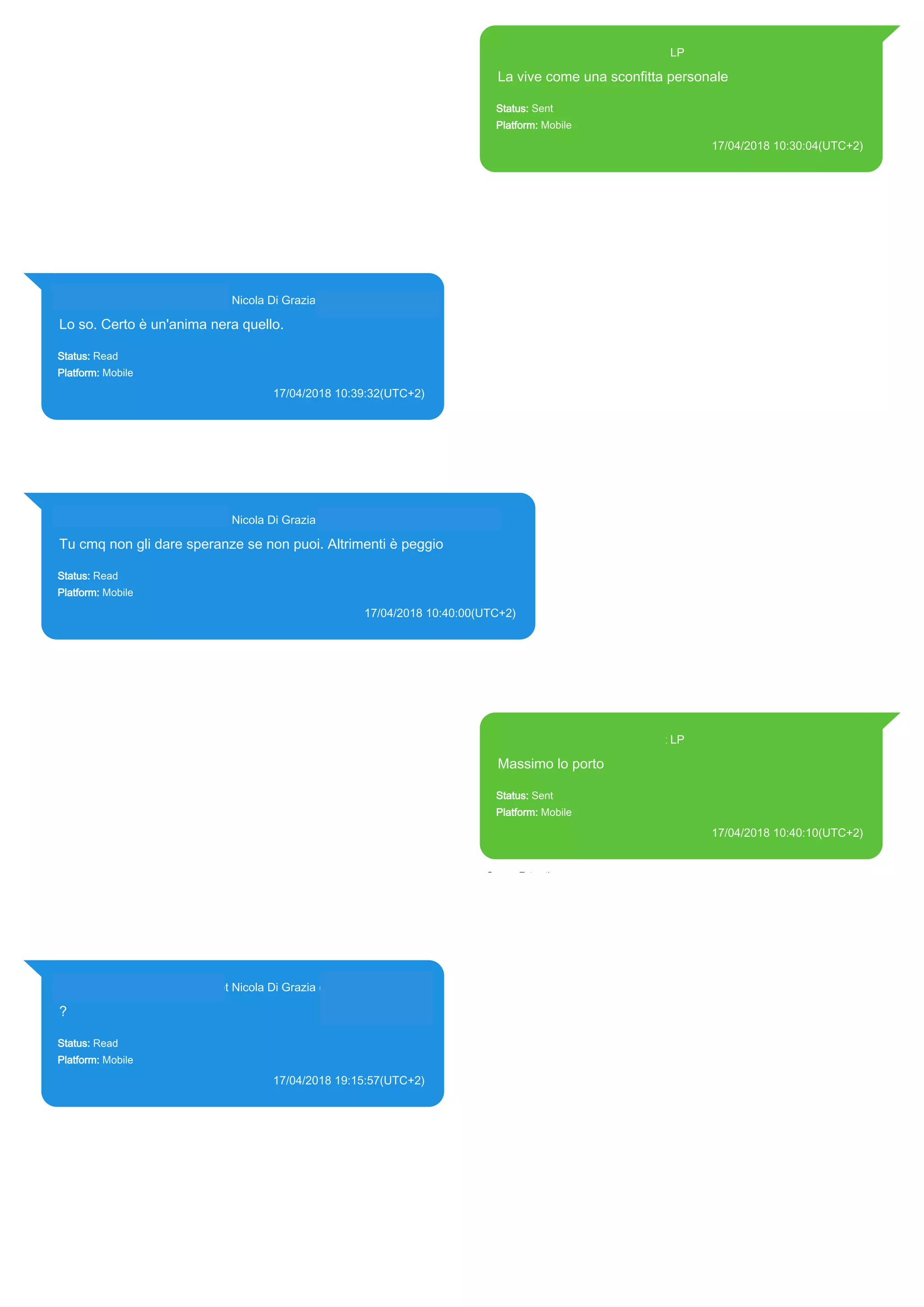 393371119961@s.whatsapp.net LP
La vive come una sconfitta personale
Status: Sent
Platform: Mobile
17/04/2018 10:30:04(UTC+2)
Source Extraction:
Logical (1)
Source:
iPhone XS di LP/Applications/group.net.whatsapp.WhatsApp.shared/ChatStorage.sqlite :
0x614594C (Table: ZWAMESSAGE, Size: 191373312 bytes)
iPhone XS di
LP/Applications/group.net.whatsapp.WhatsApp.shared/Library/Preferences/group.net.whatsap
p.WhatsApp.shared.plist : 0x86E (Size: 23298 bytes)
393281440427@s.whatsapp.net Nicola Di Grazia (+39 328 144 0427)
Lo so. Certo è un'anima nera quello.
Status: Read
Platform: Mobile
17/04/2018 10:39:32(UTC+2)
Source Extraction:
Logical (1)
Source:
iPhone XS di LP/Applications/group.net.whatsapp.WhatsApp.shared/ChatStorage.sqlite :
0x6149BC9 (Table: ZWAMESSAGE, ZWAGROUPMEMBER, Size: 191373312 bytes)
393281440427@s.whatsapp.net Nicola Di Grazia (+39 328 144 0427)
Tu cmq non gli dare speranze se non puoi. Altrimenti è peggio
Status: Read
Platform: Mobile
17/04/2018 10:40:00(UTC+2)
Source Extraction:
Logical (1)
Source:
iPhone XS di LP/Applications/group.net.whatsapp.WhatsApp.shared/ChatStorage.sqlite : 0x614946E (Table:
ZWAMESSAGE, ZWAGROUPMEMBER, Size: 191373312 bytes)
393371119961@s.whatsapp.net LP
Massimo lo porto
Status: Sent
Platform: Mobile
17/04/2018 10:40:10(UTC+2)
Source Extraction:
Logical (1)
Source:
iPhone XS di LP/Applications/group.net.whatsapp.WhatsApp.shared/ChatStorage.sqlite :
0x6149F3B (Table: ZWAMESSAGE, Size: 191373312 bytes)
iPhone XS di
LP/Applications/group.net.whatsapp.WhatsApp.shared/Library/Preferences/group.net.whatsap
p.WhatsApp.shared.plist : 0x86E (Size: 23298 bytes)
393281440427@s.whatsapp.net Nicola Di Grazia (+39 328 144 0427)
?
Status: Read
Platform: Mobile
17/04/2018 19:15:57(UTC+2)
Source Extraction:
Logical (1)
Source:
iPhone XS di LP/Applications/group.net.whatsapp.WhatsApp.shared/ChatStorage.sqlite :
0x5A3539D (Table: ZWAMESSAGE, ZWAGROUPMEMBER, Size: 191373312 bytes)
17865
 