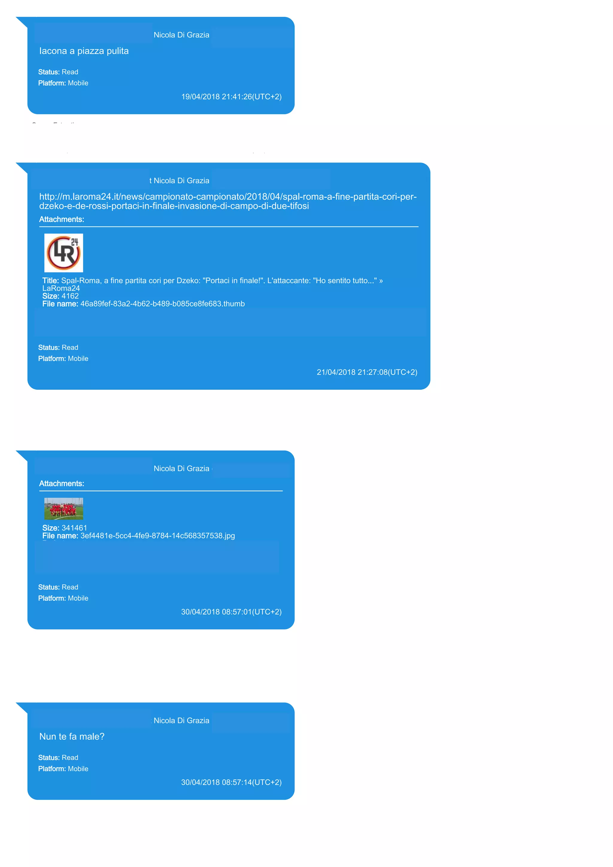 393281440427@s.whatsapp.net Nicola Di Grazia (+39 328 144 0427)
Iacona a piazza pulita
Status: Read
Platform: Mobile
19/04/2018 21:41:26(UTC+2)
Source Extraction:
Logical (1)
Source:
iPhone XS di LP/Applications/group.net.whatsapp.WhatsApp.shared/ChatStorage.sqlite :
0x620E54E (Table: ZWAMESSAGE, ZWAGROUPMEMBER, Size: 191373312 bytes)
393281440427@s.whatsapp.net Nicola Di Grazia (+39 328 144 0427)
http://m.laroma24.it/news/campionato-campionato/2018/04/spal-roma-a-fine-partita-cori-per-
dzeko-e-de-rossi-portaci-in-finale-invasione-di-campo-di-due-tifosi
Attachments:
Title: Spal-Roma, a fine partita cori per Dzeko: "Portaci in finale!". L'attaccante: "Ho sentito tutto..." »
LaRoma24
Size: 4162
File name: 46a89fef-83a2-4b62-b489-b085ce8fe683.thumb
Path: http://m.laroma24.it/news/campionato-campionato/2018/04/spal-roma-a-fine-partita-cori-per-dzeko-e-
de-rossi-portaci-in-finale-invasione-di-campo-di-due-tifosi
46a89fef-83a2-4b62-b489-b085ce8fe683.thumb
Status: Read
Platform: Mobile
21/04/2018 21:27:08(UTC+2)
Source Extraction:
Logical (1)
Source:
iPhone XS di LP/Applications/group.net.whatsapp.WhatsApp.shared/ChatStorage.sqlite : 0x62F42E6 (Table: ZWAMESSAGE,
ZWAGROUPMEMBER, ZWAMEDIAITEM, Size: 191373312 bytes)
iPhone XS di LP/Applications/group.net.whatsapp.WhatsApp.shared/Message/Media/393281440427@s.whatsapp.net/4/6/46a89fef-83a2-4b62-
b489-b085ce8fe683.thumb : (Size: 4162 bytes)
393281440427@s.whatsapp.net Nicola Di Grazia (+39 328 144 0427)
Attachments:
Size: 341461
File name: 3ef4481e-5cc4-4fe9-8784-14c568357538.jpg
Path: https://mmg-
fna.whatsapp.net/d/f/As1iKgyX00019b9PtqcsNvB91VML-
gyUpUZwXananayg.enc
3ef4481e-5cc4-4fe9-8784-14c568357538.jpg
Status: Read
Platform: Mobile
30/04/2018 08:57:01(UTC+2)
Source Extraction:
Logical (1)
Source:
iPhone XS di LP/Applications/group.net.whatsapp.WhatsApp.shared/ChatStorage.sqlite :
0x66A384D (Table: ZWAMESSAGE, ZWAGROUPMEMBER, ZWAMEDIAITEM, Size:
191373312 bytes)
iPhone XS di
LP/Applications/group.net.whatsapp.WhatsApp.shared/Message/Media/393281440427@s.wh
atsapp.net/3/e/3ef4481e-5cc4-4fe9-8784-14c568357538.jpg : (Size: 341461 bytes)
393281440427@s.whatsapp.net Nicola Di Grazia (+39 328 144 0427)
Nun te fa male?
Status: Read
Platform: Mobile
30/04/2018 08:57:14(UTC+2)
Source Extraction:
Logical (1)
Source:
iPhone XS di LP/Applications/group.net.whatsapp.WhatsApp.shared/ChatStorage.sqlite :
0x66A37B9 (Table: ZWAMESSAGE, ZWAGROUPMEMBER, Size: 191373312 bytes)
17866
 