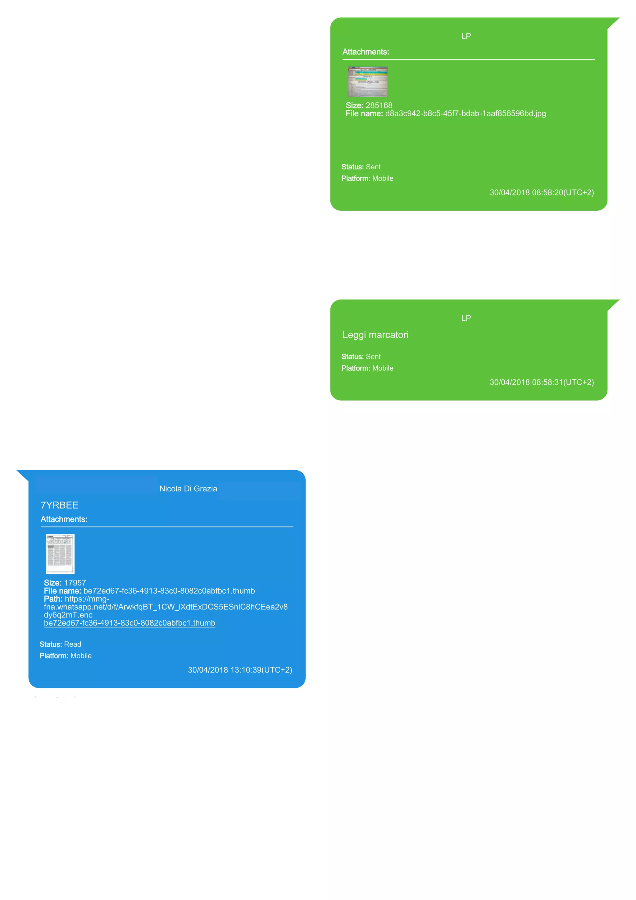 393371119961@s.whatsapp.net LP
Attachments:
Size: 285168
File name: d8a3c942-b8c5-45f7-bdab-1aaf856596bd.jpg
Path: https://mmg-
fna.whatsapp.net/d/f/Aj9ZaUfBry_ahR5El4P6vZy4l5qDj9ivgeGLnXme
6UiU.enc
d8a3c942-b8c5-45f7-bdab-1aaf856596bd.jpg
Status: Sent
Platform: Mobile
30/04/2018 08:58:20(UTC+2)
Source Extraction:
Logical (1)
Source:
iPhone XS di LP/Applications/group.net.whatsapp.WhatsApp.shared/ChatStorage.sqlite :
0x66A350C (Table: ZWAMESSAGE, ZWAMEDIAITEM, Size: 191373312 bytes)
iPhone XS di
LP/Applications/group.net.whatsapp.WhatsApp.shared/Library/Preferences/group.net.whatsap
p.WhatsApp.shared.plist : 0x86E (Size: 23298 bytes)
iPhone XS di
LP/Applications/group.net.whatsapp.WhatsApp.shared/Message/Media/393281440427@s.wh
atsapp.net/d/8/d8a3c942-b8c5-45f7-bdab-1aaf856596bd.jpg : (Size: 285168 bytes)
393371119961@s.whatsapp.net LP
Leggi marcatori
Status: Sent
Platform: Mobile
30/04/2018 08:58:31(UTC+2)
Source Extraction:
Logical (1)
Source:
iPhone XS di LP/Applications/group.net.whatsapp.WhatsApp.shared/ChatStorage.sqlite :
0x66A3484 (Table: ZWAMESSAGE, Size: 191373312 bytes)
iPhone XS di
LP/Applications/group.net.whatsapp.WhatsApp.shared/Library/Preferences/group.net.whatsap
p.WhatsApp.shared.plist : 0x86E (Size: 23298 bytes)
393281440427@s.whatsapp.net Nicola Di Grazia (+39 328 144 0427)
7YRBEE
Attachments:
Size: 17957
File name: be72ed67-fc36-4913-83c0-8082c0abfbc1.thumb
Path: https://mmg-
fna.whatsapp.net/d/f/ArwkfqBT_1CW_iXdtExDCS5ESnlC8hCEea2v8
dy6q2mT.enc
be72ed67-fc36-4913-83c0-8082c0abfbc1.thumb
Status: Read
Platform: Mobile
30/04/2018 13:10:39(UTC+2)
Source Extraction:
Logical (1)
Source:
iPhone XS di LP/Applications/group.net.whatsapp.WhatsApp.shared/ChatStorage.sqlite :
0x66BDBDB (Table: ZWAMESSAGE, ZWAGROUPMEMBER, ZWAMEDIAITEM, Size:
191373312 bytes)
iPhone XS di
LP/Applications/group.net.whatsapp.WhatsApp.shared/Message/Media/393281440427@s.wh
atsapp.net/b/e/be72ed67-fc36-4913-83c0-8082c0abfbc1.thumb : (Size: 17957 bytes)
17867
 